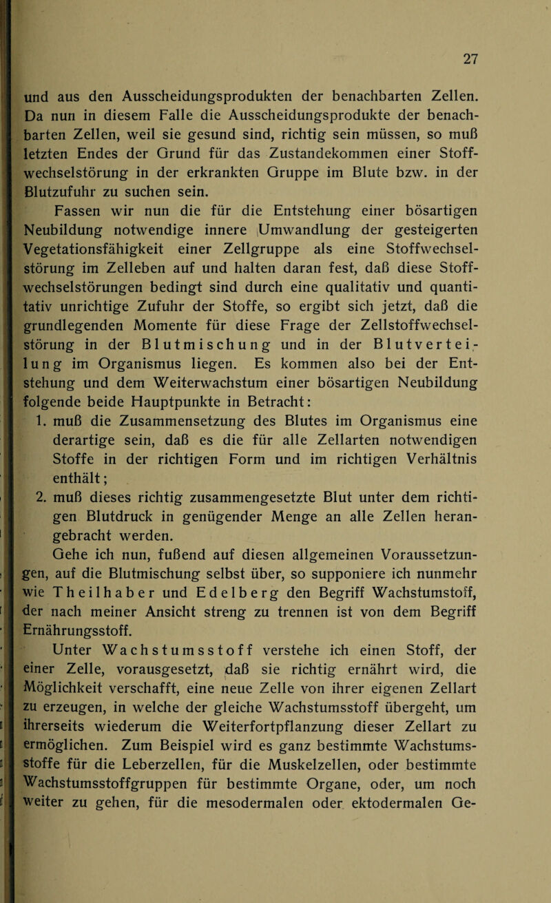 und aus den Ausscheidungsprodukten der benachbarten Zellen. Da nun in diesem Falle die Ausscheidungsprodukte der benach¬ barten Zellen, weil sie gesund sind, richtig sein müssen, so muß letzten Endes der Grund für das Zustandekommen einer Stoff¬ wechselstörung in der erkrankten Gruppe im Blute bzw. in der Blutzufuhr zu suchen sein. Fassen wir nun die für die Entstehung einer bösartigen Neubildung notwendige innere (Umwandlung der gesteigerten Vegetationsfähigkeit einer Zellgruppe als eine Stoffwechsel¬ störung im Zelleben auf und halten daran fest, daß diese Stoff¬ wechselstörungen bedingt sind durch eine qualitativ und quanti¬ tativ unrichtige Zufuhr der Stoffe, so ergibt sich jetzt, daß die grundlegenden Momente für diese Frage der Zellstoffwechsel¬ störung in der Blutmischung und in der Blutvertei¬ lung im Organismus liegen. Es kommen also bei der Ent¬ stehung und dem Weiterwachstum einer bösartigen Neubildung folgende beide Hauptpunkte in Betracht: 1. muß die Zusammensetzung des Blutes im Organismus eine derartige sein, daß es die für alle Zellarten notwendigen Stoffe in der richtigen Form und im richtigen Verhältnis enthält; 2. muß dieses richtig zusammengesetzte Blut unter dem richti¬ gen Blutdruck in genügender Menge an alle Zellen heran¬ gebracht werden. Gehe ich nun, fußend auf diesen allgemeinen Voraussetzun¬ gen, auf die Blutmischung selbst über, so supponiere ich nunmehr wie Theilhaber und E d e 1 b e r g den Begriff Wachstumstoff, der nach meiner Ansicht streng zu trennen ist von dem Begriff Ernährungsstoff. Unter Wachstumsstoff verstehe ich einen Stoff, der einer Zelle, vorausgesetzt, daß sie richtig ernährt wird, die Möglichkeit verschafft, eine neue Zelle von ihrer eigenen Zellart zu erzeugen, in welche der gleiche Wachstumsstoff übergeht, um ihrerseits wiederum die Weiterfortpflanzung dieser Zellart zu ermöglichen. Zum Beispiel wird es ganz bestimmte Wachstums¬ stoffe für die Leberzellen, für die Muskelzellen, oder bestimmte Wachstumsstoffgruppen für bestimmte Organe, oder, um noch weiter zu gehen, für die mesodermalen oder ektodermalen Ge-