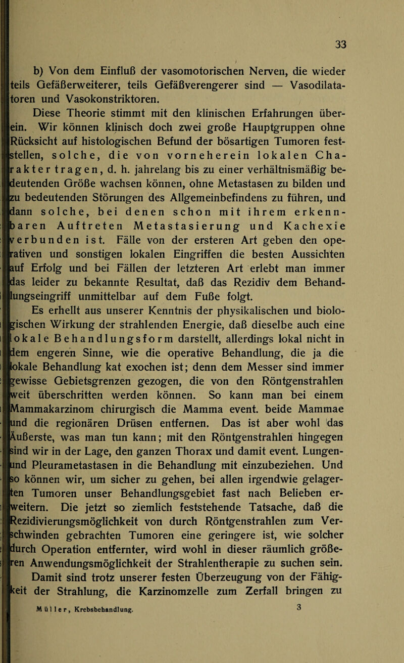 b) Von dem Einfluß der vasomotorischen Nerven, die wieder teils Gefäßerweiterer, teils Gefäßverengerer sind — Vasodilata¬ toren und Vasokonstriktoren. Diese Theorie stimmt mit den klinischen Erfahrungen über¬ ein. Wir können klinisch doch zwei große Hauptgruppen ohne Rücksicht auf histologischen Befund der bösartigen Tumoren fest¬ stellen, solche, die von vorneherein lokalen Cha¬ rakter tragen, d. h. jahrelang bis zu einer verhältnismäßig be¬ deutenden Größe wachsen können, ohne Metastasen zu bilden und zu bedeutenden Störungen des Allgemeinbefindens zu führen, und dann solche, bei denen schon mit ihrem erkenn¬ baren Auftreten Metastasierung und Kachexie verbunden ist. Fälle von der ersteren Art geben den ope¬ rativen und sonstigen lokalen Eingriffen die besten Aussichten auf Erfolg und bei Fällen der letzteren Art erlebt man immer das leider zu bekannte Resultat, daß das Rezidiv dem Behand¬ lungseingriff unmittelbar auf dem Fuße folgt. Es erhellt aus unserer Kenntnis der physikalischen und biolo¬ gischen Wirkung der strahlenden Energie, daß dieselbe auch eine lokale Behandlungsform darstellt, allerdings lokal nicht in dem engeren Sinne, wie die operative Behandlung, die ja die lokale Behandlung kat exochen ist; denn dem Messer sind immer gewisse Gebietsgrenzen gezogen, die von den Röntgenstrahlen weit überschritten werden können. So kann man bei einem Mammakarzinom chirurgisch die Mamma event. beide Mammae und die regionären Drüsen entfernen. Das ist aber wohl das Äußerste, was man tun kann; mit den Röntgenstrahlen hingegen sind wir in der Lage, den ganzen Thorax und damit event. Lungen- und Pleurametastasen in die Behandlung mit einzubeziehen. Und so können wir, um sicher zu gehen, bei allen irgendwie gelager¬ ten Tumoren unser Behandlungsgebiet fast nach Belieben er¬ weitern. Die jetzt so ziemlich feststehende Tatsache, daß die Rezidivierungsmöglichkeit von durch Röntgenstrahlen zum Ver¬ schwinden gebrachten Tumoren eine geringere ist, wie solcher durch Operation entfernter, wird wohl in dieser räumlich größe¬ ren Anwendungsmöglichkeit der Strahlentherapie zu suchen sein. Damit sind trotz unserer festen Überzeugung von der Fähig¬ keit der Strahlung, die Karzinomzelle zum Zerfall bringen zu Müller, Krebsbehandlung. 3