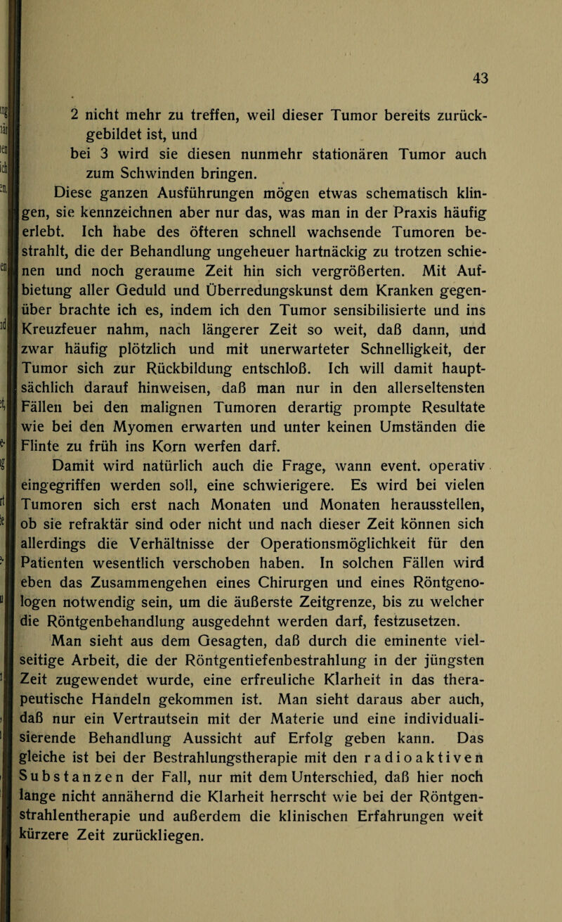 en id! 2 nicht mehr zu treffen, weil dieser Tumor bereits zurück¬ gebildet ist, und bei 3 wird sie diesen nunmehr stationären Tumor auch zum Schwinden bringen. Diese ganzen Ausführungen mögen etwas schematisch klin- |gen, sie kennzeichnen aber nur das, was man in der Praxis häufig erlebt. Ich habe des öfteren schnell wachsende Tumoren be¬ strahlt, die der Behandlung ungeheuer hartnäckig zu trotzen schie¬ nen und noch geraume Zeit hin sich vergrößerten. Mit Auf¬ bietung aller Geduld und Überredungskunst dem Kranken gegen¬ über brachte ich es, indem ich den Tumor sensibilisierte und ins Kreuzfeuer nahm, nach längerer Zeit so weit, daß dann, und zwar häufig plötzlich und mit unerwarteter Schnelligkeit, der Tumor sich zur Rückbildung entschloß. Ich will damit haupt¬ sächlich darauf hinweisen, daß man nur in den allerseltensten Fällen bei den malignen Tumoren derartig prompte Resultate wie bei den Myomen erwarten und unter keinen Umständen die Flinte zu früh ins Korn werfen darf. Damit wird natürlich auch die Frage, wann event. operativ eingegriffen werden soll, eine schwierigere. Es wird bei vielen Tumoren sich erst nach Monaten und Monaten herausstellen, ob sie refraktär sind oder nicht und nach dieser Zeit können sich allerdings die Verhältnisse der Operationsmöglichkeit für den Patienten wesentlich verschoben haben. In solchen Fällen wird eben das Zusammengehen eines Chirurgen und eines Röntgeno¬ logen notwendig sein, um die äußerste Zeitgrenze, bis zu welcher die Röntgenbehandlung ausgedehnt werden darf, festzusetzen. Man sieht aus dem Gesagten, daß durch die eminente viel¬ seitige Arbeit, die der Röntgentiefenbestrahlung in der jüngsten Zeit zugewendet wurde, eine erfreuliche Klarheit in das thera¬ peutische Handeln gekommen ist. Man sieht daraus aber auch, daß nur ein Vertrautsein mit der Materie und eine individuali¬ sierende Behandlung Aussicht auf Erfolg geben kann. Das gleiche ist bei der Bestrahlungstherapie mit den radioaktiven Substanzen der Fall, nur mit dem Unterschied, daß hier noch lange nicht annähernd die Klarheit herrscht wie bei der Röntgen¬ strahlentherapie und außerdem die klinischen Erfahrungen weit kürzere Zeit zurückliegen.