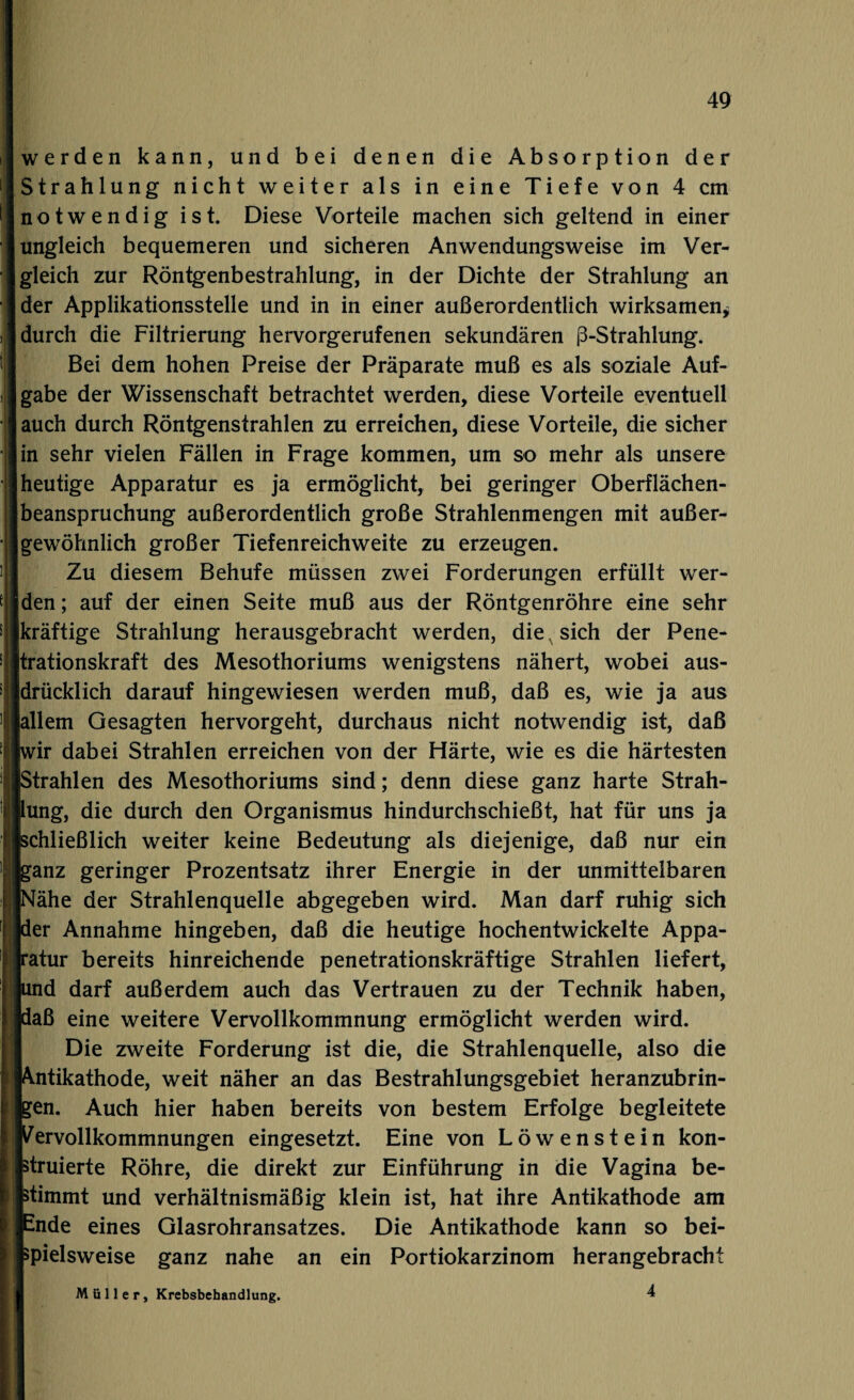 werden kann, und bei denen die Absorption der Strahlung nicht weiter als in eine Tiefe von 4 cm notwendig ist. Diese Vorteile machen sich geltend in einer ungleich bequemeren und sicheren Anwendungsweise im Ver¬ gleich zur Röntgenbestrahlung, in der Dichte der Strahlung an der Applikationsstelle und in in einer außerordentlich wirksamen* durch die Filtrierung hervorgerufenen sekundären ß-Strahlung. Bei dem hohen Preise der Präparate muß es als soziale Auf¬ gabe der Wissenschaft betrachtet werden, diese Vorteile eventuell auch durch Röntgenstrahlen zu erreichen, diese Vorteile, die sicher in sehr vielen Fällen in Frage kommen, um so mehr als unsere heutige Apparatur es ja ermöglicht, bei geringer Oberflächen¬ beanspruchung außerordentlich große Strahlenmengen mit außer¬ gewöhnlich großer Tiefenreichweite zu erzeugen. Zu diesem Behufe müssen zwei Forderungen erfüllt wer¬ den ; auf der einen Seite muß aus der Röntgenröhre eine sehr [kräftige Strahlung herausgebracht werden, die, sich der Pene- jtrationskraft des Mesothoriums wenigstens nähert, wobei aus¬ drücklich darauf hingewiesen werden muß, daß es, wie ja aus iallem Gesagten hervorgeht, durchaus nicht notwendig ist, daß wir dabei Strahlen erreichen von der Härte, wie es die härtesten Strahlen des Mesothoriums sind; denn diese ganz harte Strah¬ lung, die durch den Organismus hindurchschießt, hat für uns ja [schließlich weiter keine Bedeutung als diejenige, daß nur ein ganz geringer Prozentsatz ihrer Energie in der unmittelbaren Nähe der Strahlenquelle abgegeben wird. Man darf ruhig sich per Annahme hingeben, daß die heutige hochentwickelte Appa¬ ratur bereits hinreichende penetrationskräftige Strahlen liefert, pnd darf außerdem auch das Vertrauen zu der Technik haben, paß eine weitere Vervollkommnung ermöglicht werden wird. Die zweite Forderung ist die, die Strahlenquelle, also die Antikathode, weit näher an das Bestrahlungsgebiet heranzubrin- ben. Auch hier haben bereits von bestem Erfolge begleitete [Vervollkommnungen eingesetzt. Eine von Löwenstein kon¬ struierte Röhre, die direkt zur Einführung in die Vagina be¬ stimmt und verhältnismäßig klein ist, hat ihre Antikathode am Ende eines Glasrohransatzes. Die Antikathode kann so bei¬ spielsweise ganz nahe an ein Portiokarzinom herangebracht Müller, Krebsbebandlung. 4