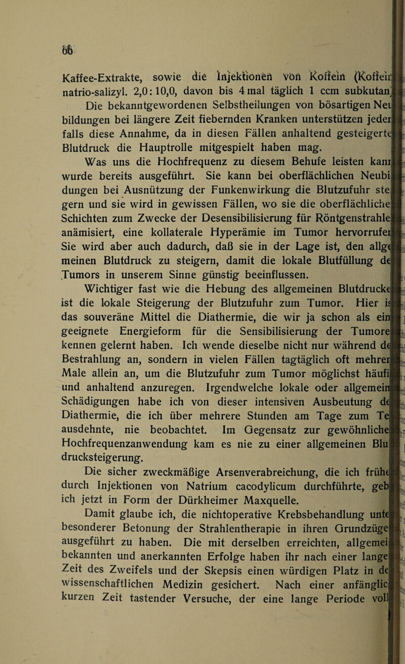 Kaffee-Extrakte, sowie die Injektionen von Koffein (Koffeir natrio-salizyl. 2,0:10,0, davon bis 4 mal täglich 1 ccm subkutan Die bekanntgewordenen Selbstheilungen von bösartigen Nei bildungen bei längere Zeit fiebernden Kranken unterstützen jeder] falls diese Annahme, da in diesen Fällen anhaltend gesteigert Blutdruck die Hauptrolle mitgespielt haben mag. Was uns die Hochfrequenz zu diesem Behufe leisten kam wurde bereits ausgeführt. Sie kann bei oberflächlichen Neubi düngen bei Ausnützung der Funkenwirkung die Blutzufuhr ste gern und sie wird in gewissen Fällen, wo sie die oberflächliche Schichten zum Zwecke der Desensibilisierung für Röntgenstrahle anämisiert, eine kollaterale Hyperämie im Tumor hervorrufe Sie wird aber auch dadurch, daß sie in der Lage ist, den allg meinen Blutdruck zu steigern, damit die lokale Blutfüllung de Tumors in unserem Sinne günstig beeinflussen. Wichtiger fast wie die Hebung des allgemeinen Blutdruck ist die lokale Steigerung der Blutzufuhr zum Tumor. Hier n das souveräne Mittel die Diathermie, die wir ja schon als ein geeignete Energieform für die Sensibilisierung der Tumore kennen gelernt haben. Ich wende dieselbe nicht nur während d Bestrahlung an, sondern in vielen Fällen tagtäglich oft mehrer Male allein an, um die Blutzufuhr zum Tumor möglichst häufi und anhaltend anzuregen. Irgendwelche lokale oder allgemei Schädigungen habe ich von dieser intensiven Ausbeutung d Diathermie, die ich über mehrere Stunden am Tage zum Tej ausdehnte, nie beobachtet. Im Gegensatz zur gewöhnliche Hochfrequenzanwendung kam es nie zu einer allgemeinen Blu drucksteigerung. Die sicher zweckmäßige Arsenverabreichung, die ich frühe durch Injektionen von Natrium cacodylicum durchführte, geb ich jetzt in Form der Dürkheimer Maxquelle. Damit glaube ich, die nichtoperative Krebsbehandlung unt besonderer Betonung der Strahlentherapie in ihren Grundzüge ausgeführt zu haben. Die mit derselben erreichten, allgemei bekannten und anerkannten Erfolge haben ihr nach einer lange Zeit des Zweifels und der Skepsis einen würdigen Platz in de wissenschaftlichen Medizin gesichert. Nach einer anfänglic kurzen Zeit tastender Versuche, der eine lange Periode voll I: fiiC pF h