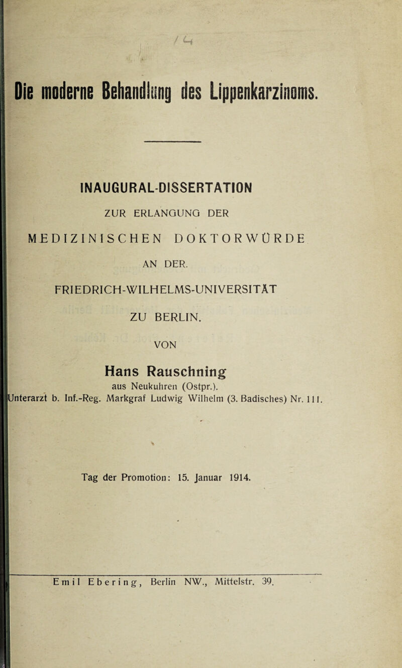 Die moderne Behandlung des Lippenkarzinoms. INAUGURALDISSERTATION ZUR ERLANGUNG DER MEDIZINISCHEN DOKTORWÜRDE AN DER. FRIEDRICH-WILHELMS-UNIVERSITÄT ZU BERLIN. VON Hans Rauschning aus Neukuhren (Ostpr.). nterarzt b. Inf.-Reg. Markgraf Ludwig Wilhelm (3. Badisches) Nr. 111. Tag der Promotion: 15. Januar 1914. Emil Ebering, Berlin NW., Mittelstr. 39. /