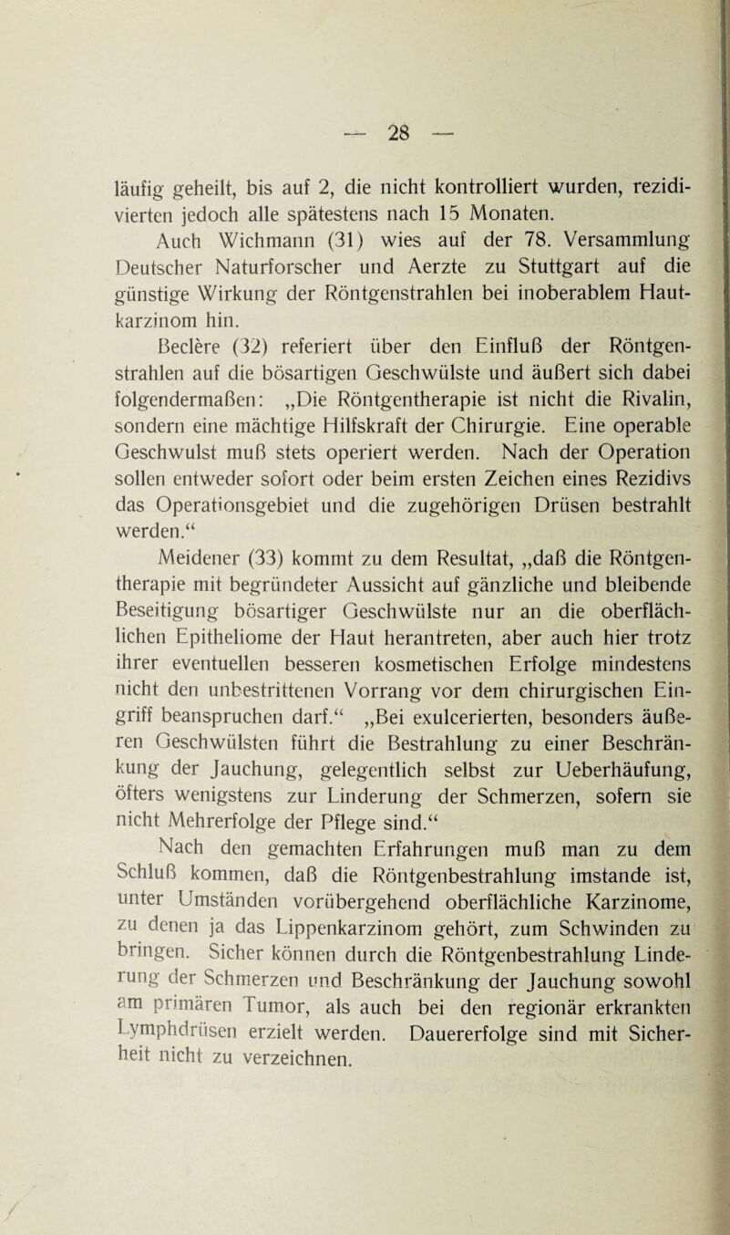 läufig geheilt, bis auf 2, die nicht kontrolliert wurden, rezidi- vierten jedoch alle spätestens nach 15 Monaten. Auch Wichmann (31) wies auf der 78. Versammlung Deutscher Naturforscher und Aerzte zu Stuttgart auf die günstige Wirkung der Röntgenstrahlen bei inoberablem Haut¬ karzinom hin. Beclere (32) referiert über den Einfluß der Röntgen¬ strahlen auf die bösartigen Geschwülste und äußert sich dabei folgendermaßen: „Die Röntgentherapie ist nicht die Rivalin, sondern eine mächtige Hilfskraft der Chirurgie. Eine operable Geschwulst muß stets operiert werden. Nach der Operation sollen entweder sofort oder beim ersten Zeichen eines Rezidivs das Operationsgebiet und die zugehörigen Drüsen bestrahlt werden.“ Meidener (33) kommt zu dem Resultat, „daß die Röntgen¬ therapie mit begründeter Aussicht auf gänzliche und bleibende Beseitigung bösartiger Geschwülste nur an die oberfläch¬ lichen Epitheliome der Haut herantreten, aber auch hier trotz ihrer eventuellen besseren kosmetischen Erfolge mindestens nicht den unbestrittenen Vorrang vor dem chirurgischen Ein¬ griff beanspruchen darf.“ „Bei exulcerierten, besonders äuße¬ ren Geschwülsten führt die Bestrahlung zu einer Beschrän¬ kung der Jauchung, gelegentlich selbst zur Ueberhäufung, öfters wenigstens zur Linderung der Schmerzen, sofern sie nicht Mehrerfolge der Pflege sind.“ Nach den gemachten Erfahrungen muß man zu dem Schluß kommen, daß die Röntgenbestrahlung imstande ist, unter Umständen vorübergehend oberflächliche Karzinome, zu denen ja das Lippenkarzinom gehört, zum Schwinden zu bringen. Sicher können durch die Röntgenbestrahlung Linde¬ rung der Schmerzen und Beschränkung der Jauchung sowohl am primären Tumor, als auch bei den regionär erkrankten Lymphdrüsen erzielt werden. Dauererfolge sind mit Sicher¬ heit nicht zu verzeichnen.