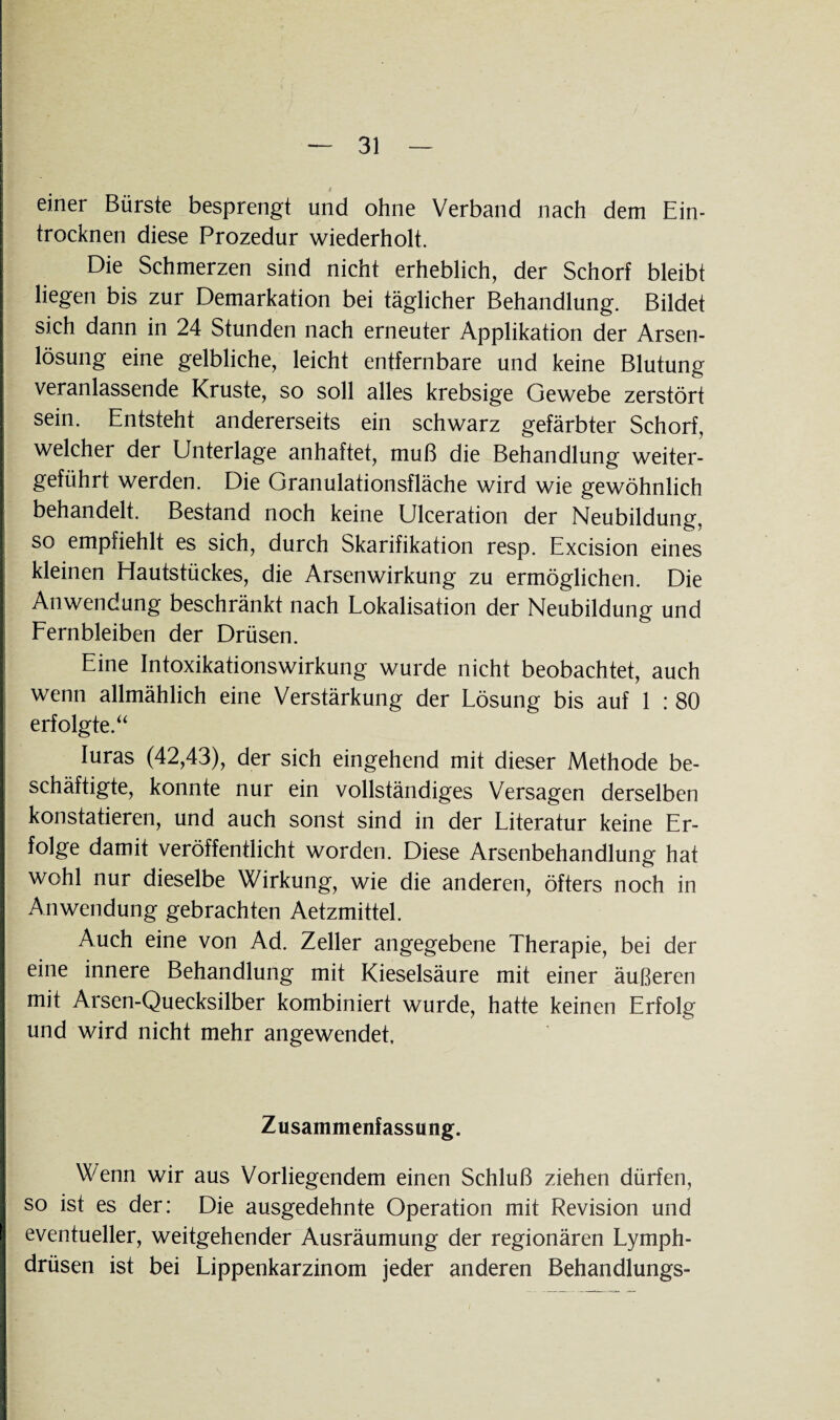 i einer Bürste besprengt und ohne Verband nach dem Ein¬ trocknen diese Prozedur wiederholt. Die Schmerzen sind nicht erheblich, der Schorf bleibt liegen bis zur Demarkation bei täglicher Behandlung. Bildet sich dann in 24 Stunden nach erneuter Applikation der Arsen¬ lösung eine gelbliche, leicht entfernbare und keine Blutung veranlassende Kruste, so soll alles krebsige Gewebe zerstört sein. Entsteht andererseits ein schwarz gefärbter Schorf, welcher der Unterlage anhaftet, muß die Behandlung weiter¬ geführt werden. Die Granulationsfläche wird wie gewöhnlich behandelt. Bestand noch keine Ulceration der Neubildung, so empfiehlt es sich, durch Skarifikation resp. Excision eines kleinen Hautstückes, die Arsenwirkung zu ermöglichen. Die Anwendung beschränkt nach Lokalisation der Neubildung und Fernbleiben der Drüsen. Eine Intoxikationswirkung wurde nicht beobachtet, auch wenn allmählich eine Verstärkung der Lösung bis auf 1 : 80 erfolgte.“ Iuras (42,43), der sich eingehend mit dieser Methode be¬ schäftigte, konnte nur ein vollständiges Versagen derselben konstatieren, und auch sonst sind in der Literatur keine Er¬ folge damit veröffentlicht worden. Diese Arsenbehandlung hat wohl nur dieselbe Wirkung, wie die anderen, öfters noch in Anwendung gebrachten Aetzmittel. Auch eine von Ad. Zeller angegebene Therapie, bei der eine innere Behandlung mit Kieselsäure mit einer äußeren mit Arsen-Quecksilber kombiniert wurde, hatte keinen Erfolg und wird nicht mehr angewendet. Zusammenfassung. Wenn wir aus Vorliegendem einen Schluß ziehen dürfen, so ist es der: Die ausgedehnte Operation mit Revision und eventueller, weitgehender Ausräumung der regionären Lymph- drüsen ist bei Lippenkarzinom jeder anderen Behandlungs-