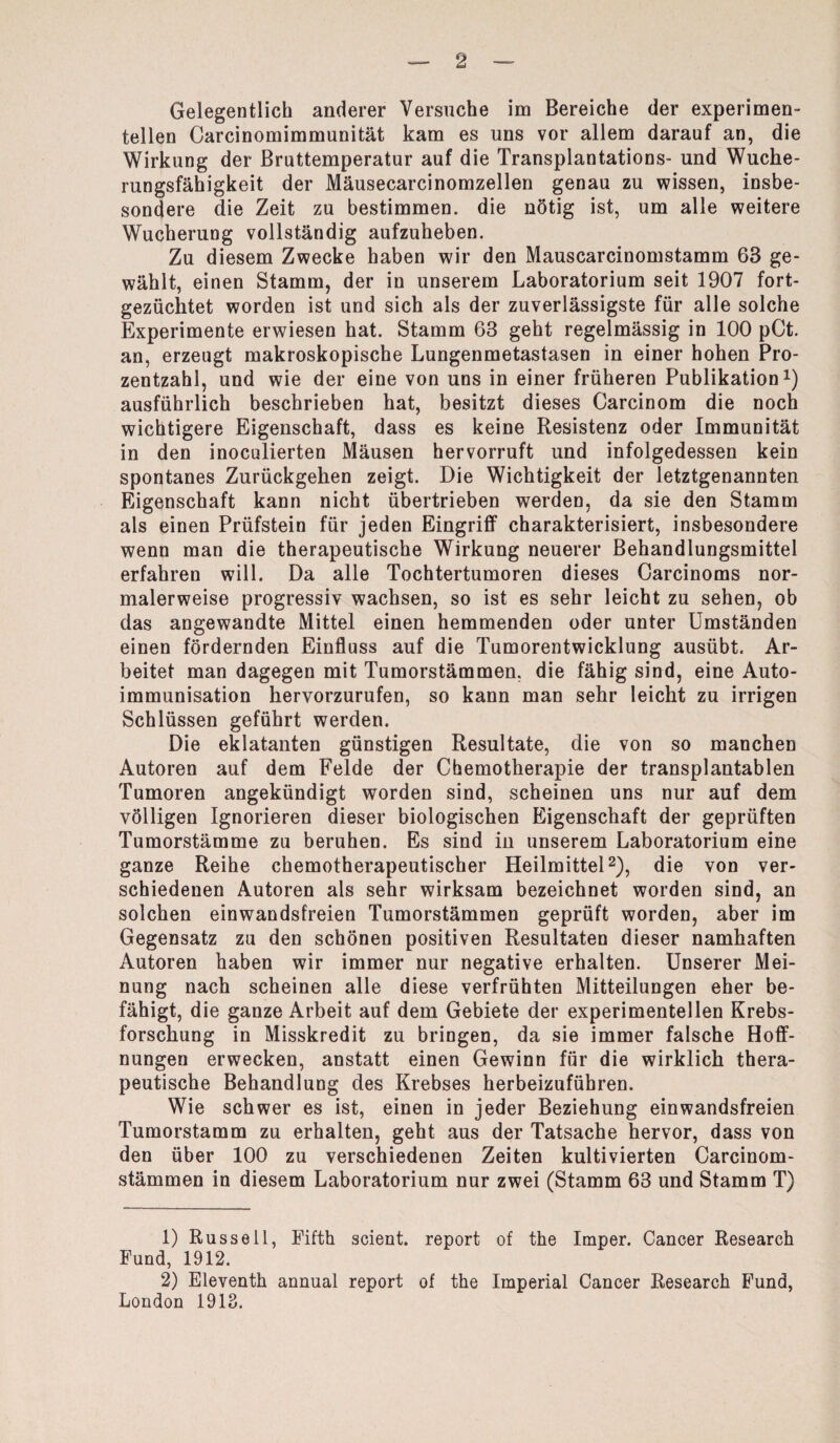 Gelegentlich anderer Versuche im Bereiche der experimen¬ tellen Carcinomimmunität kam es uns vor allem darauf an, die Wirkung der Bruttemperatur auf die Transplantations- und Wuche¬ rungsfähigkeit der Mäusecarcinomzellen genau zu wissen, insbe¬ sondere die Zeit zu bestimmen, die nötig ist, um alle weitere Wucherung vollständig aufzuheben. Zu diesem Zwecke haben wir den Mauscarcinomstamm 63 ge¬ wählt, einen Stamm, der in unserem Laboratorium seit 1907 fort¬ gezüchtet worden ist und sich als der zuverlässigste für alle solche Experimente erwiesen hat. Stamm 63 geht regelmässig in 100 pCt. an, erzeugt makroskopische Lungenmetastasen in einer hohen Pro¬ zentzahl, und wie der eine von uns in einer früheren Publikation1) ausführlich beschrieben hat, besitzt dieses Carcinom die noch wichtigere Eigenschaft, dass es keine Resistenz oder Immunität in den inoculierten Mäusen hervorruft und infolgedessen kein spontanes Zurückgehen zeigt. Die Wichtigkeit der letztgenannten Eigenschaft kann nicht übertrieben werden, da sie den Stamm als einen Prüfstein für jeden Eingriff charakterisiert, insbesondere wenn man die therapeutische Wirkung neuerer Behandlungsmittel erfahren will. Da alle Tochtertumoren dieses Carcinoms nor¬ malerweise progressiv wachsen, so ist es sehr leicht zu sehen, ob das angewandte Mittel einen hemmenden oder unter Umständen einen fördernden Einfluss auf die Tumorentwicklung ausübt. Ar¬ beitet man dagegen mit Tumorstämmen, die fähig sind, eine Auto- immunisation hervorzurufen, so kann man sehr leicht zu irrigen Schlüssen geführt werden. Die eklatanten günstigen Resultate, die von so manchen Autoren auf dem Felde der Chemotherapie der transplantablen Tumoren angekündigt worden sind, scheinen uns nur auf dem völligen Ignorieren dieser biologischen Eigenschaft der geprüften Tumorstämme zu beruhen. Es sind in unserem Laboratorium eine ganze Reihe chemotherapeutischer Heilmittel2), die von ver¬ schiedenen Autoren als sehr wirksam bezeichnet worden sind, an solchen einwandsfreien Tumorstämmen geprüft worden, aber im Gegensatz zu den schönen positiven Resultaten dieser namhaften Autoren haben wir immer nur negative erhalten. Unserer Mei¬ nung nach scheinen alle diese verfrühten Mitteilungen eher be¬ fähigt, die ganze Arbeit auf dem Gebiete der experimentellen Krebs¬ forschung in Misskredit zu bringen, da sie immer falsche Hoff¬ nungen erwecken, anstatt einen Gewinn für die wirklich thera¬ peutische Behandlung des Krebses herbeizufübren. Wie schwer es ist, einen in jeder Beziehung einwandsfreien Tumorstamm zu erhalten, geht aus der Tatsache hervor, dass von den über 100 zu verschiedenen Zeiten kultivierten Carcinom- stämmen in diesem Laboratorium nur zwei (Stamm 63 und Stamm T) 1) Russell, Fifth scient. report of the Imper. Cancer Research Fund, 1912. 2) Eleventh annual report of the Imperial Cancer Research Fund, London 1913.