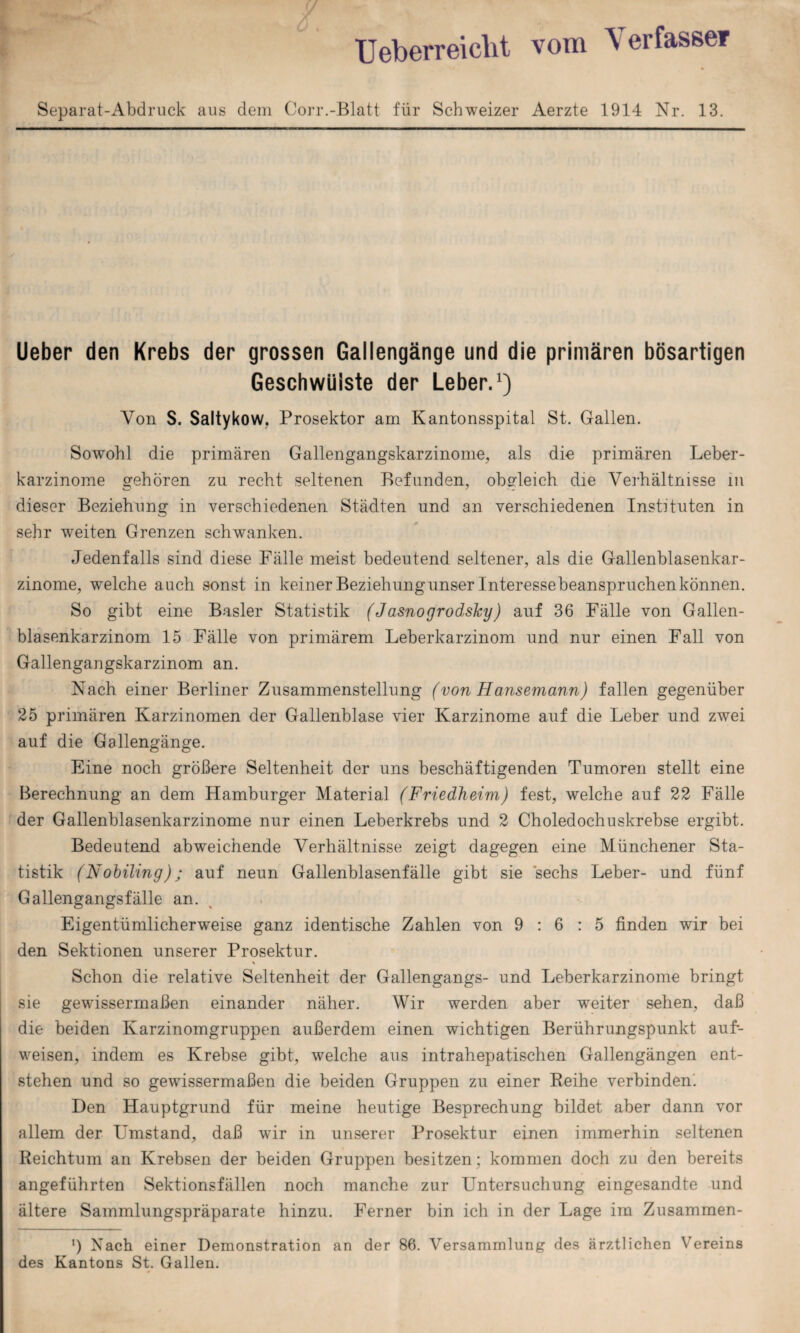 Ueberreicht vom Verfasse* Separat-Abdruck aus dem Corr.-Blatt für Schweizer Aerzte 1914 Nr. 13. Ueber den Krebs der grossen Gallengänge und die primären bösartigen Geschwülste der Leber.1) Von S. Saltykow, Prosektor am Kantonsspital St. Gallen. Sowohl die primären Gallengangskarzinome, als die primären Leber¬ karzinome gehören zu recht seltenen Befunden, obgleich die Verhältnisse in dieser Beziehung in verschiedenen Städten und an verschiedenen Instituten in sehr weiten Grenzen schwanken. Jedenfalls sind diese Fälle meist bedeutend seltener, als die Gallenblasenkar¬ zinome, welche auch sonst in keiner Beziehung unser Interessebeanspruchen können. So gibt eine Basler Statistik (Jasnogrodshy) auf 36 Fälle von Gallen¬ blasenkarzinom 15 Fälle von primärem Leberkarzinom und nur einen Fall von Gallengangskarzinom an. Nach einer Berliner Zusammenstellung (von Hansemann) fallen gegenüber 25 primären Karzinomen der Gallenblase vier Karzinome auf die Leber und zwei auf die Gallengänge. Eine noch größere Seltenheit der uns beschäftigenden Tumoren stellt eine Berechnung an dem Hamburger Material (Friedheim) fest, welche auf 22 Fälle der Gallenblasenkarzinome nur einen Leberkrebs und 2 Choledochuskrebse ergibt. Bedeutend abweichende Verhältnisse zeigt dagegen eine Münchener Sta¬ tistik (Nohiling); auf neun Gallenblasenfälle gibt sie 'sechs Leber- und fünf Gallengangsfälle an. Eigentümlicherweise ganz identische Zahlen von 9:6:5 finden wir bei den Sektionen unserer Prosektur. \ Schon die relative Seltenheit der Gallengangs- und Leberkarzinome bringt sie gewissermaßen einander näher. Wir werden aber weiter sehen, daß die beiden Karzinomgruppen außerdem einen wichtigen Berührungspunkt auf- weisen, indem es Krebse gibt, welche aus intrahepatischen Gallengängen ent¬ stehen und so gewissermaßen die beiden Gruppen zu einer Reihe verbinden. Den Hauptgrund für meine heutige Besprechung bildet aber dann vor allem der Umstand, daß wir in unserer Prosektur einen immerhin seltenen Reichtum an Krebsen der beiden Gruppen besitzen : kommen doch zu den bereits angeführten Sektionsfällen noch manche zur Untersuchung eingesandte und ältere Sammlungspräparate hinzu. Ferner bin ich in der Lage im Zusammen- ') Nach einer Demonstration an der 86. Versammlung des ärztlichen Vereins des Kantons St. Gallen.