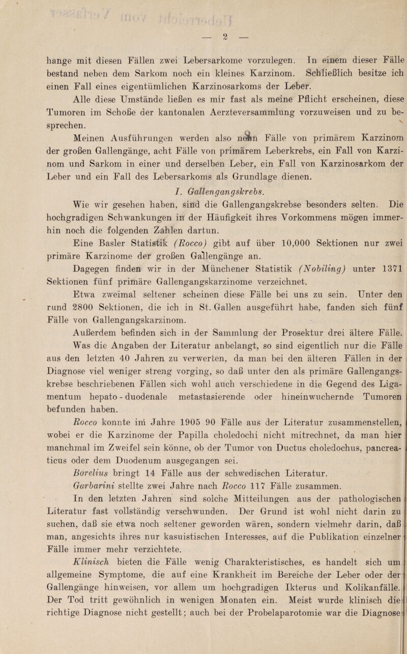 hange mit diesen Fällen zwei Lebersarkome vorznlegen. In einem dieser Falle bestand neben dem Sarkom noch ein kleines Karzinom. Schließlich besitze ich einen Fall eines eigentümlichen Karzinosarkoms der Leber. Alle diese Umstände ließen es mir fast als meine Pflicht erscheinen, diese Tumoren im Schoße der kantonalen AerzteverSammlung vorzuweisen und zu be¬ sprechen. Meinen Ausführungen werden also neiin Fälle von primärem Karzinom der großen Gallengänge, acht Fälle von primärem Leberkrebs, ein Fall von Karzi¬ nom und Sarkom in einer und derselben Leber, ein Fall von Karzinosarkom der Leber und ein Fall des Lebersarkoms als Grundlage dienen. /. Gallengangskrebs. Wie wir gesehen haben, sind die Gallengangskrebse besonders selten. Die hochgradigen Schwankungen in der Häufigkeit ihres Vorkommens mögen immer¬ hin noch die folgenden Zahlen dartun. Eine Basler Statistik (Rocco) gibt auf über 10,000 Sektionen nur zwei primäre Karzinome der großen Gallengänge an. Dagegen finden wir in der Münchener Statistik (Nobiling) unter 1371 Sektionen fünf primäre Gallengangskarzinome verzeichnet. Etwa zweimal seltener scheinen diese Fälle bei uns zu sein. Unter den rund 2800 Sektionen, die ich in St. Gallen ausgeführt habe, fanden sich fünf Fälle von Gallengangskarzinom. Außerdem befinden sich in der Sammlung der Prosektur drei ältere Fälle. Was die Angaben der Literatur anbelangt, so sind eigentlich nur die Fälle aus den letzten 40 Jahren zu verwerten, da man bei den älteren Fällen in der Diagnose viel weniger streng vorging, so daß unter den als primäre Gallengangs¬ krebse beschriebenen Fällen sich wohl auch verschiedene in die Gegend des Liga¬ mentum hepato - duodenale metastasierende oder hineinwuchernde Tumoren befunden haben. Rocco konnte im Jahre 1905 90 Fälle aus der Literatur zusammenstellen, wobei er die Karzinome der Papilla choledochi nicht mitrechnet, da man hier manchmal im Zweifel sein könne, ob der Tumor von Ductus choledochus, pancrea¬ ticus oder dem Duodenum ausgegangen sei. Börelius bringt 14 Fälle aus der schwedischen Literatur. Garbarini stellte zwei Jahre nach Rocco 117 Fälle zusammen. In den letzten Jahren sind solche Mitteilungen aus der pathologischen Literatur fast vollständig verschwunden. Der Grund ist wohl nicht darin zu suchen, daß sie etwa noch seltener geworden wären, sondern vielmehr darin, daß man, angesichts ihres nur kasuistischen Interesses, auf die Publikation einzelner Fälle immer mehr verzichtete. Klinisch bieten die Fälle wenig Charakteristisches, es handelt sich um allgemeine Symptome, die auf eine Krankheit im Bereiche der Leber oder der Gallengänge hinweisen, vor allem um hochgradigen Ikterus und Kolikanfälle. Der Tod tritt gewöhnlich in wenigen Monaten ein. Meist wurde klinisch die ! richtige Diagnose nicht gestellt; auch bei der Probelaparotomie war die Diagnose