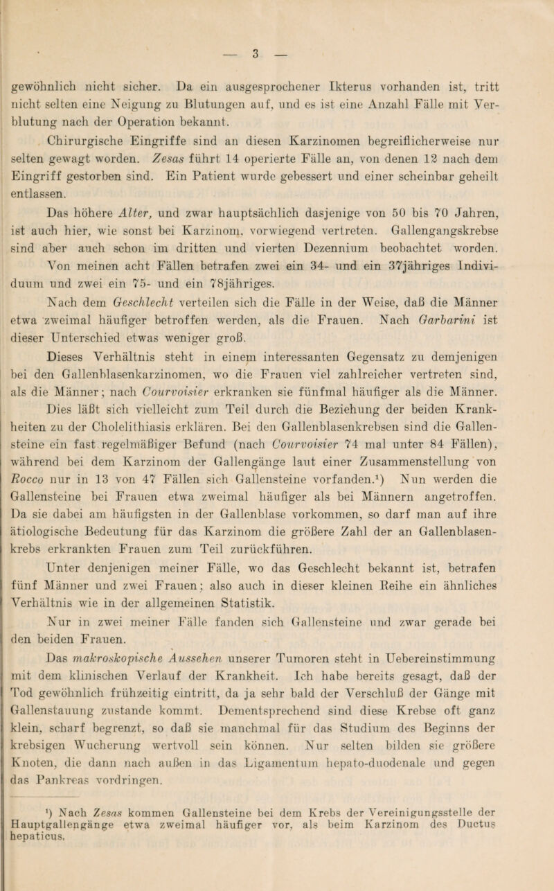 gewöhnlich nicht sicher. Da ein ausgesprochener Ikterus vorhanden ist, tritt nicht selten eine Neigung zu Blutungen auf, und es ist eine Anzahl Fälle mit Ver¬ blutung nach der Operation bekannt. Chirurgische Eingriffe sind an diesen Karzinomen begreiflicherweise nur selten gewagt worden. Zesas führt 14 operierte Fälle an, von denen 12 nach dem Eingriff gestorben sind. Ein Patient wurde gebessert und einer scheinbar geheilt entlassen. Das höhere Alter, und zwar hauptsächlich dasjenige von 50 bis 70 Jahren, ist auch hier, wie sonst bei Karzinom, vorwiegend vertreten. Gallengangskrebse sind aber auch schon im dritten und vierten Dezennium beobachtet worden. Von meinen acht Fällen betrafen zwei ein 34- und ein 37jähriges Indivi¬ duum und zw^ei ein 75- und ein 78jähriges. Nach dem Geschlecht verteilen sich die Fälle in der Weise, daß die Männer etwa zweimal häufiger betroffen werden, als die Frauen. Nach Garbarini ist dieser Unterschied etwas weniger groß. Dieses Verhältnis steht in einem interessanten Gegensatz zu demjenigen bei den Gallenblasenkarzinomen, wo die Frauen viel zahlreicher vertreten sind, als die Männer; nach Courvoisier erkranken sie fünfmal häufiger als die Männer. Dies läßt sich vielleicht zum Teil durch die Beziehung der beiden Krank¬ heiten zu der Cholelithiasis erklären. Bei den Gallenblasenkrebsen sind die Gallen¬ steine ein fast regelmäßiger Befund (nach Courvoisier 74 mal unter 84 Fällen), während bei dem Karzinom der Gallengänge laut einer Zusammenstellung von Rocco nur in 13 von 47 Fällen sich Gallensteine vorfanden.1) Nun wrerden die Gallensteine bei Frauen etwa zweimal häufiger als bei Männern angetroffen. Da sie dabei am häufigsten in der Gallenblase Vorkommen, so darf man auf ihre ätiologische Bedeutung für das Karzinom die größere Zahl der an Gallenblasen¬ krebs erkrankten Frauen zum Teil zurückführen. Unter denjenigen meiner Fälle, wo das Geschlecht bekannt ist, betrafen fünf Männer und zwei Frauen: also auch in dieser kleinen Keihe ein ähnliches Verhältnis wie in der allgemeinen Statistik. Nur in zwei meiner Fälle fanden sich Gallensteine und zwar gerade bei den beiden Frauen. \ Das makroskopische Aussehen unserer Tumoren steht in Uebereinstimmung mit dem klinischen Verlauf der Krankheit. Ich habe bereits gesagt, daß der Tod gewöhnlich frühzeitig eintritt, da ja sehr bald der Verschluß der Gänge mit Gallenstauung zustande kommt. Dementsprechend sind diese Krebse oft ganz klein, scharf begrenzt, so daß sie manchmal für das Studium des Beginns der krebsigen Wucherung wertvoll sein können. Nur selten bilden sie größere Knoten, die dann nach außen in das Ligamentum hepato-duodenale und gegen das Pankreas Vordringen. !) Nach Zesas kommen Gallensteine bei dem Krebs der Vereinigungsstelle der Hauptgallengänge etwa zweimal häufiger vor. als beim Karzinom des Ductus hepaticus,