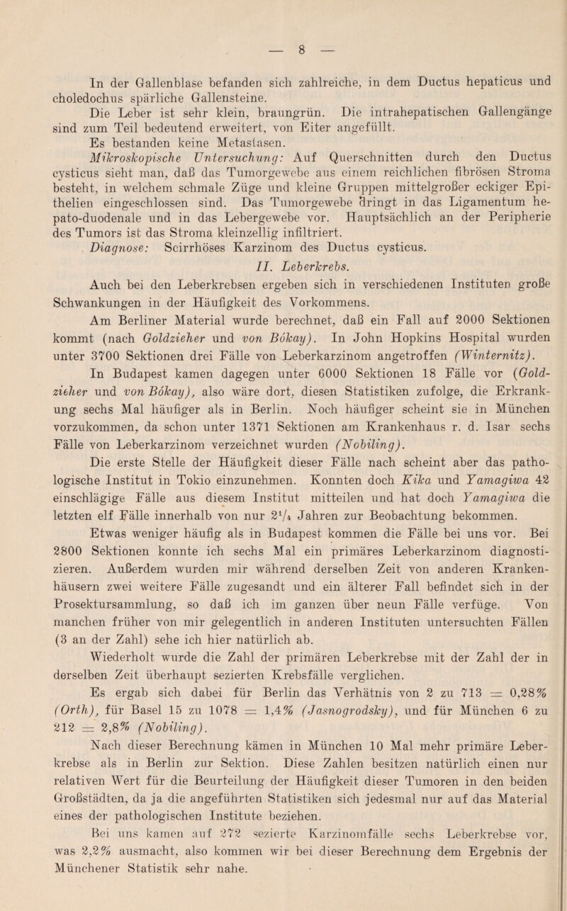 In der Gallenblase befanden sich zahlreiche, in dem Ductus hepatieus und choledochus spärliche Gallensteine. Die Leber ist sehr klein, braungrün. Die intrahepatischen Gallengänge sind zum Teil bedeutend erweitert, von Eiter angefüllt. Es bestanden keine Metastasen. Mikroskopische Untersuchung: Auf Querschnitten durch den Ductus cysticus sieht man, daß das Tumorgewebe aus einem reichlichen fibrösen Stroma besteht, in welchem schmale Züge und kleine Gruppen mittelgroßer eckiger Epi- thelien eingeschlossen sind. Das Tumorgewebe 'dringt in das Ligamentum he- pato-duodenale und in das Lebergewebe vor. Hauptsächlich an der Peripherie des Tumors ist das Stroma kleinzellig infiltriert. Diagnose: Scirrhöses Karzinom des Ductus cysticus. II. Leberkrebs. Auch bei den Leberkrebsen ergeben sich in verschiedenen Instituten große Schwankungen in der Häufigkeit des Vorkommens. Am Berliner Material wurde berechnet, daß ein Fall auf 2000 Sektionen kommt (nach Goldzieher und von Bökay). In John Hopkins Hospital wurden unter 3700 Sektionen drei Fälle von Leberkarzinom angetroffen (Winternitz). In Budapest kamen dagegen unter 6000 Sektionen 18 Fälle vor (Gold¬ zieher und von Bökay), also wäre dort, diesen Statistiken zufolge, die Erkrank¬ ung sechs Mal häufiger als in Berlin. Noch häufiger scheint sie in München vorzukommen, da schon unter 1371 Sektionen am Krankenhaus r. d. Isar sechs Fälle von Leberkarzinom verzeichnet wurden (Nobiling). Die erste Stelle der Häufigkeit dieser Fälle nach scheint aber das patho¬ logische Institut in Tokio einzunehmen. Konnten doch Kika und Yamagiwa 42 einschlägige Fälle aus diesem Institut mitteilen und hat doch Yamagivm die letzten elf Fälle innerhalb von nur 21A Jahren zur Beobachtung bekommen. Etwas weniger häufig als in Budapest kommen die Fälle bei uns vor. Bei 2800 Sektionen konnte ich sechs Mal ein primäres Leberkarzinom diagnosti¬ zieren. Außerdem wurden mir während derselben Zeit von anderen Kranken¬ häusern zwei weitere Fälle zugesandt und ein älterer Fall befindet sich in der Prosektursammlung, so daß ich im ganzen über neun Fälle verfüge. Von manchen früher von mir gelegentlich in anderen Instituten untersuchten Fällen (3 an der Zahl) sehe ich hier natürlich ab. Wiederholt wurde die Zahl der primären Leberkrebse mit der Zahl der in derselben Zeit überhaupt sezierten Krebsfälle verglichen. Es ergab sich dabei für Berlin das Verhätnis von 2 zu 713 = 0,28% (Orth), für Basel 15 zu 1078 = 1,4% (Jasnogrodsky), und für München 6 zu 212 = 2,8% (Nobiling). Nach dieser Berechnung kämen in München 10 Mal mehr primäre Leber¬ krebse als in Berlin zur Sektion. Diese Zahlen besitzen natürlich einen nur relativen Wert für die Beurteilung der Häufigkeit dieser Tumoren in den beiden Großstädten, da ja die angeführten Statistiken sich jedesmal nur auf das Material eines der pathologischen Institute beziehen. Bei uns kamen auf 272 sezierte Karzinomfälle sechs Leberkrebse vor, was 2,2% ausmacht, also kommen wir bei dieser Berechnung dem Ergebnis der Münchener Statistik sehr nahe.