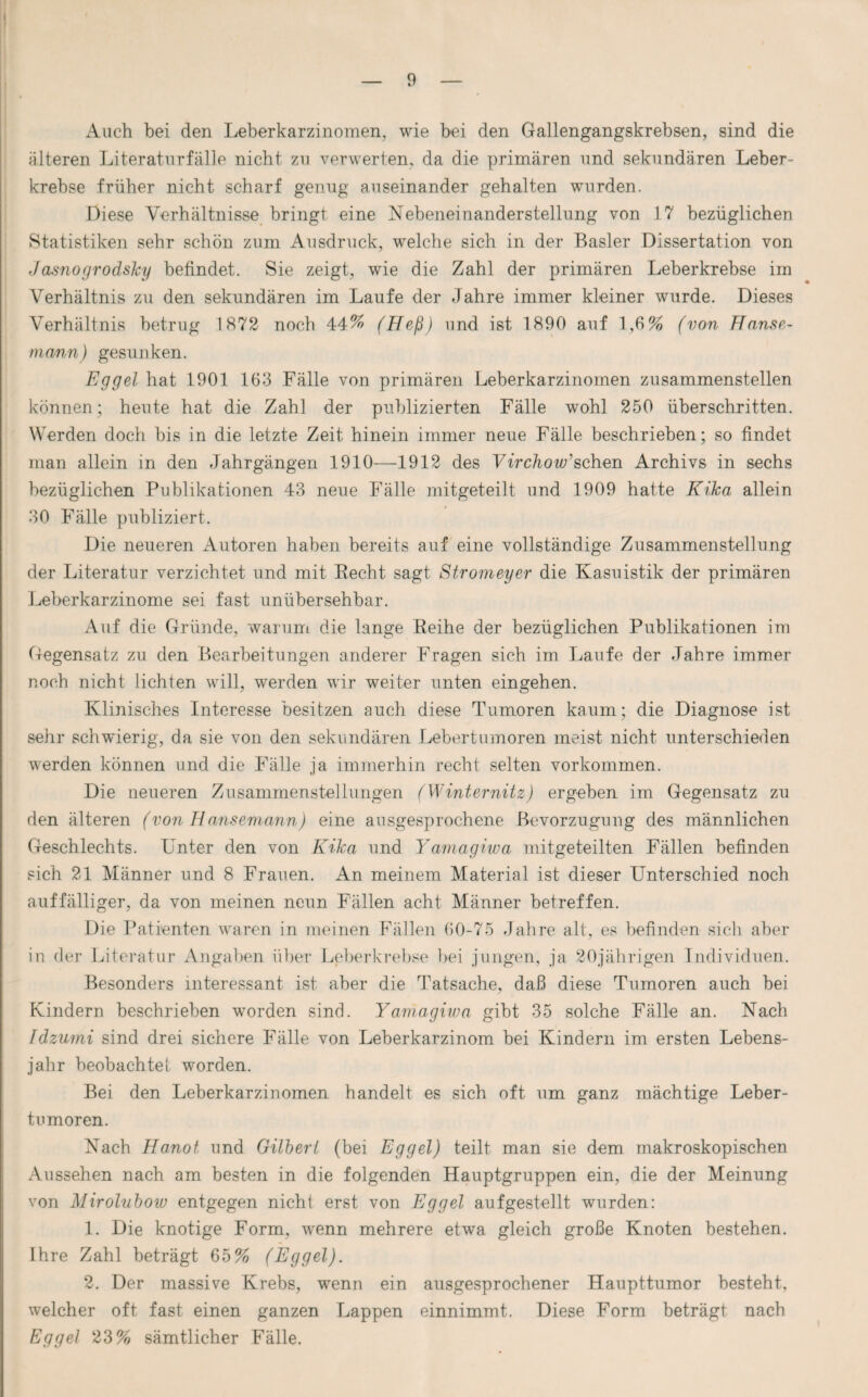 Auch bei den Leberkarzinomen, wie bei den Gallengangskrebsen, sind die älteren Literaturfälle nicht zu verwerten, da die primären und sekundären Leber¬ krebse früher nicht scharf genug auseinander gehalten wurden. Diese Verhältnisse bringt eine Nebeneinanderstellung von 17 bezüglichen Statistiken sehr schön zuin Ausdruck, welche sich in der Basler Dissertation von Jasnogrodsky befindet. Sie zeigt, wie die Zahl der primären Leberkrebse im Verhältnis zu den sekundären im Laufe der Jahre immer kleiner wurde. Dieses Verhältnis betrug 1872 noch 44% (Heß) und ist 1890 auf 1,6% (von Hanse¬ mann) gesunken. Eggel hat 1901 163 Fälle von primären Leberkarzinomen zusammenstellen können; heute hat die Zahl der publizierten Fälle wohl 250 überschritten. Werden doch bis in die letzte Zeit hinein immer neue Fälle beschrieben; so findet man allein in den Jahrgängen 1910—1912 des Virchow'sehen Archivs in sechs bezüglichen Publikationen 43 neue Fälle mitgeteilt und 1909 hatte Kika allein 30 Fälle publiziert. Die neueren Autoren haben bereits auf eine vollständige Zusammenstellung der Literatur verzichtet und mit Recht sagt Stromeyer die Kasuistik der primären Leberkarzinome sei fast unübersehbar. Auf die Gründe, warum die lange Reihe der bezüglichen Publikationen im Gegensatz zu den Bearbeitungen anderer Fragen sich im Laufe der Jahre immer noch nicht lichten will, werden wir weiter unten eingehen. Klinisches Interesse besitzen auch diese Tumoren kaum; die Diagnose ist sehr schwierig, da sie von den sekundären Lebertumoren meist nicht unterschieden werden können und die Fälle ja immerhin recht selten Vorkommen. Die neueren Zusammenstellungen (Winternitz) ergeben im Gegensatz zu den älteren (von Hansemann) eine ausgesprochene Bevorzugung des männlichen Geschlechts. Unter den von Kika und Yamagiwa mitgeteilten Fällen befinden sich 21 Männer und 8 Frauen. An meinem Material ist dieser Unterschied noch auffälliger, da von meinen neun Fällen acht Männer betreffen. Die Patienten waren in meinen Fällen 60-75 Jahre alt, es befinden sich aber in der Literatur Angaben über Leberkrebse bei jungen, ja 20jährigen Individuen. Besonders interessant ist aber die Tatsache, daß diese Tumoren auch bei Kindern beschrieben worden sind. Yamagiwa gibt 35 solche Fälle an. Nach Idzumi sind drei sichere Fälle von Leberkarzinom bei Kindern im ersten Lebens¬ jahr beobachte 1 worden. Bei den Leberkarzinomen handelt es sich oft um ganz mächtige Leber¬ tumoren. Nach Hanoi und Gilbert (bei Eggel) teilt man sie dem makroskopischen Aussehen nach am besten in die folgenden Hauptgruppen ein, die der Meinung von Mirolubow entgegen nicht erst von Eggel aufgestellt wurden: 1. Die knotige Form, wenn mehrere etwa gleich große Knoten bestehen. Ihre Zahl beträgt 65% (Eggel). 2. Der massive Krebs, wenn ein ausgesprochener Haupttumor besteht, welcher oft fast einen ganzen Lappen einnimmt. Diese Form beträgt nach Eggel 23% sämtlicher Fälle.