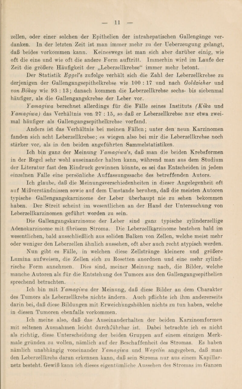 zellen, oder einer solchen der Epithelien der intrahepatischen Gallengänge ver¬ danken. ln der letzten Zeit ist man immer mehr zu der Ueberzeugung gelangt, daß beides Vorkommen kann. Keineswegs ist man sich aber darüber einig, wie oft die eine und wie oft die andere Form auftritt. Immerhin wird im Laufe der Zeit die größere Häufigkeit der „Leberzellkrebse“ immer mehr betont. Der Statistik EggeVs zufolge verhält sich die Zahl der Leberzellkrebse zu derjenigen der Gallengangsepithelkrebse wie 100 : 17 und nach Goldzieher und von Böhay wie 93 : 13; danach kommen die Leberzellkrebse sechs- bis siebenmal häufiger, als die Gallengangskrebse der Leber vor. Yamagiwa berechnet allerdings für die Fälle seines Instituts (Kilca und Yamagiwa) das A7erhältnis von 27 : 15, so daß er Leberzellkrebse nur etwa zwei¬ mal häufiger als Gallengangsepithelkrebse vorfand. Anders ist das Verhältnis bei meinen Fällen; unter den neun Karzinomen fanden sich acht Leberzellkrebse; es wiegen also bei mir die Leberzellkrebse noch stärker vor, als in den beiden angeführten Sammelstatistiken. Ich bin ganz der Meinung Yamagiwa’s, daß man die beiden Krebsformen in der Regel sehr wohl auseinander halten kann, während man aus dem Studium der Literatur fast den Eindruck gewinnen könnte, es sei das Entscheiden in jedem einzelnen Falle eine persönliche Auffassungssache des betreffenden Autors. Ich glaube, daß die Meinungsverschiedenheiten in dieser Angelegenheit oft auf Mißverständnissen sowie auf dem Umstande beruhen, daß die meisten Autoren typische Gallengangskarzinome der Leber überhaupt nie zu sehen bekommen haben. Der Streit scheint im wesentlichen an der Hand der Untersuchung von Leberzellkarzinomen geführt worden zu sein. Die Gallengangskarzinome der Leber sind ganz typische zylinderzeilige Adenokarzinome mit fibrösem Stroma. Die Leberzellkarzinome bestehen bald im wesentlichen, bald ausschließlich aus soliden Balken von Zellen, welche meist mehr oder weniger den Leberzellen ähnlich aussehen, oft aber auch recht atypisch werden. Kun gibt es Fälle, in welchen diese Zellstränge kleinere und größere Lumina aufweisen, die Zellen sich zu Rosetten anordnen und eine mehr zylind¬ rische Form annehmen. Dies sind, meiner Meinung nach, die Bilder, welche manche Autoren als für die Entstehung des Tumors aus den Gallengangsepithelien sprechend betrachten. Ich bin mit Yamagiwa der Meinung, daß diese Bilder an dem Charakter des Tumors als Leberzellkrebs nichts ändern. Auch pflichte ich ihm andererseits darin bei, daß diese Bildungen mit Erweichungshöhlen nichts zu tun haben, welche in diesen Tumoren ebenfalls Vorkommen. Ich meine also, daß das Auseinanderhalten der beiden Karzinomformen mit seltenen Ausnahmen leicht durchführbar ist. Dabei betrachte ich es nicht als richtig, diese Unterscheidung der beiden Gruppen auf einem einzigen Merk¬ male gründen zu wollen, nämlich auf der Beschaffenheit des Stromas. Es haben nämlich unabhängig voneinander Yamagiwa und Wegelin angegeben, daß man den Leberzellkrebs daran erkennen kann, daß sein Stroma nur aus einem Kapillar¬ netz besteht. Gewiß kann ich dieses eigentümliche Aussehen des Stromas im Ganzen