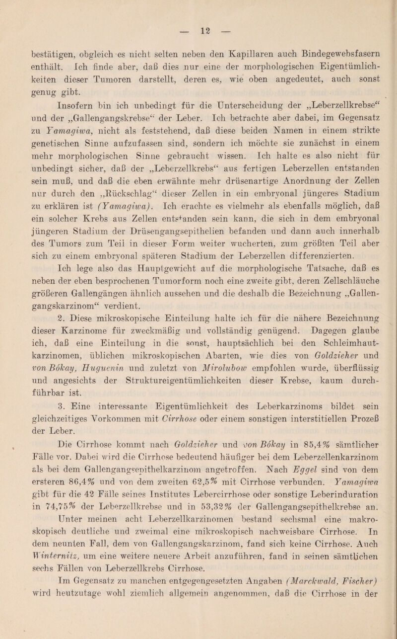 bestätigen, obgleich es nicht selten neben den Kapillaren auch Bindegewebsfasern enthält. Ich finde aber, daß dies nur eine der morphologischen Eigentümlich¬ keiten dieser Tumoren darstellt, deren es, wie oben angedeutet, auch sonst genug gibt. Insofern bin ich unbedingt für die Unterscheidung der „Leberzellkrebse“ und der „Gallengangskrebse“ der Leber. Ich betrachte aber dabei, im Gegensatz zu Yamagiwa, nicht als feststehend, daß diese beiden Namen in einem strikte genetischen Sinne aufzufassen sind, sondern ich möchte sie zunächst in einem mehr morphologischen Sinne gebraucht wissen. Ich halte es also nicht für unbedingt sicher, daß der „Leberzellkrehs“ aus fertigen Leberzellen entstanden sein muß, und daß die eben erwähnte mehr drüsenartige Anordnung der Zellen nur durch den „Rückschlag“ dieser Zellen in ein embryonal jüngeres Stadium zu erklären ist (Yamagiwa). Ich erachte es vielmehr als ebenfalls möglich, daß ein solcher Krebs aus Zellen entstanden sein kann, die sich in dem embryonal jüngeren Stadium der Drüsengangsepithelien befanden und dann auch innerhalb des Tumors zum Teil in dieser Form weiter wucherten, zum größten Teil aber sich zu einem embryonal späteren Stadium der Leberzellen differenzierten. Ich lege also das Hauptgewicht auf die morphologische Tatsache, daß es neben der eben besprochenen Tumorform noch eine zweite gibt, deren Zellschläuche größeren Gallengängen ähnlich aussehen und die deshalb die Bezeichnung „Gallen¬ gangskarzinom“ verdient. 2. Diese mikroskopische Einteilung halte ich für die nähere Bezeichnung dieser Karzinome für zweckmäßig und vollständig genügend. Dagegen glaube ich, daß eine Einteilung in die sonst, hauptsächlich bei den Schleimhaut¬ karzinomen, üblichen mikroskopischen Abarten, wie dies von Goldzieher und von Böhay, Huguenin und zuletzt von Mirolubow empfohlen wurde, überflüssig und angesichts der Struktureigentümlichkeiten dieser Krebse, kaum durch¬ führbar ist. 3. Eine interessante Eigentümlichkeit des Leberkarzinoms bildet sein gleichzeitiges Vorkommen mit Cirrhose oder einem sonstigen interstitiellen Prozeß der Leber. Die Cirrhose kommt nach Goldzieher und von Bokay in 85,4% sämtlicher Fälle vor. Dabei wird die Cirrhose bedeutend häufiger hei dem Leberzellenkarzinom als bei dem Gallengangsepithelkarzinom angetroffen. Nach Eggel sind von dem ersteren 86,4% und von dem zweiten 62,5% mit Cirrhose verbunden. Yamagiwa gibt für die 42 Fälle seines Institutes Lebercirrhose oder sonstige Leberinduration in 74,75% der Leberzellkrebse und in 53,32% der Gallengangsepithelkrebse an. Unter meinen acht Leberzellkarzinomen bestand sechsmal eine makro¬ skopisch deutliche und zweimal eine mikroskopisch nachweisbare Cirrhose. In dem neunten Fall, dem von Gallengangskarzinom, fand sich keine Cirrhose. Auch WinterniiZj um eine weitere neuere Arbeit anzuführen, fand in seinen sämtlichen sechs Fällen von Leberzellkrebs Cirrhose. Im Gegensatz zu manchen entgegengesetzten Angaben (Marckwald, Fischer) wird heutzutage wohl ziemlich allgemein angenommen, daß die Cirrhose in der