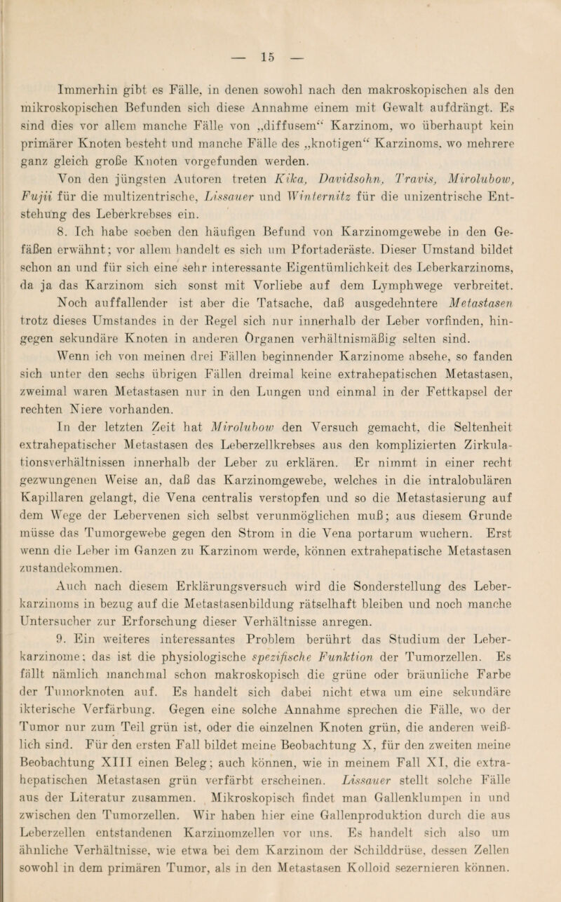 Immerhin gibt es Fälle, in denen sowohl nach den makroskopischen als den mikroskopischen Befunden sich diese Annahme einem mit Gewalt aufdrängt. Es sind dies vor allem manche Fälle von „diffusem*'1' Karzinom, wo überhaupt kein primärer Knoten besteht und manche Fälle des „knotigen“ Karzinoms, wo mehrere ganz gleich große Knoten vorgefunden werden. Von den jüngsten Autoren treten Kika, Davidsohn, Travis, Mirolubow, Fujii für die multizentrische, Lissauer und Winternitz für die unizentrische Ent¬ stehung des Leberkrebses ein. 8. Ich habe soeben den häufigen Befund von Karzinomgewebe in den Ge¬ fäßen erwähnt ; vor allem handelt es sich um Pfortaderäste. Dieser Umstand bildet schon an und für sich eine sehr interessante Eigentümlichkeit des Leberkarzinoms, da ja das Karzinom sich sonst mit Vorliebe auf dem Lymphwege verbreitet. Noch auffallender ist aber die Tatsache, daß ausgedehntere Metastasen trotz dieses Umstandes in der Begel sich nur innerhalb der Leber vorfinden, hin¬ gegen sekundäre Knoten in anderen Organen verhältnismäßig selten sind. Wenn ich von meinen drei Fällen beginnender Karzinome absehe, so fanden sich unter den sechs übrigen Fällen dreimal keine extrahepatischen Metastasen, zweimal waren Metastasen nur in den Lungen und einmal in der Fettkapsel der rechten Niere vorhanden. In der letzten Zeit hat Mirolubow den Versuch gemacht, die Seltenheit extrahepatischer Metastasen des Leberzellkrebses aus den komplizierten Zirkula¬ tionsverhältnissen innerhalb der Leber zu erklären. Er nimmt in einer recht gezwungenen Weise an, daß das Karzinomgewebe, welches in die intralobulären Kapillaren gelangt, die Vena centralis verstopfen und so die Metastasierung auf dem Wege der Lebervenen sich selbst verunmöglichen muß; aus diesem Grunde müsse das Tumorgewebe gegen den Strom in die Vena portarum wuchern. Erst wenn die Leber im Ganzen zu Karzinom werde, können extrahepatische Metastasen Zustandekommen. Auch nach diesem Erklärungsversuch wird die Sonderstellung des Leber- karzinoms in bezug auf die Metastasenbildung rätselhaft bleiben und noch manche Untersucher zur Erforschung dieser Verhältnisse anregen. 9. Ein weiteres interessantes Problem berührt das Studium der Leber¬ karzinome: das ist die physiologische spezifische Funktion der Tumorzellen. Es fällt nämlich manchmal schon makroskopisch die grüne oder bräunliche Farbe der Tumorknoten auf. Es handelt sich dabei nicht etwa um eine sekundäre ikterische Verfärbung. Gegen eine solche Annahme sprechen die Fälle, wo der Tumor nur zum Teil grün ist, oder die einzelnen Knoten grün, die anderen weiß¬ lich sind. Für den ersten Fall bildet meine Beobachtung X, für den zweiten meine Beobachtung XIII einen Beleg; auch können, wie in meinem Fall XI, die extra¬ hepatischen Metastasen grün verfärbt erscheinen. Lissauer stellt solche Fälle aus der Literatur zusammen. Mikroskopisch findet man Gallenklumpen in und zwischen den Tumorzellen. Wir haben hier eine Gallenproduktion durch die aus Leberzellen entstandenen Karzinomzellen vor uns. Es handelt sich also um ähnliche Verhältnisse, wie etwa bei dem Karzinom der Schilddrüse, dessen Zellen sowohl in dem primären Tumor, als in den Metastasen Kolloid sezernieren können.