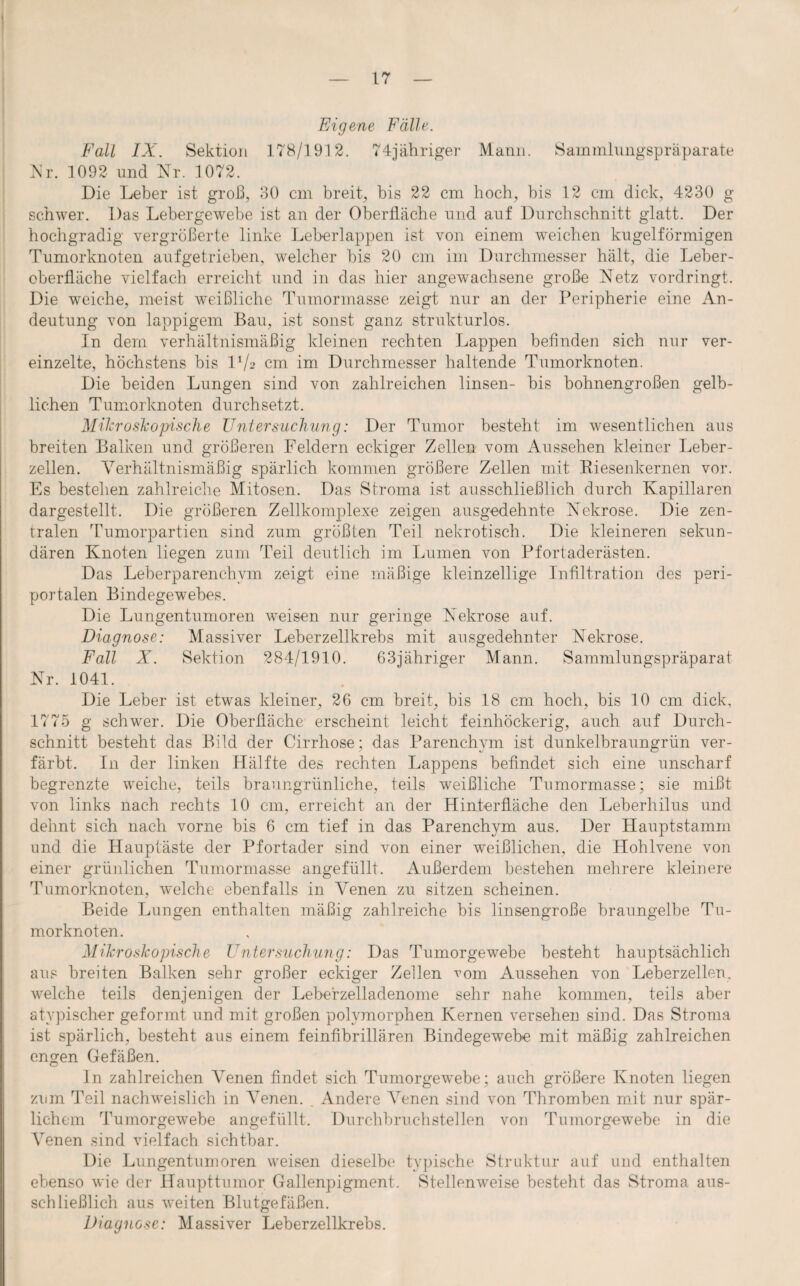 Eigene Fälle. Fall IX. Sektion 178/1912. 74jähriger Mann. Sammlungspräparate Nr. 1092 und Nr. 1072. Die Leber ist groll, 30 cm breit, bis 22 cm hoch, bis 12 cm dick, 4230 g schwer. Das Lebergewebe ist an der Oberfläche und auf Durchschnitt glatt. Der hochgradig vergrößerte linke Leberlappen ist von einem weichen kugelförmigen Tumorknoten auf getrieben, welcher bis 20 cm im Durchmesser hält, die Leber¬ oberfläche vielfach erreicht und in das hier angewachsene große Netz vordringt. Die weiche, meist weißliche Tumormasse zeigt nur an der Peripherie eine An¬ deutung von lappigem Bau, ist sonst ganz strukturlos. In dem verhältnismäßig kleinen rechten Lappen befinden sich nur ver¬ einzelte, höchstens bis P/2 cm im Durchmesser haltende Tumorknoten. Die beiden Lungen sind von zahlreichen linsen- bis bohnengroßen gelb¬ lichen Tumorknoten durchsetzt. Mikroskopische Untersuchung: Der Tumor besteht im wesentlichen aus breiten Balken und größeren Feldern eckiger Zellen vom Aussehen kleiner Leber¬ zellen. Verhältnismäßig spärlich kommen größere Zellen mit Biesenkernen vor. Es bestehen zahlreiche Mitosen. Das Stroma ist ausschließlich durch Kapillaren dargestellt. Die größeren Zellkomplexe zeigen ausgedehnte Nekrose. Die zen¬ tralen Tumorpartien sind zum größten Teil nekrotisch. Die kleineren sekun¬ dären Knoten liegen zum Teil deutlich im Lumen von Pfortaderästen. Das Leberparenchym zeigt eine mäßige kleinzellige Infiltration des peri¬ portalen Bindegewebes. Die Lungentumoren weisen nur geringe Nekrose auf. Diagnose: Massiver Leberzellkrebs mit ausgedehnter Nekrose. Fall X. Sektion 284/1910. 63jähriger Mann. Sammlungspräparat Nr. 1041. Die Leber ist etwes kleiner, 26 cm breit, bis 18 cm hoch, bis 10 cm dick, 1775 g schwer. Die Oberfläche erscheint leicht feinhöckerig, auch auf Durch¬ schnitt besteht das Bild der Cirrhose; das Parenchym ist dunkelbraungrün ver¬ färbt. In der linken Hälfte des rechten Lappens befindet sich eine unscharf begrenzte weiche, teils braungrünliche, teils weißliche Tumormasse; sie mißt von links nach rechts 10 cm, erreicht an der Hinterfläche den Leberhilus und dehnt sich nach vorne bis 6 cm tief in das Parenchym aus. Der Hauptstamm und die Hauptäste der Pfortader sind von einer weißlichen, die Hohlvene von einer grünlichen Tumormasse angefüllt. Außerdem bestehen mehrere kleinere Tumorknoten, welche ebenfalls in Venen zu sitzen scheinen. Beide Lungen enthalten mäßig zahlreiche bis linsengroße braungelbe Tu¬ morknoten. Mikroskopische Untersuchung: Das Tumorgewebe besteht hauptsächlich aus breiten Balken sehr großer eckiger Zellen vom Aussehen von Leberzellen, welche teils denjenigen der Leberzelladenome sehr nahe kommen, teils aber atypischer geformt und mit großen polymorphen Kernen versehen sind. Das Stroma ist spärlich, besteht aus einem feinfibrillären Bindegewebe mit mäßig zahlreichen engen Gefäßen. ln zahlreichen Venen findet sich Tumorgewebe; auch größere Knoten liegen zum Teil nachweislich in Venen. . Andere Venen sind von Thromben mit nur spär¬ lichem Tumorgewebe angefüllt. Durchbruchstellen von Tumorgewebe in die Venen sind vielfach sichtbar. Die Lungentumoren weisen dieselbe* typische Struktur auf und enthalten ebenso wie der Haupttumor Gallenpigment. Stellenweise besteht das Stroma aus¬ schließlich aus weiten Blutgefäßen. Diagnose: Massiver Leberzellkrebs.