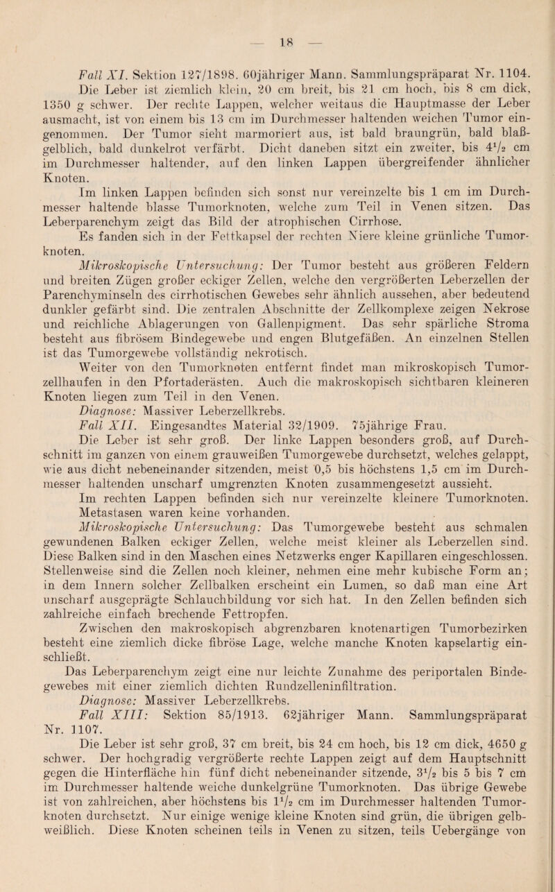 Fall XI. Sektion 127/1898. 60jähriger Mann. Sammlungspräparat Nr. 1104. Die Leber ist ziemlich klein, 20 cm breit, bis 21 cm hoch, ois 8 cm dick, 1350 g schwer. Der rechte Lappen, welcher weitaus die Hauptmasse der Leber ausmacht, ist von einem bis 13 cm im Durchmesser haltenden weichen Tumor ein¬ genommen. Der Tumor sieht marmoriert aus, ist bald braungrün, bald blaß¬ gelblich, bald dunkelrot verfärbt. Dicht daneben sitzt ein zweiter, bis 4*/2 cm im Durchmesser haltender, auf den linken Lappen übergreifender ähnlicher Knoten. Im linken Lappen befinden sich sonst nur vereinzelte bis 1 cm im Durch¬ messer haltende blasse Tumorknoten, welche zum Teil in Venen sitzen. Das Leberparenchym zeigt das Bild der atrophischen Cirrhose. Es fanden sich in der Fettkapsel der rechten Niere kleine grünliche Tumor¬ knoten. Mikroskopische Untersuchung: Der Tumor besteht aus größeren Feldern und breiten Zügen großer eckiger Zellen, welche den vergrößerten Leberzellen der Parenchyminseln des cirrhotischen Gewebes sehr ähnlich aussehen, aber bedeutend dunkler gefärbt sind. Die zentralen Abschnitte der Zellkomplexe zeigen Nekrose und reichliche Ablagerungen von Gallenpigment. Das sehr spärliche Stroma besteht aus fibrösem Bindegewebe und engen Blutgefäßen. An einzelnen Stellen ist das Tumorgewebe vollständig nekrotisch. Weiter von den Tumorknoten entfernt findet man mikroskopisch Tumor¬ zellhaufen in den Pfortaderästen. Auch die makroskopisch sichtbaren kleineren Knoten liegen zum Teil in den Venen. Diagnose: Massiver Leberzellkrebs. Fall XII. Eingesandtes Material 32/1909. 75jährige Frau. Die Leber ist sehr groß. Der linke Lappen besonders groß, auf Durch¬ schnitt im ganzen von einem grauweißen Tumorgewebe durchsetzt, welches gelappt, wie aus dicht nebeneinander sitzenden, meist 0,5 bis höchstens 1,5 cm im Durch¬ messer haltenden unscharf umgrenzten Knoten zusammengesetzt aussieht. Im rechten Lappen befinden sich nur vereinzelte kleinere Tumorknoten. Metastasen waren keine vorhanden. Mikroskopische Untersuchung: Das Tumorgewebe besteht aus schmalen gewundenen Balken eckiger Zellen, welche meist kleiner als Leberzellen sind. Diese Balken sind in den Maschen eines Netzwerks enger Kapillaren eingeschlossen. Stellenweise sind die Zellen noch kleiner, nehmen eine mehr kubische Form an; in dem Innern solcher Zellbalken erscheint ein Lumen, so daß man eine Art unscharf ausgeprägte Schlauchbildung vor sich hat. In den Zellen befinden sich zahlreiche einfach brechende Fettropfen. Zwischen den makroskopisch abgrenzbaren knotenartigen Tumorbezirken besteht eine ziemlich dicke fibröse Lage, welche manche Knoten kapselartig ein¬ schließt. Das Leberparenchym zeigt eine nur leichte Zunahme des periportalen Binde¬ gewebes mit einer ziemlich dichten Rundzelleninfiltration. Diagnose: Massiver Leberzellkrebs. Fall XIII: Sektion 85/1913. 62jähriger Mann. Sammlungspräparat Nr. 1107. Die Leber ist sehr groß, 37 cm breit, bis 24 cm hoch, bis 12 cm dick, 4650 g schwer. Der hochgradig vergrößerte rechte Lappen zeigt auf dem Hauptschnitt gegen die Hinterfläche hin fünf dicht nebeneinander sitzende, bis 5 bis 7 cm im Durchmesser haltende weiche dunkelgrüne Tumorknoten. Das übrige Gewebe ist von zahlreichen, aber höchstens bis l1/2 cm im Durchmesser haltenden Tumor¬ knoten durchsetzt. Nur einige wenige kleine Knoten sind grün, die übrigen gelb¬ weißlich. Diese Knoten scheinen teils in Venen zu sitzen, teils Uebergänge von