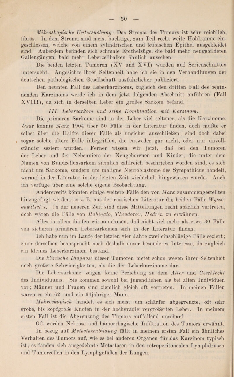 Mikroskopische Untersuchung: Das Stroma des Tumors ist sehr reichlich, fibrös. In dem Stroma sind meist buchtige, zum Teil recht weite Hohlräume ein¬ geschlossen, welche von einem zylindrischen und kubischen Epithel ausgekleidet sind. Außerdem befinden sich schmale Epithelzüge, die bald mehr neugehildeten Gallengängen, bald mehr Leherzellbalken ähnlich aussehen. Die beiden letzten Tumoren (XV und XYI) wurden auf Serienschnitten untersucht. Angesichts ihrer Seltenheit habe ich sie in den Verhandlungen der deutschen pathologischen Gesellschaft ausführlicher publiziert. Den neunten Fall des Leberkarzinoms, zugleich den dritten Fall des begin¬ nenden Karzinoms werde ich in dem jetzt folgenden Abschnitt an führen (Fall XVIII), da sich in derselben Leber ein großes Sarkom befand. III. Lebersarkom und seine Kombination mit Karzinom. Die primären Sarkome sind in der Leber viel seltener, als die Karzinome. Zwar konnte Marx 1904 über 50 Fälle in der Literatur finden, doch mußte er selbst über die Hälfte dieser Fälle als unsicher ausschließen; sind doch dabei . sogar solche ältere Fälle inbegriffen, die entweder gar nicht, oder nur unvoll¬ ständig seziert wurden. Ferner wissen wir jetzt, daß bei den Tumoren der Leber und der Nebenniere der Neugeborenen und Kinder, die unter dem Namen von Rundzellensarkom ziemlich zahlreich beschrieben worden sind, es sich nicht um Sarkome, sondern um maligne Neuroblastome des Sympathicus handelt, worauf in der Literatur in der letzten Zeit wiederholt hingewiesen wurde. Auch ich verfüge über eine solche eigene Beobachtung. Andererseits könnten einige weitere Fälle den von Marx zusammengestellten hinzugefügt werden, so z. B. aus der russischen Literatur die beiden Fälle Wysso- kowitscKs. In der neueren Zeit sind diese Mitteilungen recht spärlich vertreten, doch wären die Fälle von Rubinato, Theodorov, Hedren zu erwähnen. Alles in allem dürfen wir annehmen, daß nicht viel mehr als etwa 30 Fälle von sicheren primären Lebersarkomen sich in der Literatur finden. Ich habe nun im Laufe der letzten vier Jahre zwei einschlägige Fälle seziert; einer derselben beansprucht noch deshalb unser besonderes Interesse, da zugleich ein kleines Leberkarzinom bestand. Die klinische Diagnose dieser Tumoren bietet schon wegen ihrer Seltenheit noch größere Schwierigkeiten, als die der Leberkarzinome dar. Die Lebersarkome zeigen keine Beziehung zu dem Alter und Geschlecht des Individuums. Sie kommen sowohl bei. jugendlichen als bei alten Individuen vor; Männer und Frauen sind ziemlich gleich oft vertreten. In meinen Fällen waren es ein 62- und ein 64jähriger Mann. Makroskopisch handelt es sich meist um schärfer abgegrenzte, oft sehr große, bis köpf große Knoten in der hochgradig vergrößerten Leber. In meinem ersten Fall ist die Abgrenzung des Tumors auffallend unscharf. Oft werden Nekrose und hämorrhagische Infiltration des Tumors erwähnt. In bezug auf Metastasenbildung fällt in meinem ersten Fall ein ähnliches Verhalten des Tumors auf, wie es bei anderen Organen für das Karzinom typisch ist; es fanden sich ausgedehnte Metastasen in den retroperitonealen Lymphdrüsen und Tumorzellen in den Lymphgefäßen der Lungen.