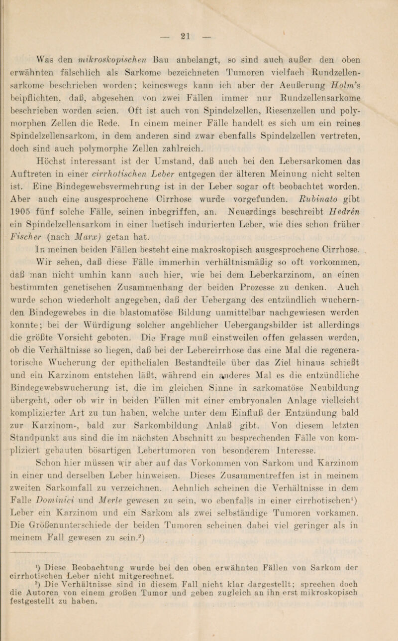 i Was den mikroskopischen Bau anbelangt, so sind auch außer den oben erwähnten fälschlich als Sarkome bezeichneten Tumoren vielfach Rundzellen¬ sarkome beschrieben worden; keineswegs kann ich aber der Aeußerung Holm7s beipflichten, daß, abgesehen von zwei Fällen immer nur Rundzellensarkome beschrieben worden seien. Oft ist auch von Spindelzellen, Riesenzellen und poly¬ morphen Zellen die Rede. In einem meiner Fälle handelt es sich um ein reines Spindelzellensarkom, in dem anderen sind zwar ebenfalls Spindelzellen vertreten, doch sind auch polymorphe Zellen zahlreich. Höchst interessant ist der Umstand, daß auch bei den Lebersarkomen das Auftreten in einer cirrhotischen Leber entgegen der älteren Meinung nicht selten ist. Eine Bindegewebsvermehrung ist in der Leber sogar oft beobachtet worden. Aber auch eine ausgesprochene Cirrhose wurde vorgefunden. Rubinato gibt 1905 fünf solche Fälle, seinen inbegriffen, an. Neuerdings beschreibt Hedren ein Spindelzellensarkom in einer luetisch indurierten Leber, wie dies schon früher Fischer (nach Marx) getan hat. In meinen beiden Fällen besteht eine makroskopisch ausgesprochene Cirrhose. . Wir sehen, daß diese Fälle immerhin verhältnismäßig so oft Vorkommen, daß man nicht umhin kann auch hier, wie bei dem Leberkarzinom, an einen bestimmten genetischen Zusammenhang der beiden Prozesse zu denken. Auch wurde schon wiederholt angegeben, daß der Uebergang des entzündlich wuchern¬ den Bindegewebes in die blastomatöse Bildung unmittelbar nachgewiesen werden konnte; bei der Würdigung solcher angeblicher Uebergangsbilder ist allerdings die größte Vorsicht geboten. Die Frage muß einstweilen offen gelassen werden, ob die Verhältnisse so liegen, daß bei der Lebercirrhose das eine Mal die regenera¬ torische Wucherung der epithelialen Bestandteile über das Ziel hinaus schießt und ein Karzinom entstehen läßt, während ein anderes Mal es die entzündliche Bindegewebswucherung ist, die im gleichen Sinne in sarkomatöse Neubildung übergeht, oder ob wir in beiden Fällen mit einer embryonalen Anlage vielleicht komplizierter Art zu tun haben, welche unter dem Einfluß der Entzündung bald zur Karzinom-, bald zur Sarkombildung Anlaß gibt. Von diesem letzten Standpunkt aus sind die im nächsten Abschnitt zu besprechenden Fälle von kom¬ pliziert gebauten bösartigen Lebertumoren von besonderem Interesse. Schon hier müssen \\ür aber auf das Vorkommen von Sarkom und Karzinom in einer und derselben Leber hinweisen. Dieses Zusammentreffen ist in meinem zweiten Sarkomfall zu verzeichnen. Aehnlich scheinen die Verhältnisse in dem Falle Dominici und Merle gewesen zu sein, wo ebenfalls in einer cirrhotischen1) Leber ein Karzinom und ein Sarkom als zwei selbständige Tumoren vorkamen. Die Größenunterschiede der beiden Tumoren scheinen dabei viel geringer als in meinem Fall gewesen zu sein.2) ') Diese Beobachtung wurde bei den oben erwähnten Fällen von Sarkom der cirrhotischen Leber nicht mitgerechnet. •) Die Verhältnisse sind in diesem Fall nicht klar dargestellt; sprechen doch die Autoren von einem großen Tumor und geben zugleich an ihn erst mikroskopisch festgestellt zu haben.