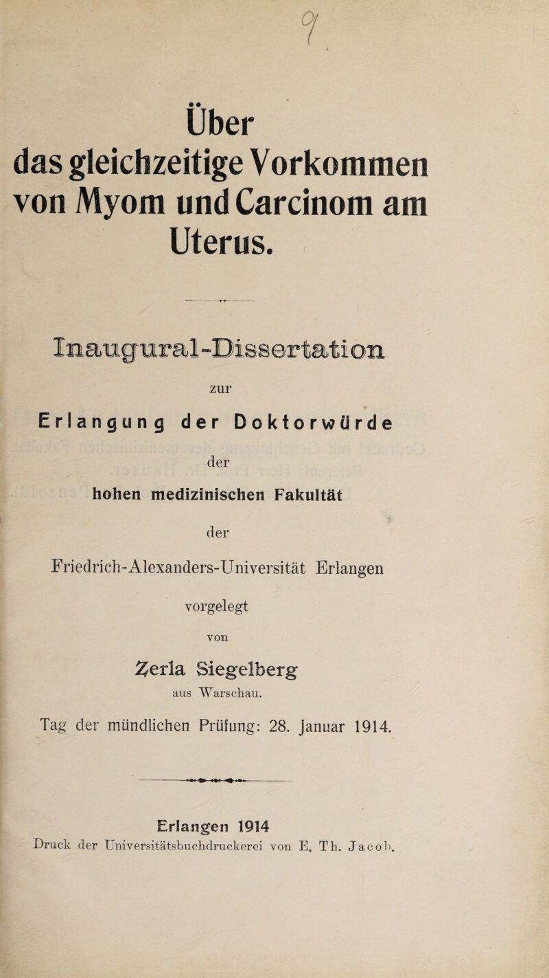 Uber das gleichzeitige Vorkommen von Myom und Carcinom am Uterus. Inaugural -Dissertation zur Erlangung der Doktorwürde der hohen medizinischen Fakultät der Friedrich-Alexanders-Universität Erlangen vorgelegt von Zerla, Siegelberg aus Warschau. Tag der mündlichen Prüfung: 28. Januar 1914. Erlangen 1914 Druck der Universitätsbuchdruckerei von E. Th. Jacob.