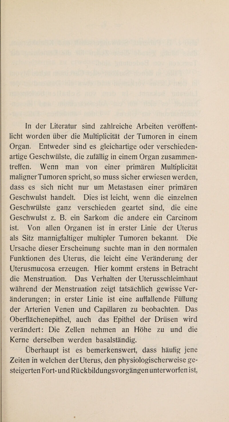 In der Literatur sind zahlreiche Arbeiten veröffent¬ licht worden über die Multiplicität der Tumoren in einem Organ. Entweder sind es gleichartige oder verschieden¬ artige Geschwülste, die zufällig in einem Organ Zusammen¬ treffen. Wenn man von einer primären Multiplicität maligner Tumoren spricht, so muss sicher erwiesen werden, dass es sich nicht nur um Metastasen einer primären Geschwulst handelt. Dies ist leicht, wenn die einzelnen Geschwülste ganz verschieden geartet sind, die eine Geschwulst z. B. ein Sarkom die andere ein Carcinom ist. Von allen Organen ist in erster Linie der Uterus als Sitz mannigfaltiger multipler Tumoren bekannt. Die Ursache dieser Erscheinung suchte man in den normalen Funktionen des Uterus, die leicht eine Veränderung der Uterusmucosa erzeugen. Hier kommt erstens in Betracht die Menstruation. Das Verhalten der Uterusschleimhaut während der Menstruation zeigt tatsächlich gewisse Ver¬ änderungen; in erster Linie ist eine auffallende Füllung der Arterien Venen und Capillaren zu beobachten. Das Oberflächenepithel, auch das Epithel der Drüsen wird verändert: Die Zellen nehmen an Höhe zu und die Kerne derselben werden basalständig. Überhaupt ist es bemerkenswert, dass häufig jene Zeiten in welchen der Uterus, den physiologischerweise ge¬ steigerten Fort- und Rückbildungsvorgängen unterworfen ist,