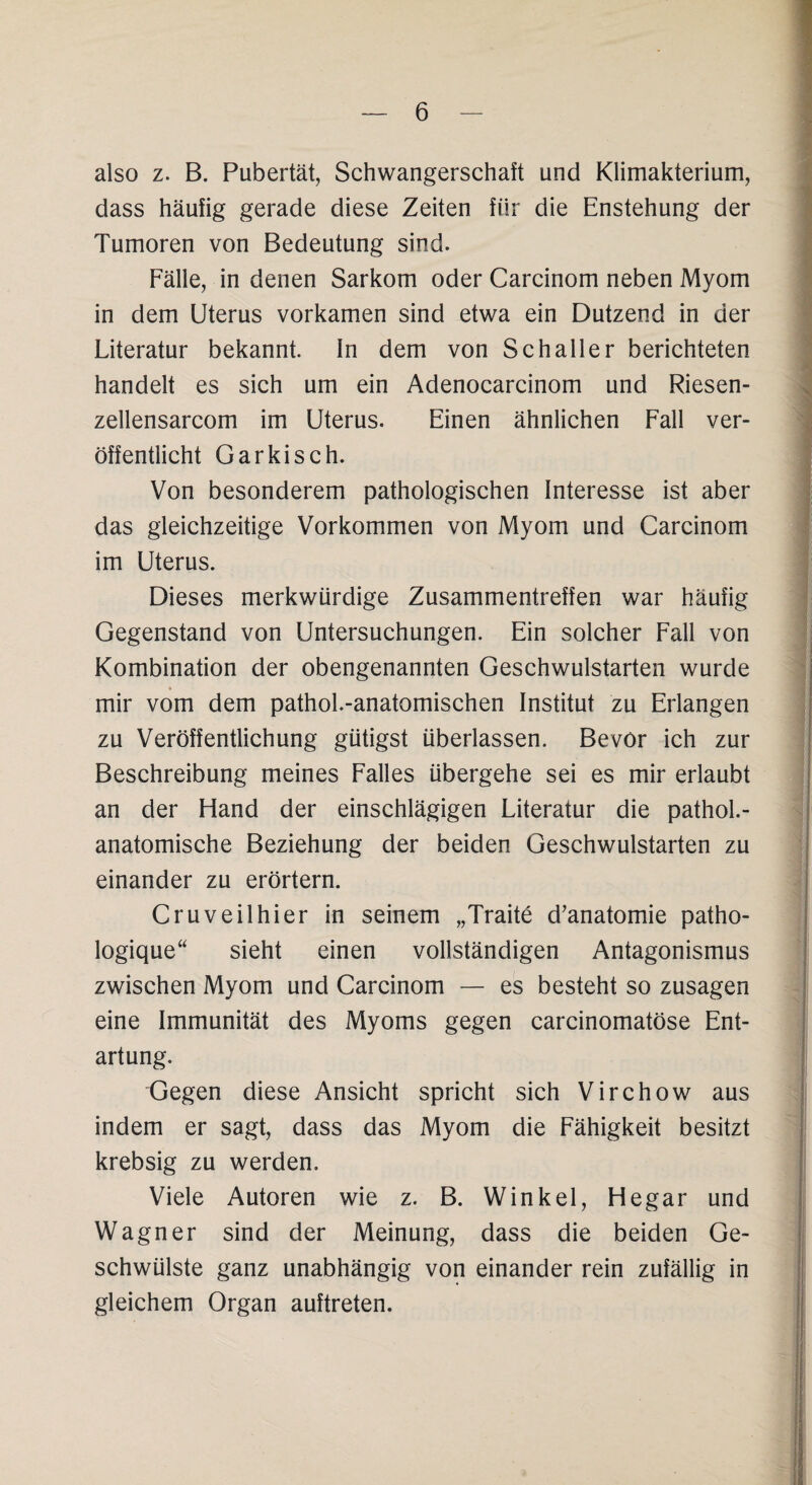 also z. B. Pubertät, Schwangerschaft und Klimakterium, dass häufig gerade diese Zeiten für die Enstehung der Tumoren von Bedeutung sind. Fälle, in denen Sarkom oder Carcinom neben Myom in dem Uterus vorkamen sind etwa ein Dutzend in der Literatur bekannt. In dem von Schall er berichteten handelt es sich um ein Adenocarcinom und Riesen- zellensarcom im Uterus. Einen ähnlichen Fall ver¬ öffentlicht Garkisch. Von besonderem pathologischen Interesse ist aber das gleichzeitige Vorkommen von Myom und Carcinom im Uterus. Dieses merkwürdige Zusammentreffen war häufig Gegenstand von Untersuchungen. Ein solcher Fall von Kombination der obengenannten Geschwulstarten wurde mir vom dem pathol.-anatomischen Institut zu Erlangen zu Veröffentlichung gütigst überlassen. Bevor ich zur Beschreibung meines Falles übergehe sei es mir erlaubt an der Hand der einschlägigen Literatur die pathol.- anatomische Beziehung der beiden Geschwulstarten zu einander zu erörtern. Cruveilhier in seinem „Traite d’anatomie patho- logique“ sieht einen vollständigen Antagonismus zwischen Myom und Carcinom — es besteht so Zusagen eine Immunität des Myoms gegen carcinomatöse Ent¬ artung. Gegen diese Ansicht spricht sich Virchow aus indem er sagt, dass das Myom die Fähigkeit besitzt krebsig zu werden. Viele Autoren wie z. B. Winkel, Hegar und Wagner sind der Meinung, dass die beiden Ge¬ schwülste ganz unabhängig von einander rein zufällig in gleichem Organ auftreten.