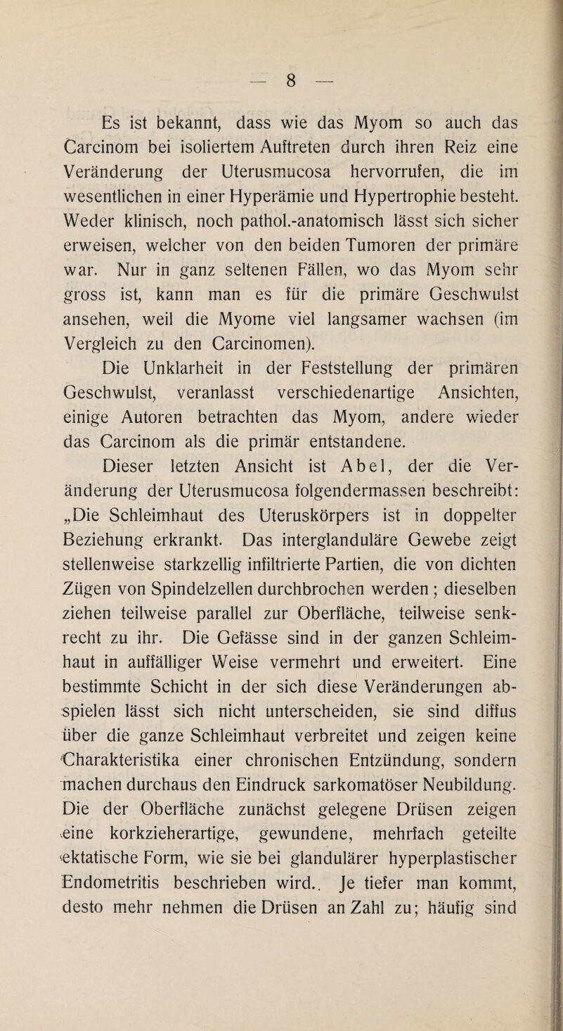 Es ist bekannt, dass wie das Myom so auch das Carcinom bei isoliertem Auftreten durch ihren Reiz eine Veränderung der Uterusmucosa hervorrufen, die im wesentlichen in einer Hyperämie und Hypertrophie besteht. Weder klinisch, noch pathol.-anatomisch lässt sich sicher erweisen, welcher von den beiden Tumoren der primäre war. Nur in ganz seltenen Fällen, wo das Myom sehr gross ist, kann man es für die primäre Geschwulst ansehen, weil die Myome viel langsamer wachsen (im Vergleich zu den Carcinomen). Die Unklarheit in der Feststellung der primären Geschwulst, veranlasst verschiedenartige Ansichten, einige Autoren betrachten das Myom, andere wieder das Carcinom als die primär entstandene. Dieser letzten Ansicht ist Abel, der die Ver¬ änderung der Uterusmucosa folgendermassen beschreibt: „Die Schleimhaut des Uteruskörpers ist in doppelter Beziehung erkrankt. Das interglanduläre Gewebe zeigt stellenweise starkzeilig infiltrierte Partien, die von dichten Zügen von Spindelzellen durchbrochen werden ; dieselben ziehen teilweise parallel zur Oberfläche, teilweise senk¬ recht zu ihr. Die Gefässe sind in der ganzen Schleim¬ haut in auffälliger Weise vermehrt und erweitert. Eine bestimmte Schicht in der sich diese Veränderungen ab¬ spielen lässt sich nicht unterscheiden, sie sind diffus über die ganze Schleimhaut verbreitet und zeigen keine Charakteristika einer chronischen Entzündung, sondern machen durchaus den Eindruck sarkomatöser Neubildung. Die der Oberfläche zunächst gelegene Drüsen zeigen eine korkzieherartige, gewundene, mehrfach geteilte cktatische Form, wie sie bei glandulärer hyperplastischer Endometritis beschrieben wird.. Je tiefer man kommt, desto mehr nehmen die Drüsen an Zahl zu; häufig sind