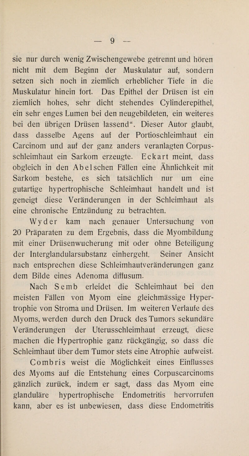 sie nur durch wenig Zwischengewebe getrennt und hören nicht mit dem Beginn der Muskulatur auf, sondern setzen sich noch in ziemlich erheblicher Tiefe in die Muskulatur hinein fort. Das Epithel der Drüsen ist ein ziemlich hohes, sehr dicht stehendes Cylinderepithel, ein sehr enges Lumen bei den neugebildeten, ein weiteres bei den übrigen Drüsen lassend“. Dieser Autor glaubt, dass dasselbe Agens auf der Portioschleimhaut ein Carcinom und auf der ganz anders veranlagten Corpus- Schleimhaut ein Sarkom erzeugte. Eckart meint, dass obgleich in den Abel sehen Fällen eine Ähnlichkeit mit Sarkom bestehe, es sich tatsächlich nur um eine gutartige hypertrophische Schleimhaut handelt und ist geneigt diese Veränderungen in der Schleimhaut als eine chronische Entzündung zu betrachten. Wyder kam nach genauer Untersuchung von 20 Präparaten zu dem Ergebnis, dass die Myombildung mit einer Drüsenwucherung mit oder ohne Beteiligung der Interglandularsubstanz einhergeht. Seiner Ansicht nach entsprechen diese Schleimhautveränderungen ganz dem Bilde eines Adenoma diffusum. Nach Semb erleidet die Schleimhaut bei den meisten Fällen von Myom eine gleichmässige Hyper¬ trophie von Stroma und Drüsen. Im weiteren Verlaufe des Myoms, werden durch den Druck des Tumors sekundäre Veränderungen der Uterusschleimhaut erzeugt, diese machen die Hypertrophie ganz rückgängig, so dass die Schleimhaut über dem Tumor stets eine Atrophie aufweist. Combris weist die Möglichkeit eines Einflusses des Myoms auf die Entstehung eines Corpuscarcinoms gänzlich zurück, indem er sagt, dass das Myom eine glanduläre hypertrophische Endometritis hervorrufen kann, aber es ist unbewiesen, dass diese Endometritis