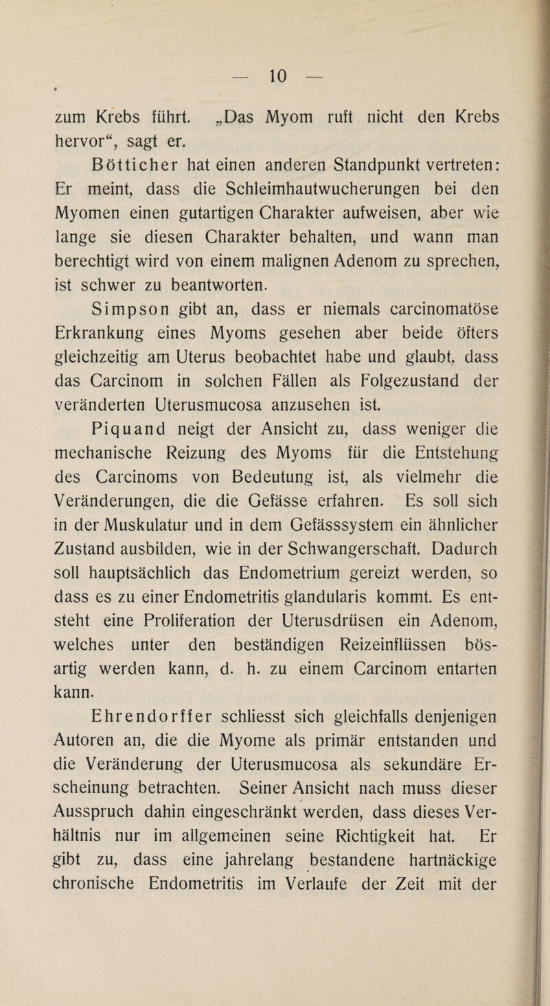 * zum Krebs führt. „Das Myom ruft nicht den Krebs hervor“, sagt er. Bötticher hat einen anderen Standpunkt vertreten: Er meint, dass die Schleimhautwucherungen bei den Myomen einen gutartigen Charakter aufweisen, aber wie lange sie diesen Charakter behalten, und wann man berechtigt wird von einem malignen Adenom zu sprechen, ist schwer zu beantworten. Simpson gibt an, dass er niemals carcinomatöse Erkrankung eines Myoms gesehen aber beide öfters gleichzeitig am Uterus beobachtet habe und glaubt, dass das Carcinom in solchen Fällen als Folgezustand der veränderten Uterusmucosa anzusehen ist. Piquand neigt der Ansicht zu, dass weniger die mechanische Reizung des Myoms für die Entstehung des Carcinoms von Bedeutung ist, als vielmehr die Veränderungen, die die Gefässe erfahren. Es soll sich in der Muskulatur und in dem Gefässsystem ein ähnlicher Zustand ausbilden, wie in der Schwangerschaft. Dadurch soll hauptsächlich das Endometrium gereizt werden, so dass es zu einer Endometritis glandularis kommt. Es ent¬ steht eine Proliferation der Uterusdrüsen ein Adenom, welches unter den beständigen Reizeinflüssen bös¬ artig werden kann, d. h. zu einem Carcinom entarten kann. Ehrendorff er schliesst sich gleichfalls denjenigen Autoren an, die die Myome als primär entstanden und die Veränderung der Uterusmucosa als sekundäre Er¬ scheinung betrachten. Seiner Ansicht nach muss dieser Ausspruch dahin eingeschränkt werden, dass dieses Ver¬ hältnis nur im allgemeinen seine Richtigkeit hat. Er gibt zu, dass eine jahrelang bestandene hartnäckige chronische Endometritis im Verlaufe der Zeit mit der