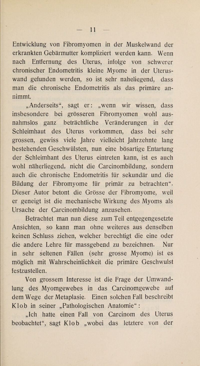 Entwicklung von Fibromyomen in der Muskelwand der erkrankten Gebärmutter kompliziert werden kann. Wenn nach Entfernung des Uterus, infolge von schwerer chronischer Endometritis kleine Myome in der Uterus¬ wand gefunden werden, so ist sehr naheliegend, dass man die chronische Endometritis als das primäre an¬ nimmt. „Anderseits“, sagt er: „wenn wir wissen, dass insbesondere bei grösseren Fibromyomen wohl aus¬ nahmslos ganz beträchtliche Veränderungen in der Schleimhaut des Uterus Vorkommen, dass bei sehr grossen, gewiss viele Jahre vielleicht Jahrzehnte lang bestehenden Geschwülsten, nun eine bösartige Entartung der Schleimhant des Uterus eintreten kann, ist es auch wohl näherliegend, nicht die Carcinombildung, sondern auch die chronische Endometritis für sekundär und die Bildung der Fibromyome für primär zu betrachten“. Dieser Autor betont die Grösse der Fibromyome, weil er geneigt ist die mechanische Wirkung des Myoms als Ursache der Carcinombildung anzusehen. Betrachtet man nun diese zum Teil entgegengesetzte Ansichten, so kann man ohne weiteres aus denselben keinen Schluss ziehen, welcher berechtigt die eine oder die andere Lehre für massgebend zu bezeichnen. Nur in sehr seltenen Fällen (sehr grosse Myome) ist es möglich mit Wahrscheinlichkeit die primäre Geschwulst festzustellen. Von grossem Interesse ist die Frage der Umwand¬ lung des Myomgewebes in das Carcinomgewebe auf dem Wege der Metaplasie. Einen solchen Fall beschreibt Klob in seiner „Pathologischen Anatomie“: „Ich hatte einen Fall von Carcinom des Uterus beobachtet“, sagt Klob „wobei das letztere von der
