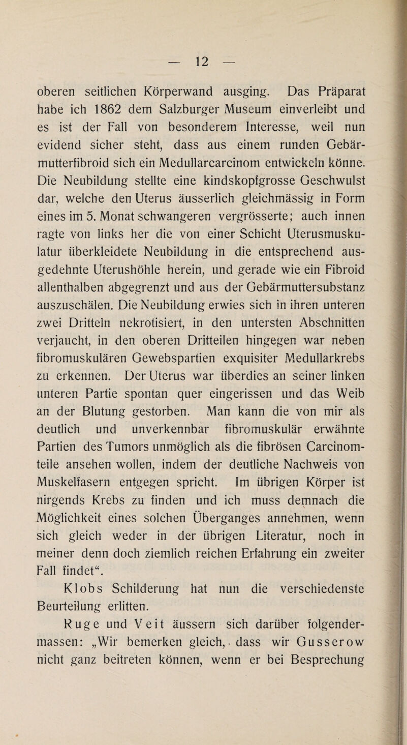 oberen seitlichen Körperwand ausging. Das Präparat habe ich 1862 dem Salzburger Museum einverleibt und es ist der Fall von besonderem Interesse, weil nun evidend sicher steht, dass aus einem runden Gebär- mutterfibroid sich ein Medullarcarcinom entwickeln könne. Die Neubildung stellte eine kindskopfgrosse Geschwulst dar, welche den Uterus äusserlich gleichmässig in Form eines im 5. Monat schwangeren vergrösserte; auch innen ragte von links her die von einer Schicht Uterusmusku¬ latur überkleidete Neubildung in die entsprechend aus¬ gedehnte Uterushöhle herein, und gerade wie ein Fibroid allenthalben abgegrenzt und aus der Gebärmuttersubstanz auszuschälen. Die Neubildung erwies sich in ihren unteren zwei Dritteln nekrotisiert, in den untersten Abschnitten verjaucht, in den oberen Dritteilen hingegen war neben fibromuskulären Gewebspartien exquisiter Medullarkrebs zu erkennen. Der Uterus war überdies an seiner linken unteren Partie spontan quer eingerissen und das Weib an der Blutung gestorben. Man kann die von mir als deutlich und unverkennbar fibromuskulär erwähnte Partien des Tumors unmöglich als die fibrösen Carcinom- teile ansehen wollen, indem der deutliche Nachweis von Muskelfasern entgegen spricht. Im übrigen Körper ist nirgends Krebs zu finden und ich muss demnach die Möglichkeit eines solchen Überganges annehmen, wenn sich gleich weder in der übrigen Literatur, noch in meiner denn doch ziemlich reichen Erfahrung ein zweiter Fall findet“. Klobs Schilderung hat nun die verschiedenste Beurteilung erlitten. Rüge und Veit äussern sich darüber folgender- massen: „Wir bemerken gleich,.dass wir Gusserow nicht ganz beitreten können, wenn er bei Besprechung