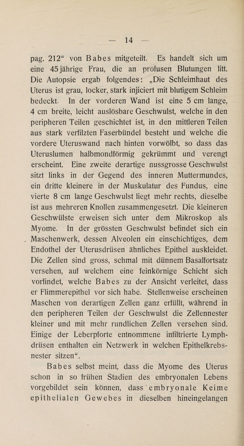 pag. 212“ von Babes mitgeteilt. Es handelt sich um eine 45 jährige Frau, die an profusen Blutungen litt. Die Autopsie ergab folgendes: „Die Schleimhaut des Uterus ist grau, locker, stark injiciert mit blutigem Schleim bedeckt. In der vorderen Wand ist eine 5 cm lange, 4 cm breite, leicht auslösbare Geschwulst, welche in den peripheren Teilen geschichtet ist, in den mittleren Teilen aus stark verfilzten Faserbündel besteht und welche die vordere Uteruswand nach hinten vorwölbt, so dass das Uteruslumen halbmondförmig gekrümmt und verengt erscheint. Eine zweite derartige nussgrosse Geschwulst sitzt links in der Gegend des inneren Muttermundes, ein dritte kleinere in der Muskulatur des Fundus, eine vierte 8 cm lange Geschwulst liegt mehr rechts, dieselbe ist aus mehreren Knollen zusammengesetzt. Die kleineren Geschwülste erweisen sich unter dem Mikroskop als Myome, ln der grössten Geschwulst befindet sich ein . Maschenwerk, dessen Alveolen ein einschichtiges, dem Endothel der Uterusdrüsen ähnliches Epithel auskleidet. Die Zellen sind gross, schmal mit dünnem Basalfortsatz versehen, auf welchem eine feinkörnige Schicht sich vorfindet, welche Babes zu der Ansicht verleitet, dass er Fiimmerepithel vor sich habe. Stellenweise erscheinen Maschen von derartigen Zellen ganz erfüllt, während in den peripheren Teilen der Geschwulst die Zellennester kleiner und mit mehr rundlichen Zellen versehen sind. Einige der Leberpforte entnommene infiltrierte Lymph- driisen enthalten ein Netzwerk in welchen Epithelkrebs¬ nester sitzen“. Babes selbst meint, dass die Myome des Uterus schon in so frühen Stadien des embryonalen Lebens vorgebildet sein können, dass ‘ embryonale Keime epithelialen Gewebes in dieselben hineingelangen