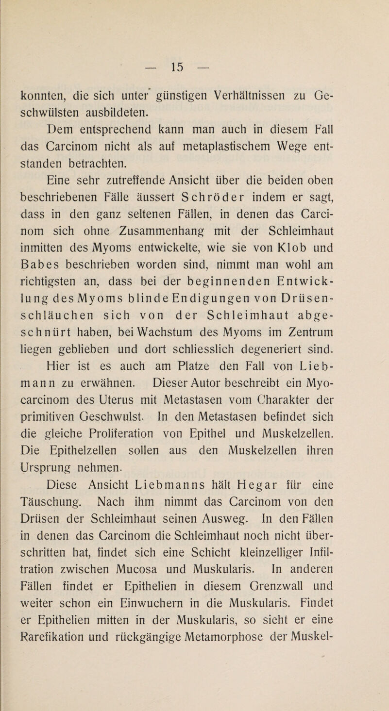 konnten, die sich unter günstigen Verhältnissen zu Ge¬ schwülsten ausbildeten. Dem entsprechend kann man auch in diesem Fall das Carcinom nicht als auf metaplastischem Wege ent¬ standen betrachten. Eine sehr zutreffende Ansicht über die beiden oben beschriebenen Fälle äussert Schröder indem er sagt, dass in den ganz seltenen Fällen, in denen das Carci¬ nom sich ohne Zusammenhang mit der Schleimhaut inmitten des Myoms entwickelte, wie sie von Klob und Babes beschrieben worden sind, nimmt man wohl am richtigsten an, dass bei der beginnenden Entwick¬ lung des Myoms blinde Endigungen von Drüsen¬ schläuchen sich von der Schleimhaut abge¬ schnürt haben, bei Wachstum des Myoms im Zentrum liegen geblieben und dort schliesslich degeneriert sind. Hier ist es auch am Platze den Fall von Lieb¬ mann zu erwähnen. Dieser Autor beschreibt ein Myo- carcinom des Uterus mit Metastasen vom Charakter der primitiven Geschwulst, ln den Metastasen befindet sich die gleiche Proliferation von Epithel und Muskelzellen. Die Epithelzellen sollen aus den Muskelzellen ihren Ursprung nehmen. Diese Ansicht Liebmanns hält Hegar für eine Täuschung. Nach ihm nimmt das Carcinom von den Drüsen der Schleimhaut seinen Ausweg. In den Fällen in denen das Carcinom die Schleimhaut noch nicht über¬ schritten hat, findet sich eine Schicht kleinzelliger Infil¬ tration zwischen Mucosa und Muskularis. In anderen Fällen findet er Epithelien in diesem Grenzwall und weiter schon ein Einwuchern in die Muskularis. Findet er Epithelien mitten in der Muskularis, so sieht er eine Rarefikation und rückgängige Metamorphose der Muskel-