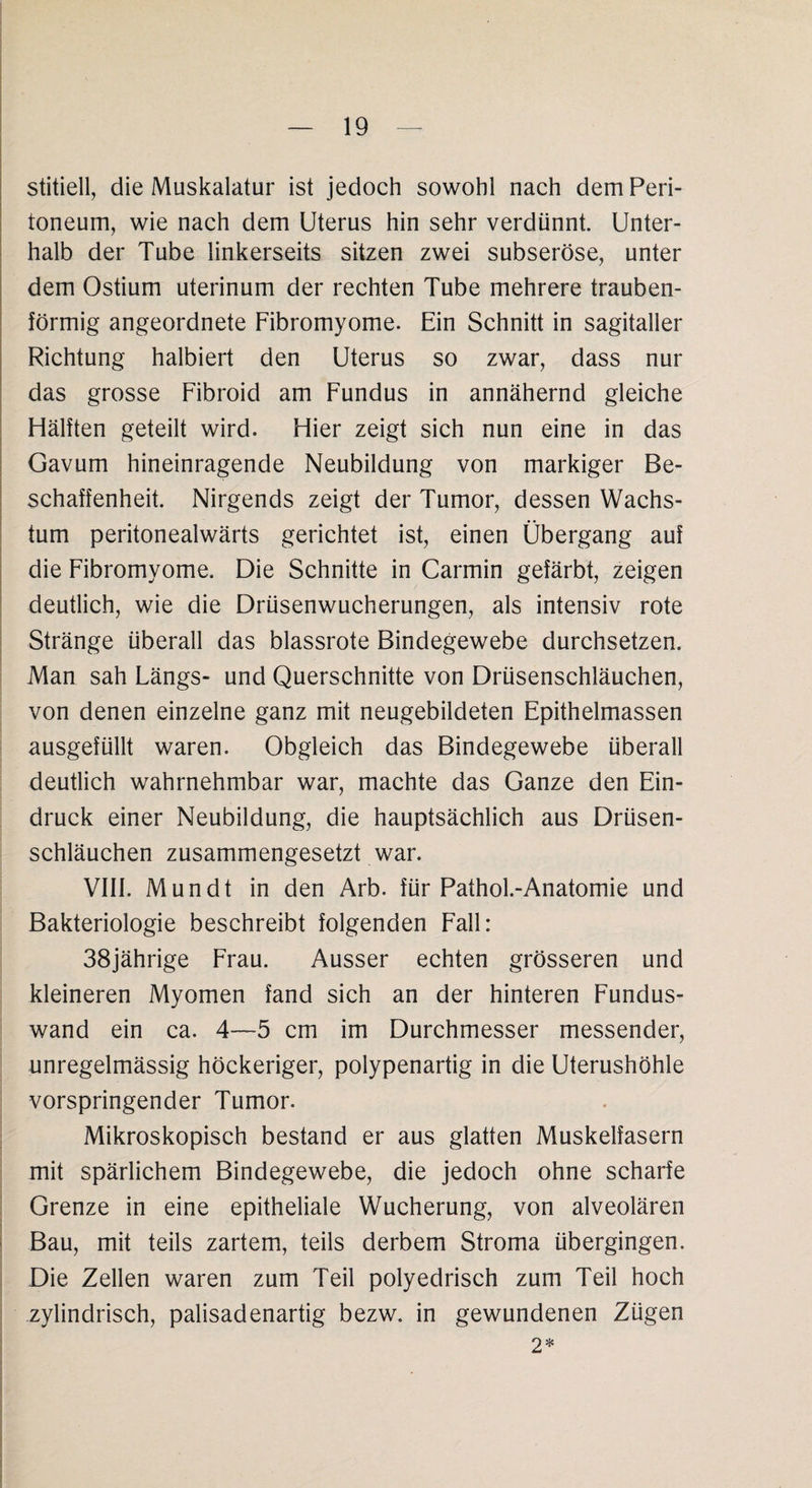 stitiell, die Muskalatur ist jedoch sowohl nach dem Peri¬ toneum, wie nach dem Uterus hin sehr verdünnt. Unter¬ halb der Tube linkerseits sitzen zwei subseröse, unter dem Ostium uterinum der rechten Tube mehrere trauben¬ förmig angeordnete Fibromyome. Ein Schnitt in sagitaller Richtung halbiert den Uterus so zwar, dass nur das grosse Fibroid am Fundus in annähernd gleiche Hälften geteilt wird. Hier zeigt sich nun eine in das Gavum hineinragende Neubildung von markiger Be¬ schaffenheit. Nirgends zeigt der Tumor, dessen Wachs¬ tum peritonealwärts gerichtet ist, einen Übergang auf die Fibromyome. Die Schnitte in Carmin gefärbt, zeigen deutlich, wie die Drüsenwucherungen, als intensiv rote Stränge überall das blassrote Bindegewebe durchsetzen. Man sah Längs- und Querschnitte von Drüsenschläuchen, von denen einzelne ganz mit neugebildeten Epithelmassen ausgefüllt waren. Obgleich das Bindegewebe überall deutlich wahrnehmbar war, machte das Ganze den Ein¬ druck einer Neubildung, die hauptsächlich aus Drüsen¬ schläuchen zusammengesetzt war. VIII. Mundt in den Arb. für Pathol.-Anatomie und Bakteriologie beschreibt folgenden Fall: 38jährige Frau. Ausser echten grösseren und kleineren Myomen fand sich an der hinteren Fundus¬ wand ein ca. 4—5 cm im Durchmesser messender, unregelmässig höckeriger, polypenartig in die Uterushöhle vorspringender Tumor. Mikroskopisch bestand er aus glatten Muskelfasern mit spärlichem Bindegewebe, die jedoch ohne scharfe Grenze in eine epitheliale Wucherung, von alveolären Bau, mit teils zartem, teils derbem Stroma übergingen. Die Zellen waren zum Teil polyedrisch zum Teil hoch zylindrisch, palisadenartig bezw. in gewundenen Zügen 2*
