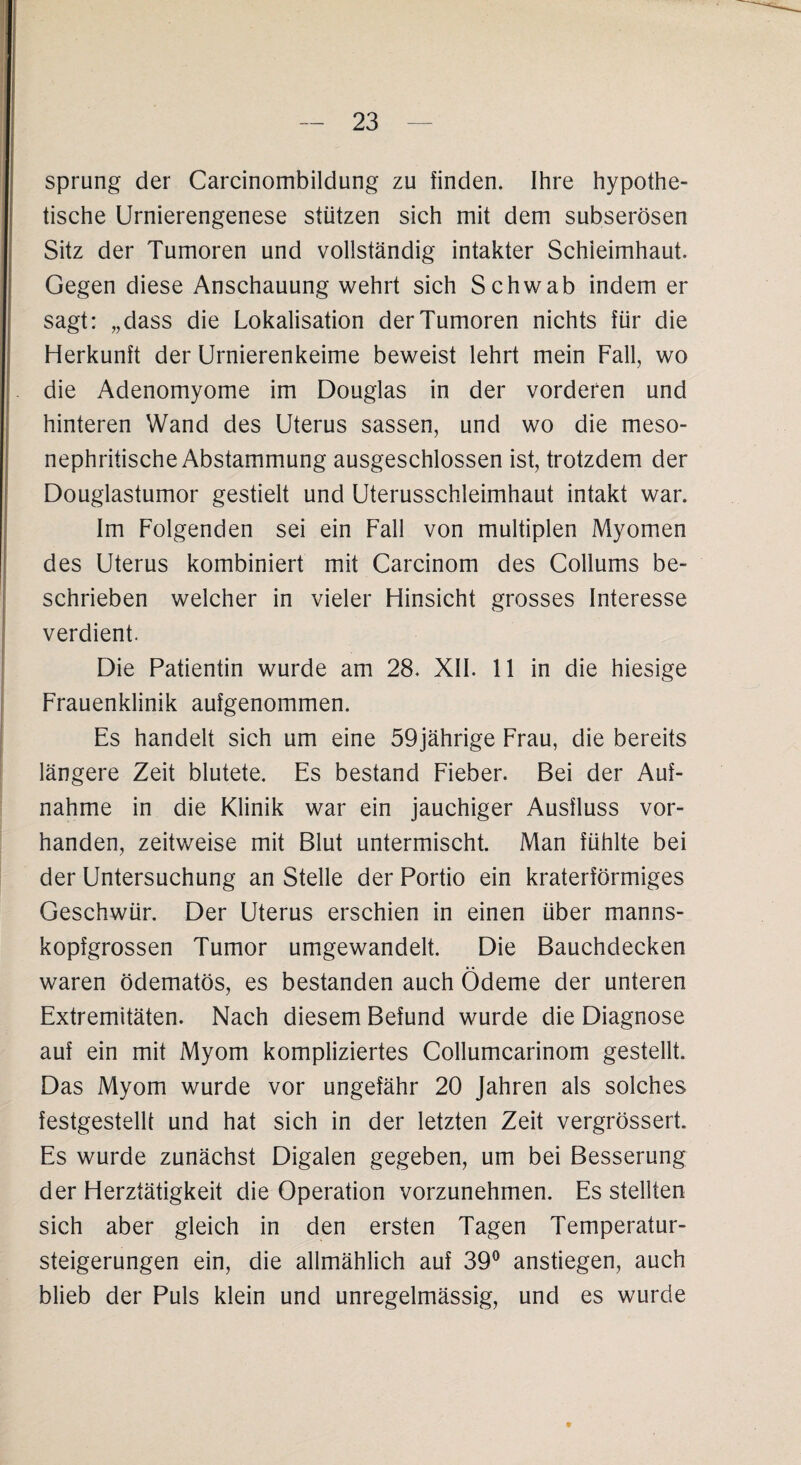 Sprung der Carcinombildung zu finden. Ihre hypothe¬ tische Urnierengenese stützen sich mit dem subserösen Sitz der Tumoren und vollständig intakter Schleimhaut. Gegen diese Anschauung wehrt sich Schwab indem er sagt: „dass die Lokalisation der Tumoren nichts für die Herkunft der Urnierenkeime beweist lehrt mein Fall, wo die Adenomyome im Douglas in der vorderen und hinteren Wand des Uterus sassen, und wo die meso- nephritische Abstammung ausgeschlossen ist, trotzdem der Douglastumor gestielt und Uterusschleimhaut intakt war. Im Folgenden sei ein Fall von multiplen Myomen des Uterus kombiniert mit Carcinom des Collums be¬ schrieben welcher in vieler Hinsicht grosses Interesse verdient. Die Patientin wurde am 28. XII. 11 in die hiesige Frauenklinik aufgenommen. Es handelt sich um eine 59jährige Frau, die bereits längere Zeit blutete. Es bestand Fieber. Bei der Auf¬ nahme in die Klinik war ein jauchiger Ausfluss vor¬ handen, zeitweise mit Blut untermischt. Man fühlte bei der Untersuchung an Stelle der Portio ein kraterförmiges Geschwür. Der Uterus erschien in einen über manns¬ kopfgrossen Tumor umgewandelt. Die Bauchdecken waren ödematös, es bestanden auch Ödeme der unteren Extremitäten. Nach diesem Befund wurde die Diagnose auf ein mit Myom kompliziertes Collumcarinom gestellt. Das Myom wurde vor ungefähr 20 Jahren als solches festgestellt und hat sich in der letzten Zeit vergrössert. Es wurde zunächst Digalen gegeben, um bei Besserung der Herztätigkeit die Operation vorzunehmen. Es stellten sich aber gleich in den ersten Tagen Temperatur¬ steigerungen ein, die allmählich auf 39° anstiegen, auch blieb der Puls klein und unregelmässig, und es wurde 9