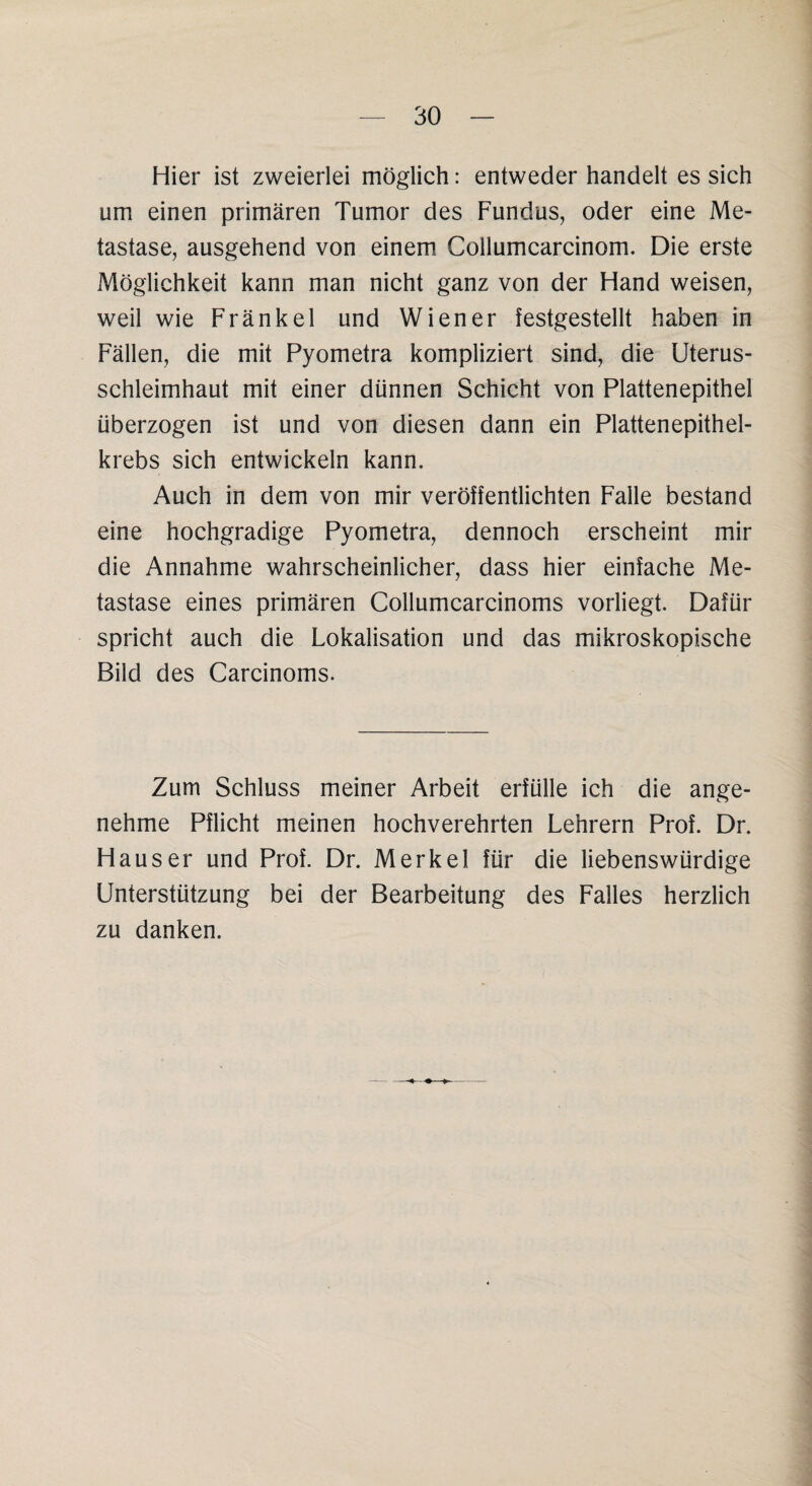 Hier ist zweierlei möglich: entweder handelt es sich um einen primären Tumor des Fundus, oder eine Me¬ tastase, ausgehend von einem Collumcarcinom. Die erste Möglichkeit kann man nicht ganz von der Hand weisen, weil wie Frankel und Wiener festgestellt haben in Fällen, die mit Pyometra kompliziert sind, die Uterus¬ schleimhaut mit einer dünnen Schicht von Plattenepithel überzogen ist und von diesen dann ein Plattenepithel¬ krebs sich entwickeln kann. Auch in dem von mir veröffentlichten Falle bestand eine hochgradige Pyometra, dennoch erscheint mir die Annahme wahrscheinlicher, dass hier einfache Me¬ tastase eines primären Collumcarcinoms vorliegt. Dafür spricht auch die Lokalisation und das mikroskopische Bild des Carcinoms. Zum Schluss meiner Arbeit erfülle ich die ange¬ nehme Pflicht meinen hochverehrten Lehrern Prof. Dr. Hauser und Prof. Dr. Merkel für die liebenswürdige Unterstützung bei der Bearbeitung des Falles herzlich zu danken.