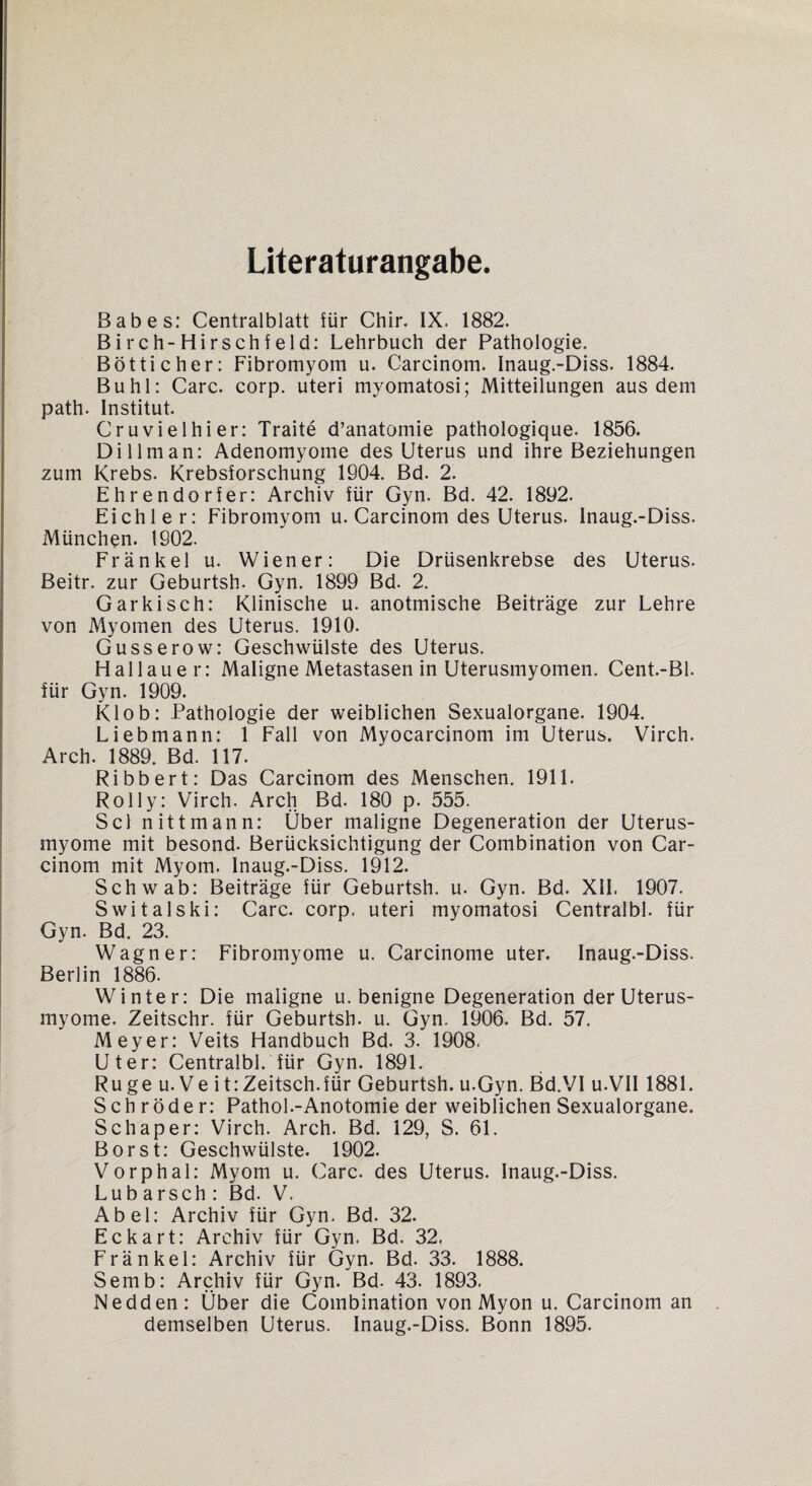 Literaturangabe. Babes: Centralblatt für Chir. IX. 1882. Birch-Hirschfeld: Lehrbuch der Pathologie. Bötticher: Fibromyom u. Carcinom. inaug.-Diss. 1884. Buhl: Care. corp. uteri myomatosi; Mitteilungen aus dein path. Institut. Cruvielhier: Traite d’anatomie pathologique. 1856. Di lim an: Adenomyome des Uterus und ihre Beziehungen zum Krebs. Krebsforschung 1904. Bd. 2. Ehrendorfer: Archiv für Gyn. Bd. 42. 1892. Eichl e r: Fibromyom u. Carcinom des Uterus. Inaug.-Diss. München. 1902. Frankel u. Wiener: Die Drüsenkrebse des Uterus. Beitr. zur Geburtsh. Gyn. 1899 Bd. 2. Garkisch: Klinische u. anotmische Beiträge zur Lehre von Myomen des Uterus. 1910. Gusserow: Geschwülste des Uterus. Hailauer: Maligne Metastasen in Uterusmyomen. Cent.-Bl. für Gyn. 1909. Klob: Pathologie der weiblichen Sexualorgane. 1904. Liebmann: 1 Fall von Myocarcinom im Uterus. Virch. Arch. 1889. Bd. 117. Ribbert: Das Carcinom des Menschen. 1911. Rolly: Virch. Arch Bd. 180 p. 555. Sei nittmann: Über maligne Degeneration der Uterus¬ myome mit besond. Berücksichtigung der Combination von Car¬ cinom mit Myom. Inaug.-Diss. 1912. Schwab: Beiträge für Geburtsh. u. Gyn. Bd. XII. 1907. Switalski: Care. corp. uteri myomatosi Centralbl. für Gyn. Bd. 23. Wagner: Fibromyome u. Carcinome uter. Inaug.-Diss. Berlin 1886. Winter: Die maligne u. benigne Degeneration der Uterus¬ myome. Zeitschr. für Geburtsh. u. Gyn. 1906. Bd. 57. Meyer: Veits Handbuch Bd. 3. 1908. Uter: Centralbl. für Gyn. 1891. Rüge u. Ve it:Zeitsch.für Geburtsh. u.Gyn. Bd.VI u.VII 1881. Schröder: Pathol.-Anotomie der weiblichen Sexualorgane. Schaper: Virch. Arch. Bd. 129, S. 61. Borst: Geschwülste. 1902. Vorphal: Myom u. Care, des Uterus. Inaug.-Diss. Lub arsch : Bd. V. Abel: Archiv für Gyn. Bd. 32. Eckart: Archiv für Gyn. Bd. 32. Fränkel: Archiv für Gyn. Bd. 33. 1888. Semb: Archiv für Gyn. Bd. 43. 1893. Nedden: Über die Combination von Myon u. Carcinom an demselben Uterus. Inaug.-Diss. Bonn 1895.