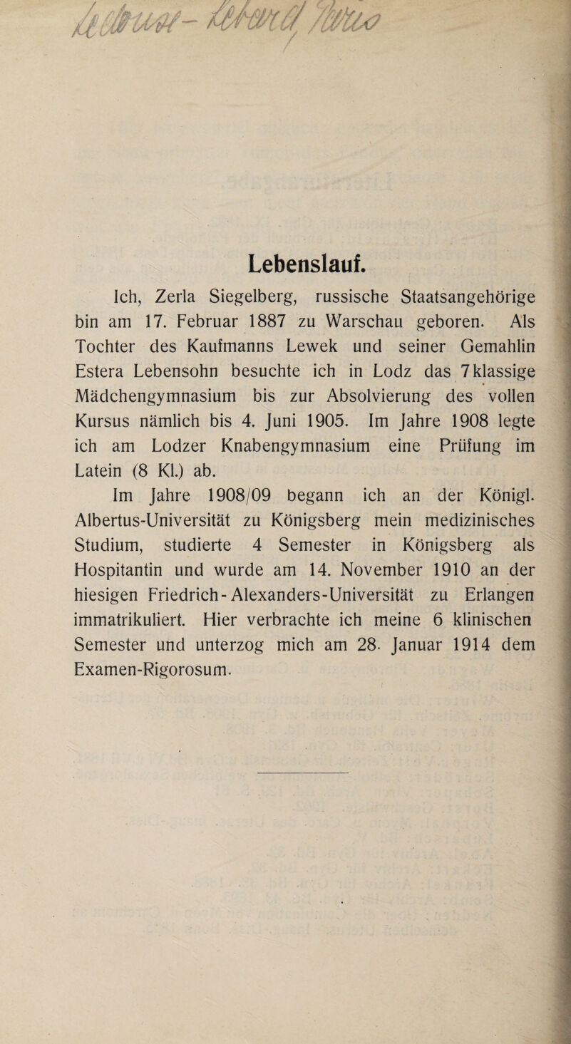 Lebenslauf. Ich, Zerla Siegelberg, russische Staatsangehörige bin am 17. Februar 1887 zu Warschau geboren. Als Tochter des Kaufmanns Lewek und seiner Gemahlin Estera Lebensohn besuchte ich in Lodz das 7 Massige Mädchengymnasium bis zur Absolvierung des vollen Kursus nämlich bis 4. Juni 1905. Im Jahre 1908 legte ich am Lodzer Knabengymnasium eine Prüfung im Latein (8 Kl.) ab. Im Jahre 1908/09 begann ich an der Königl. Albertus-Universität zu Königsberg mein medizinisches Studium, studierte 4 Semester in Königsberg als Hospitantin und wurde am 14. November 1910 an der hiesigen Friedrich-Alexanders-Universität zu Erlangen immatrikuliert. Hier verbrachte ich meine 6 klinischen Semester und unterzog mich am 28. Januar 1914 dem Examen-Rigorosum.