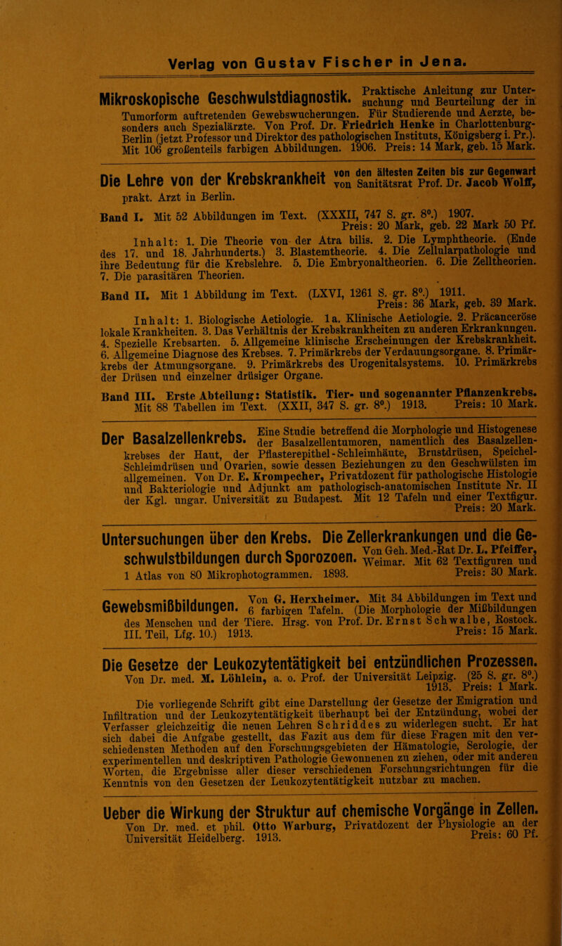 Verlag von Gustav Fischer in Jena. Mikroskopische Geschwulstdiagnostik. fn?hunghund BeÄun“ _ . n 1 /~t 1 .... /11 AMAVt /l A 1in/l A Al», zur Unter- _0 _„ der in Tumorform auftretenden Gewebswucherungen. Für Studierende und Aerzte, be¬ sonders auch Spezialärzte. Von Prof. Dr. Friedrich Henke in Charlottenburg- Berlin (ietzt Professor und Direktor des pathologischen Instituts, Königsberg i. Pr.). Mit 106 großenteils farbigen Abbildungen. 1906. Preis: 14 Mark, geb. 15 Mark. n- i von den ältesten Zeiten bis zur Gegenwart Die Lehre von der KreDskrankheit voll sanitätsrat Prof. Dr. Jacob w©iff> prakt. Arzt in Berlin. Band I. Mit 52 Abbildungen im Text. (XXXII, 747 S gr 8°.) 1907. Preis: 20 Mark, geb. 22 Mark 50 Pf. Inhalt: 1. Die Theorie von der Atra bilis. 2. Die Lymphtheorie. (Ende des 17. und 18. Jahrhunderts.) 3. Blastemtheorie. 4. Die Zellularpathologie und ihre Bedeutung für die Krebslehre. 5. Die Embryonaltheorien. 6. Die Zelltheorien. 7. Die parasitären Theorien. Band II. Mit 1 Abbildung im Text. (LXYI, 1261 S. gr. 8®.) 1911. Preis: 36 Mark, geb. 39 Mark. Inhalt: 1. Biologische Aetiologie. la. Klinische Aetiologie. 2. Präcanceröse lokale Krankheiten. 3. Das Verhältnis der Krebskrankheiten zu anderen Erkrankungen. 4. Spezielle Krebsarten. 5. Allgemeine klinische Erscheinungen der Krebskrankheit. 6. Allgemeine Diagnose des Krebses. 7. Primärkrebs der Verdauungsorgane. 8. Primär¬ krebs der Atmungsorgane. 9. Primärkrebs des Urogenitalsystems. 10. Primärkrebs der Drüsen und einzelner drüsiger Organe. Band III. Erste Abteilung: Statistik. Tier- und sogenannter Pflanzenkrebs. Mit 88 Tabellen im Text. (XXII, 347 S. gr. 8°.) 1913. Preis: 10 Mark. - Eine Studie betreffend die Morphologie und Histogenese uer basaiZeiienKreDS. ^er Basalzellentumoren, namentlich des Basalzellen¬ krebses der Haut, der Pflasterepithel - Schleimhäute, Brustdrüsen, Speichel- Schleimdrüsen und Ovarien, sowie dessen Beziehungen zu den Geschwülsten im allgemeinen. Von Dr. E. Krompecher, Privatdozent für pathologische Histologie und Bakteriologie und Adjunkt am pathologisch-anatomischen Institute Nr. II der Kgl. Ungar. Universität zu Budapest. Mit 12 Tafeln und einer Textfigur. ° ° 'Pvoia • 9(1 Marlr Untersuchungen über den Krebs. Die Zellerkrankungen und die Ge- , | xu*u nHAM j .l Cnnnnmnn Von Geh. Med.-Rat Dr. E. Pfeiffer^ Schwulstbildungen durch Sporozoen. Weimar. Mit 62 Textfiguren und 1 Atlas von 80 Mikrophotogrammen. 1893. Preis: 30 Mark. n ._;Rl;, Von G. Herxheimer. Mit 34 Abbildungen im Text und GeweDSmiODliaungen. 6 farbigen Tafeln. (Die Morphologie der Mißbildungen des Menschen und der Tiere. Hrsg, von Prof. Dr. Ernst Schwalbe, Rostock. III. Teil, Lfg. 10.) 1913. Preis: 15 Mark. Die Gesetze der Leukozytentätigkeit bei entzündlichen Prozessen. Von Dr. med. M. Löhlein, a. o. Prof, der Universität Leipzig. (25 S. gr. 8®.) 1913. Preis: 1 Mark. Die vorliegende Schrift gibt eine Darstellung der Gesetze der Emigration und Infiltration und der Leukozytentätigkeit überhaupt bei der Entzündung, wobei der Verfasser gleichzeitig die neuen Lehren Schriddes zu widerlegen sucht. Er hat sich dabei die Aufgabe gestellt, das Fazit aus dem für diese Fragen mit den ver¬ schiedensten Methoden auf den Forschungsgebieten der Hämatologie, Serologie, der experimentellen und deskriptiven Pathologie Gewonnenen zu ziehen, oder mit anderen Worten, die Ergebnisse aller dieser verschiedenen Forschungsrichtungen für die Kenntnis von den Gesetzen der Leukozytentätigkeit nutzbar zu machen. Ueber die Wirkung der Struktur auf chemische Vorgänge in Zellen. Von Dr. med. et phil. Otto Warburg, Privatdozent der Physiologie an der