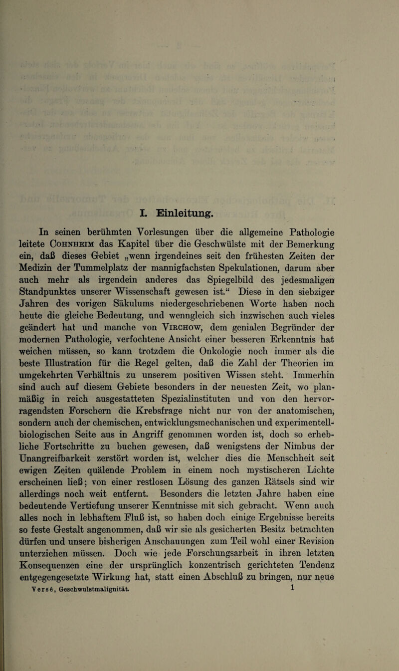 In seinen berühmten Vorlesungen über die allgemeine Pathologie leitete Cohnheim das Kapitel über die Geschwülste mit der Bemerkung ein, daß dieses Gebiet „wenn irgendeines seit den frühesten Zeiten der Medizin der Tummelplatz der mannigfachsten Spekulationen, darum aber auch mehr als irgendein anderes das Spiegelbild des jedesmaligen Standpunktes unserer Wissenschaft gewesen ist.“ Diese in den siebziger Jahren des vorigen Säkulums niedergeschriebenen Worte haben noch heute die gleiche Bedeutung, und wenngleich sich inzwischen auch vieles geändert hat und manche von Virchow, dem genialen Begründer der modernen Pathologie, verfochtene Ansicht einer besseren Erkenntnis hat weichen müssen, so kann trotzdem die Onkologie noch immer als die beste Illustration für die Regel gelten, daß die Zahl der Theorien im umgekehrten Verhältnis zu unserem positiven Wissen steht. Immerhin sind auch auf diesem Gebiete besonders in der neuesten Zeit, wo plan¬ mäßig in reich ausgestatteten Spezialinstituten und von den hervor¬ ragendsten Forschern die Krebsfrage nicht nur von der anatomischen, sondern auch der chemischen, entwicklungsmechanischen und experimentell¬ biologischen Seite aus in Angriff genommen worden ist, doch so erheb¬ liche Fortschritte zu buchen gewesen, daß wenigstens der Nimbus der Unangreifbarkeit zerstört worden ist, welcher dies die Menschheit seit ewigen Zeiten quälende Problem in einem noch mystischeren Lichte erscheinen ließ; von einer restlosen Lösung des ganzen Rätsels sind wir allerdings noch weit entfernt. Besonders die letzten Jahre haben eine bedeutende Vertiefung unserer Kenntnisse mit sich gebracht. Wenn auch alles noch in lebhaftem Fluß ist, so haben doch einige Ergebnisse bereits so feste Gestalt angenommen, daß wir sie als gesicherten Besitz betrachten dürfen und unsere bisherigen Anschauungen zum Teil wohl einer Revision unterziehen müssen. Doch wie jede Forschungsarbeit in ihren letzten Konsequenzen eine der ursprünglich konzentrisch gerichteten Tendenz entgegengesetzte Wirkung hat, statt einen Abschluß zu bringen, nur neue V e r s 6, Geschwulstmalignität. 1