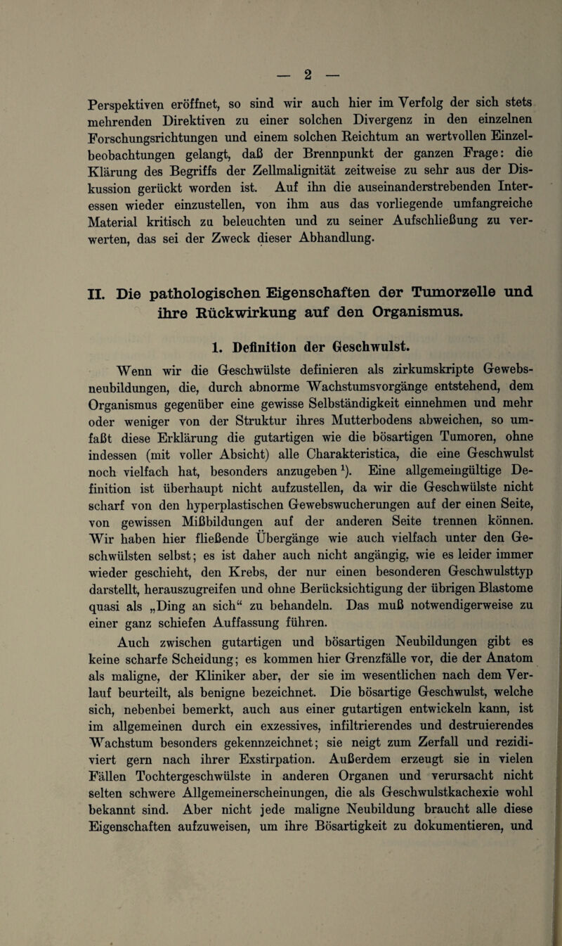 Perspektiven eröffnet, so sind wir auch hier im Verfolg der sich stets mehrenden Direktiven zu einer solchen Divergenz in den einzelnen Forschungsrichtungen und einem solchen Reichtum an wertvollen Einzel¬ beobachtungen gelangt, daß der Brennpunkt der ganzen Frage: die Klärung des Begriffs der Zellmalignität zeitweise zu sehr aus der Dis¬ kussion gerückt worden ist. Auf ihn die auseinanderstrebenden Inter¬ essen wieder einzustellen, von ihm aus das vorliegende umfangreiche Material kritisch zu beleuchten und zu seiner Auf Schließung zu ver¬ werten, das sei der Zweck dieser Abhandlung. II. Die pathologischen Eigenschaften der Tumorzelle und ihre Rückwirkung auf den Organismus. 1. Definition der Geschwulst. Wenn wir die Geschwülste definieren als zirkumskripte Gewebs¬ neubildungen, die, durch abnorme Wachstumsvorgänge entstehend, dem Organismus gegenüber eine gewisse Selbständigkeit einnehmen und mehr oder weniger von der Struktur ihres Mutterbodens abweichen, so um¬ faßt diese Erklärung die gutartigen wie die bösartigen Tumoren, ohne indessen (mit voller Absicht) alle Charakteristica, die eine Geschwulst noch vielfach hat, besonders anzugeben1). Eine allgemeingültige De¬ finition ist überhaupt nicht aufzustellen, da wir die Geschwülste nicht scharf von den hyperplastischen Gewebswucherungen auf der einen Seite, von gewissen Mißbildungen auf der anderen Seite trennen können. Wir haben hier fließende Übergänge wie auch vielfach unter den Ge¬ schwülsten selbst; es ist daher auch nicht angängig, wie es leider immer wieder geschieht, den Krebs, der nur einen besonderen Geschwulsttyp darstellt, herauszugreifen und ohne Berücksichtigung der übrigen Blastome quasi als „Ding an sich“ zu behandeln. Das muß notwendigerweise zu einer ganz schiefen Auffassung führen. Auch zwischen gutartigen und bösartigen Neubildungen gibt es keine scharfe Scheidung; es kommen hier Grenzfälle vor, die der Anatom als maligne, der Kliniker aber, der sie im wesentlichen nach dem Ver¬ lauf beurteilt, als benigne bezeichnet. Die bösartige Geschwulst, welche sich, nebenbei bemerkt, auch aus einer gutartigen entwickeln kann, ist im allgemeinen durch ein exzessives, infiltrierendes und destruierendes Wachstum besonders gekennzeichnet; sie neigt zum Zerfall und rezidi- viert gern nach ihrer Exstirpation. Außerdem erzeugt sie in vielen Fällen Tochtergeschwülste in anderen Organen und verursacht nicht selten schwere Allgemeinerscheinungen, die als Geschwulstkachexie wohl bekannt sind. Aber nicht jede maligne Neubildung braucht alle diese Eigenschaften aufzuweisen, um ihre Bösartigkeit zu dokumentieren, und