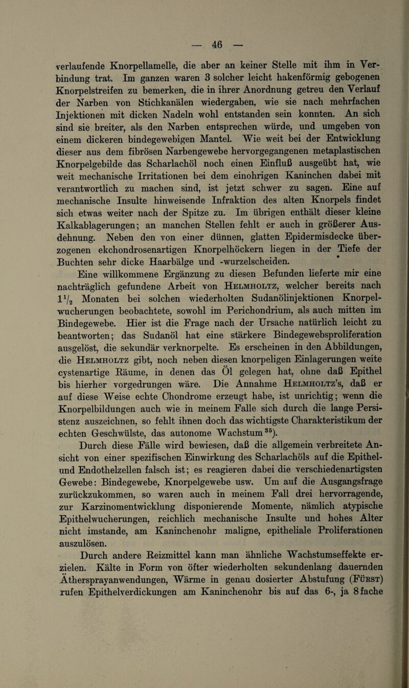 verlaufende Knorpellamelle, die aber an keiner Stelle mit ihm in Ver¬ bindung trat. Im ganzen waren 3 solcher leicht hakenförmig gebogenen Knorpelstreifen zu bemerken, die in ihrer Anordnung getreu den Verlauf der Narben von Stichkanälen Wiedergaben, wie sie nach mehrfachen Injektionen mit dicken Nadeln wohl entstanden sein konnten. An sich sind sie breiter, als den Narben entsprechen würde, und umgeben von einem dickeren bindegewebigen Mantel. Wie weit bei der Entwicklung dieser aus dem fibrösen Narbengewebe hervorgegangenen metaplastischen Knorpelgebilde das Scharlachöl noch einen Einfluß ausgeübt hat, wie weit mechanische Irritationen bei dem einohrigen Kaninchen dabei mit verantwortlich zu machen sind, ist jetzt schwer zu sagen. Eine auf mechanische Insulte hinweisende Infraktion des alten Knorpels findet sich etwas weiter nach der Spitze zu. Im übrigen enthält dieser kleine Kalkablagerungen; an manchen Stellen fehlt er auch in größerer Aus¬ dehnung. Neben den von einer dünnen, glatten Epidermisdecke über¬ zogenen ekchondrosenartigen Knorpelhöckern liegen in der Tiefe der Buchten sehr dicke Haarbälge und -wurzelscheiden. Eine willkommene Ergänzung zu diesen Befunden lieferte mir eine nachträglich gefundene Arbeit von Helmholtz, welcher bereits nach 1J/2 Monaten bei solchen wiederholten Sudanölinjektionen Knorpel¬ wucherungen beobachtete, sowohl im Perichondrium, als auch mitten im Bindegewebe. Hier ist die Frage nach der Ursache natürlich leicht zu beantworten; das Sudanöl hat eine stärkere Bindegewebsproliferation ausgelöst, die sekundär verknorpelte. Es erscheinen in den Abbildungen, die Helmholtz gibt, noch neben diesen knorpeligen Einlagerungen weite cystenartige Bäume, in denen das Öl gelegen hat, ohne daß Epithel bis hierher vorgedrungen wäre. Die Annahme Helmholtz’s, daß er auf diese Weise echte Chondrome erzeugt habe, ist unrichtig; wenn die Knorpelbildungen auch wie in meinem Falle sich durch die lange Persi¬ stenz auszeichnen, so fehlt ihnen doch das wichtigste Charakteristikum der echten Geschwülste, das autonome Wachstum35). Durch diese Fälle wird bewiesen, daß die allgemein verbreitete An¬ sicht von einer spezifischen Einwirkung des Scharlachöls auf die Epithel- und Endothelzellen falsch ist; es reagieren dabei die verschiedenartigsten Gewebe: Bindegewebe, Knorpelgewebe usw. Um auf die Ausgangsfrage zurückzukommen, so waren auch in meinem Fall drei hervorragende, zur Karzinomentwicklung disponierende Momente, nämlich atypische Epithelwucherungen, reichlich mechanische Insulte und hohes Alter nicht imstande, am Kaninchenohr maligne, epitheliale Proliferationen auszulösen. Durch andere Beizmittel kann man ähnliche Wachstumseffekte er¬ zielen. Kälte in Form von öfter wiederholten sekundenlang dauernden Äthersprayanwendungen, Wärme in genau dosierter Abstufung (Fürst) rufen Epithelverdickungen am Kaninchenohr bis auf das 6-, ja 8 fache