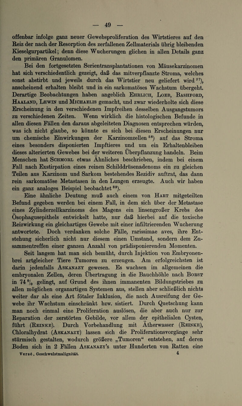 offenbar infolge ganz neuer Gewebsproliferation des Wirtstieres auf den Reiz der nach der Resorption des zerfallenen Zellmaterials übrig bleibenden Kieselgurpartikel; denn diese Wucherungen glichen in allen Details ganz den primären Granulomen. Bei den fortgesetzten Serientransplantationen von Mäusekarzinomen hat sich verschiedentlich gezeigt, daß das mitverpflanzte Stroma, welches sonst abstirbt und jeweils durch das Wirtstier neu geliefert wird157), anscheinend erhalten bleibt und in ein sarkomatöses Wachstum übergeht. Derartige Beobachtungen haben angeblich Ehelich, Loeb, Bashford, Haaland, Lewin und Michaelis gemacht, und zwar wiederholte sich diese Erscheinung in den verschiedenen Impfreihen desselben Ausgangstumors zu verschiedenen Zeiten. Wenn wirklich die histologischen Befunde in allen diesen Fällen den daraus abgeleiteten Diagnosen entsprechen würden, was ich nicht glaube, so könnte es sich bei diesen Erscheinungen nur um chemische Einwirkungen der Karzinomzellen38) auf das Stroma eines besonders disponierten Impftieres und um ein Erhaltenbleiben dieses alterierten Gewebes bei der weiteren Überpflanzung handeln. Beim Menschen hat Schmorl etwas Ähnliches beschrieben, indem bei einem Fall nach Exstirpation eines reinen Schilddrüsenadenoms ein zu gleichen Teilen aus Karzinom und Sarkom bestehendes Rezidiv auftrat, das dann rein sarkomatöse Metastasen in den Lungen erzeugte. Auch wir haben ein ganz analoges Beispiel beobachtet39). Eine ähnliche Deutung muß auch einem von Hart mitgeteilten Befund gegeben werden bei einem Fall, in dem sich über der Metastase eines Zylinderzellkarzinoms des Magens ein linsengroßer Krebs des • • Osophagusepithels entwickelt hatte, nur daß hierbei auf die toxische Reizwirkung ein gleichartiges Gewebe mit einer infiltrierenden Wucherung antwortete. Doch verdanken solche Fälle, rarissimae aves, ihre Ent¬ stehung sicherlich nicht nur diesem einen Umstand, sondern dem Zu¬ sammentreffen einer ganzen Anzahl von prädisponierenden Momenten. Seit langem hat man sich bemüht, durch Injektion von Embryonen¬ brei artgleicher Tiere Tumoren zu erzeugen. Am erfolgreichsten ist darin jedenfalls Askanazy gewesen. Es wachsen im allgemeinen die • • embryonalen Zellen, deren Übertragung in die Bauchhöhle nach Borst in 74% gelingt, auf Grund des ihnen immanenten Bildungstriebes zu allen möglichen organartigen Systemen aus, stellen aber schließlich nichts weiter dar als eine Art fötaler Inklusion, die nach Ausreifung der Ge¬ webe ihr Wachstum einschränkt bzw. sistiert. Durch Quetschung kann man noch einmal eine Proliferation auslösen, die aber auch nur zur Reparation der zerstörten Gebilde, vor allem der epithelialen Cysten, führt (Reinke). Durch Vorbehandlung mit Ätherwasser (Reinke), Chloralhydrat (Askanazy) lassen sich die Proliferationsvorgänge sehr stürmisch gestalten, wodurch größere „Tumoren“ entstehen, auf deren Boden sich in 2 Fällen Askanazy’s unter Hunderten von Ratten eine V e r s 6 , Geschwulstmalignität 4