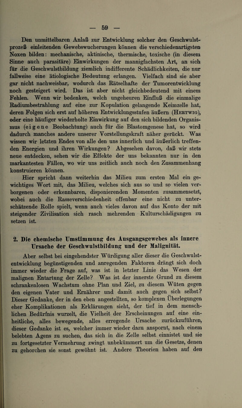 Den unmittelbaren Anlaß zur Entwicklung solcher den Geschwulst¬ prozeß einleitenden Gewebswucherungen können die verschiedenartigsten Noxen bilden: mechanische, aktinische, thermische, toxische (in diesem Sinne auch parasitäre) Einwirkungen der mannigfachsten Art, an sich für die Geschwulstbildung ziemlich indifferente Schädlichkeiten, die nur fallweise eine ätiologische Bedeutung erlangen. Vielfach sind sie aber gar nicht nachweisbar, wodurch das Rätselhafte der Tumorentwicklung noch gesteigert wird. Das ist aber nicht gleichbedeutend mit einem Fehlen. Wenn wir bedenken, welch ungeheuren Einfluß die einmalige Radiumbestrahlung auf eine zur Kopulation gelangende Keimzelle hat, deren Folgen sich erst auf höheren Entwicklungsstufen äußern (Hektwig), oder eine häufiger wiederholte Einwirkung auf den sich bildenden Organis¬ mus (eigene Beobachtung) auch für die Blastomgenese hat, so wird dadurch manches andere unserer Vorstellungskraft näher gerückt. Was wissen wir letzten Endes von alle den uns innerlich und äußerlich treffen¬ den Energien und ihren Wirkungen? Abgesehen davon, daß wir stets neue entdecken, sehen wir die Effekte der uns bekannten nur in den markantesten Fällen, wo wir uns zeitlich auch noch den Zusammenhang konstruieren können. Hier spricht dann weiterhin das Milieu zum ersten Mal ein ge¬ wichtiges Wort mit, das Milieu, welches sich aus so und so vielen ver¬ borgenen oder erkennbaren, disponierenden Momenten zusammensetzt, wobei auch die Basseverschiedenheit offenbar eine nicht zu unter¬ schätzende Rolle spielt, wenn auch vieles davon auf das Konto der mit steigender Zivilisation sich rasch mehrenden Kulturschädigungen zu setzen ist. 2. Die chemische Umstimmung des Ausgangsgewebes als innere Ursache der Geschwulstbildung und der Malignität. Aber selbst bei eingehendster Würdigung aller dieser die Geschwulst¬ entwicklung begünstigenden und anregenden Faktoren drängt sich doch immer wieder die Frage auf, was ist in letzter Linie das Wesen der malignen Entartung der Zelle? Was ist der innerste Grund zu diesem schrankenlosen Wachstum ohne Plan und Ziel, zu diesem Wüten gegen den eigenen Vater und Ernährer und damit auch gegen sich selbst? Dieser Gedanke, der in den eben angestellten, so komplexen Überlegungen eher Komplikationen als Erklärungen sieht, der tief in dem mensch¬ lichen Bedürfnis wurzelt, die Vielheit der Erscheinungen auf eine ein¬ heitliche, alles bewegende, alles erregende Ursache zurückzuführen, dieser Gedanke ist es, welcher immer wieder dazu anspornt, nach einem belebten Agens zu suchen, das sich in die Zelle selbst einnistet und sie zu fortgesetzter Vermehrung zwingt unbekümmert um die Gesetze, denen zu gehorchen sie sonst gewöhnt ist. Andere Theorien haben auf den