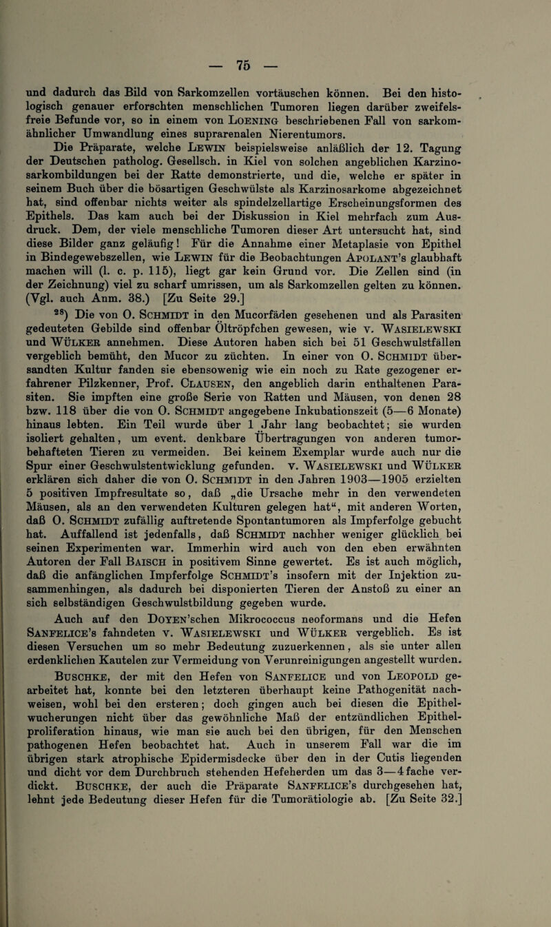 und dadurch das Bild von Sarkomzellen Vortäuschen können. Bei den histo¬ logisch genauer erforschten menschlichen Tumoren liegen darüber zweifels¬ freie Befunde vor, so in einem von Loening beschriebenen Fall von sarkom¬ ähnlicher Umwandlung eines suprarenalen Nierentumors. Die Präparate, welche Lewin beispielsweise anläßlich der 12. Tagung der Deutschen patholog. Gesellsch. in Kiel von solchen angeblichen Karzino- sarkombildungen bei der Batte demonstrierte, und die, welche er später in seinem Buch über die bösartigen Geschwülste als Karzinosarkome abgezeichnet hat, sind offenbar nichts weiter als spindelzellartige Erscheinungsformen des Epithels. Das kam auch bei der Diskussion in Kiel mehrfach zum Aus¬ druck. Dem, der viele menschliche Tumoren dieser Art untersucht hat, sind diese Bilder ganz geläufig! Für die Annahme einer Metaplasie von Epithel in Bindegewebszellen, wie Lewin für die Beobachtungen Apolant’s glaubhaft machen will (1. c. p. 115), liegt gar kein Grund vor. Die Zellen sind (in der Zeichnung) viel zu scharf Umrissen, um als Sarkomzellen gelten zu können. (Ygl. auch Anm. 38.) [Zu Seite 29.] 28) Die von 0. SCHMIDT in den Mucorfäden gesehenen und als Parasiten gedeuteten Gebilde sind offenbar Oltröpfchen gewesen, wie v. Wasielewski und WÜLKER annehmen. Diese Autoren haben sich bei 51 Geschwulstfällen vergeblich bemüht, den Mucor zu züchten. In einer von 0. Schmidt über¬ sandten Kultur fanden sie ebensowenig wie ein noch zu Bäte gezogener er¬ fahrener Pilzkenner, Prof. Clausen, den angeblich darin enthaltenen Para¬ siten. Sie impften eine große Serie von Batten und Mäusen, von denen 28 bzw. 118 über die von 0. Schmidt angegebene Inkubationszeit (5—6 Monate) hinaus lebten. Ein Teil wurde über 1 Jahr lang beobachtet; sie wurden isoliert gehalten, um event. denkbare Übertragungen von anderen tumor¬ behafteten Tieren zu vermeiden. Bei keinem Exemplar wurde auch nur die Spur einer Geschwulstentwicklung gefunden, v. Wasielewski und WÜLKER erklären sich daher die von 0. Schmidt in den Jahren 1903—1905 erzielten 5 positiven Impfresultate so, daß „die Ursache mehr in den verwendeten Mäusen, als an den verwendeten Kulturen gelegen hat“, mit anderen Worten, daß 0. Schmidt zufällig auftretende Spontantumoren als Impferfolge gebucht hat. Auffallend ist jedenfalls, daß Schmidt nachher weniger glücklich bei seinen Experimenten war. Immerhin wird auch von den eben erwähnten Autoren der Fall Baisch in positivem Sinne gewertet. Es ist auch möglich, daß die anfänglichen Impferfolge Schmidt’s insofern mit der Injektion zu¬ sammenhingen, als dadurch bei disponierten Tieren der Anstoß zu einer an sich selbständigen Geschwulstbildung gegeben wurde. Auch auf den DoYEN’schen Mikrococcus neoformans und die Hefen Saneelice’s fahndeten v. Wasielewski und Wülker vergeblich. Es ist diesen Versuchen um so mehr Bedeutung zuzuerkennen, als sie unter allen erdenklichen Kautelen zur Vermeidung von Verunreinigungen angestellt wurden. Buschke, der mit den Hefen von Sanfelice und von Leopold ge¬ arbeitet hat, konnte bei den letzteren überhaupt keine Pathogenität nach- weisen, wohl bei den ersteren; doch gingen auch bei diesen die Epithel¬ wucherungen nicht über das gewöhnliche Maß der entzündlichen Epithel¬ proliferation hinaus, wie man sie auch bei den übrigen, für den Menschen pathogenen Hefen beobachtet hat. Auch in unserem Fall war die im übrigen stark atrophische Epidermisdecke über den in der Cutis liegenden und dicht vor dem Durchbruch stehenden Hefeherden um das 3—4 fache ver¬ dickt. Buschke, der auch die Präparate Sanep:lice’s durchgesehen hat, lehnt jede Bedeutung dieser Hefen für die Tumorätiologie ab. [Zu Seite 32.]