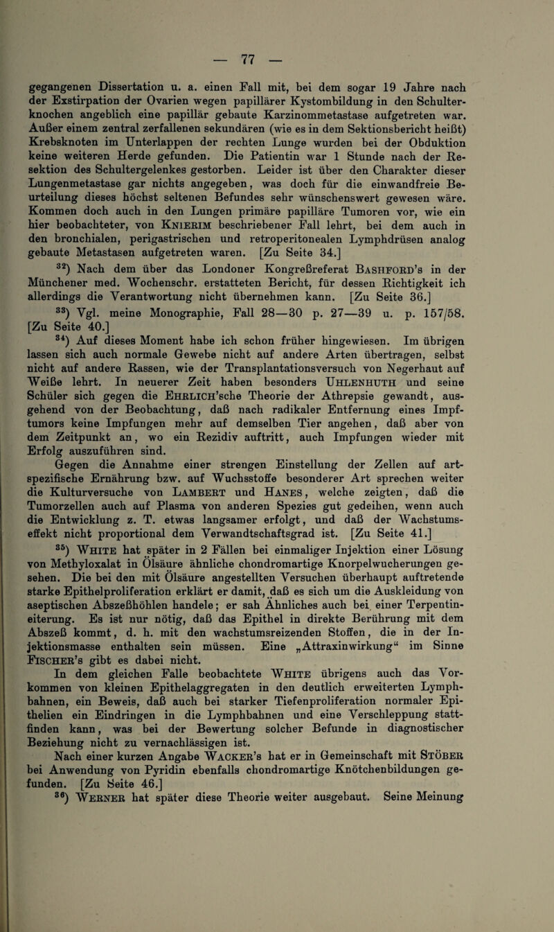 gegangenen Dissertation u. a. einen Fall mit, bei dem sogar 19 Jahre nach der Exstirpation der Ovarien wegen papillärer Kystombildung in den Schulter¬ knochen angeblich eine papillär gebaute Karzinommetastase aufgetreten war. Außer einem zentral zerfallenen sekundären (wie es in dem Sektionsbericht heißt) Krebsknoten im Unterlappen der rechten Lunge wurden bei der Obduktion keine weiteren Herde gefunden. Die Patientin war 1 Stunde nach der Re¬ sektion des Schultergelenkes gestorben. Leider ist über den Charakter dieser Lungenmetastase gar nichts angegeben, was doch für die einwandfreie Be¬ urteilung dieses höchst seltenen Befundes sehr wünschenswert gewesen wäre. Kommen doch auch in den Lungen primäre papilläre Tumoren vor, wie ein hier beobachteter, von Knierim beschriebener Fall lehrt, bei dem auch in den bronchialen, perigastrischen und retroperitonealen Lymphdrüsen analog gebaute Metastasen aufgetreten waren. [Zu Seite 34.] 32) Nach dem über das Londoner Kongreßreferat Bashford’s in der Münchener med. Wochenschr. erstatteten Bericht, für dessen Richtigkeit ich allerdings die Verantwortung nicht übernehmen kann. [Zu Seite 36.] 33) Vgl* meine Monographie, Fall 28—30 p. 27—39 u. p. 157/58. [Zu Seite 40.] 34) Auf dieses Moment habe ich schon früher hingewiesen. Im übrigen lassen sich auch normale Gewebe nicht auf andere Arten übertragen, selbst nicht auf andere Rassen, wie der Transplantations versuch von Negerhaut auf Weiße lehrt. In neuerer Zeit haben besonders Uhlenhuth und seine Schüler sich gegen die EHRLlCH’sche Theorie der Athrepsie gewandt, aus¬ gehend von der Beobachtung, daß nach radikaler Entfernung eines Impf¬ tumors keine Impfungen mehr auf demselben Tier angehen, daß aber von dem Zeitpunkt an, wo ein Rezidiv auftritt, auch Impfungen wieder mit Erfolg auszuführen sind. Gegen die Annahme einer strengen Einstellung der Zellen auf art¬ spezifische Ernährung bzw. auf Wuchsstoffe besonderer Art sprechen weiter die Kultur versuche von Lambert und Hanes , welche zeigten, daß die Tumorzellen auch auf Plasma von anderen Spezies gut gedeihen, wenn auch die Entwicklung z. T. etwas langsamer erfolgt, und daß der Wachstums¬ effekt nicht proportional dem Verwandtschaftsgrad ist. [Zu Seite 4L] 85) White hat später in 2 Fällen bei einmaliger Injektion einer Lösung von Methyloxalat in Ölsäure ähnliche chondromartige Knorpelwucherungen ge¬ sehen. Die bei den mit Ölsäure angestellten Versuchen überhaupt auftretende starke Epithelproliferation erklärt er damit, daß es sich um die Auskleidung von aseptischen Abszeßhöhlen handele; er sah Ähnliches auch bei, einer Terpentin¬ eiterung. Es ist nur nötig, daß das Epithel in direkte Berührung mit dem Abszeß kommt, d. h. mit den wachstumsreizenden Stoffen, die in der In¬ jektionsmasse enthalten sein müssen. Eine „Attraxin Wirkung“ im Sinne Fischer’s gibt es dabei nicht. In dem gleichen Falle beobachtete White übrigens auch das Vor¬ kommen von kleinen Epithelaggregaten in den deutlich erweiterten Lymph- bahnen, ein Beweis, daß auch bei starker Tiefenproliferation normaler Epi- thelien ein Eindringen in die Lymphbahnen und eine Verschleppung statt¬ finden kann, was bei der Bewertung solcher Befunde in diagnostischer Beziehung nicht zu vernachlässigen ist. Nach einer kurzen Angabe WaCKER’s hat er in Gemeinschaft mit StÖBER bei Anwendung von Pyridin ebenfalls chondromartige Knötchenbildungen ge¬ funden. [Zu Seite 46.] 36) Werner hat später diese Theorie weiter ausgebaut. Seine Meinung