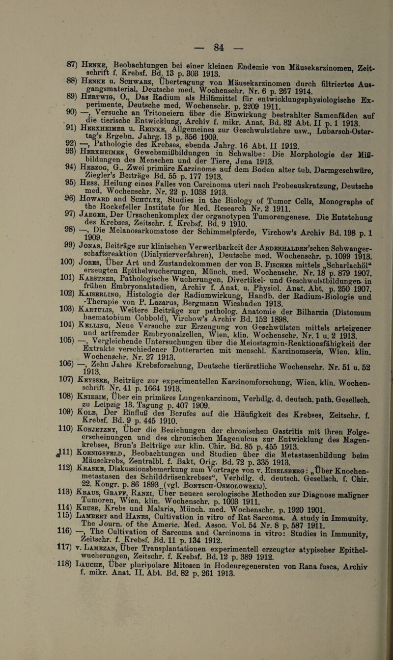 87) Henke, JSeobaclitung-en bei einer kleinen Endemie von Mäusekarzinomen, Zeit¬ schrift f. Krebsf. Bd. 13 p. 303 1913. * 88) Henke u. Schwarz, Übertragung von Mäusekarzinomen durch filtriertes Aus¬ gangsmaterial, Deutsche med. Wochenschr. Nr. 6 p. 267 1914. 89) Hertwig, 0., Das Radium als Hilfsmittel für entwicklungsphysiologische Ex¬ perimente, Deutsche med. Wochenschr. p. 2209 1911. °°) —j. Versuche an Tritoneiern über die Einwirkung bestrahlter Samenfäden auf die tierische Entwicklung, Archiv f. mikr. Anat. Bd. 82 Abt. II p. 1 1913. yij Derxheimer u. Reinke, Allgemeines zur Geschwulstlehre usw., Lubarsch-Oster- tag’s Ergebn. Jahrg. 13 p. 356 1909. 92) —, Pathologie des Krebses, ebenda Jahrg. 16 Abt. II 1912. 93) Herxheimer, Gewebsmißbildungen in Schwalbe: Die Morphologie der Miß- bildungen des Menschen und der Tiere Jena 1913. ) Herzog, G., Zwei primäre Karzinome auf dem Boden alter tub. Darmgeschwüre Ziegler s Beiträge Bd. 55 p. 177 1913. 95) Hess, Heilung eines Palles von Carcinoma uteri nach Probeauskratzung, Deutsche med. Wochenschr. Nr. 22 p. 1038 1913. 96) Howard and Schültz, Studies in the Biology of Tumor Cells, Monographs of t 6 Kockefeller Institute for Med. Research Nr. 2 1911. 97) Jaeger, Der Ursachenkomplex der organotypen Tumorengenese. Die Entstehung des Krebses, Zeitschr. f. Krebsf. Bd. 9 1910. 98 ~iqhq16 Melanosarkomatose der Schimmelpferde, Virchow’s Archiv Bd. 198 p. 1 99) Jonas, Beiträge zur klinischen Verwertbarkeit der ABDERHALDEN’schen Schwanger¬ schaftsreaktion (Dialysierverfahren), Deutsche med. Wochenschr. p. 1099 1913. 100) Jores, Uber Art und Zustandekommen der von B. Fischer mittels „Scharlachöl“ erzeugten Epithelwucherungen, Münch, med. Wochenschr. Nr. 18 p. 879 1907. 101J Kaestner, Pathologische Wucherungen, Divertikel- und Geschwulstbildungen, in 1no, Jruhen Hmbnronalstadien, Archiv f. Anat. u. Physiol. Anat. Abt. p. 250 1907. lU^j Kaiserling, Histologie der Radiumwirkung, Handb. der Radium-Biologie und j -Iherapie von P. Lazarus, Bergmann Wiesbaden 1913. 103) Kartülis, Weitere Beiträge zur patholog. Anatomie der Bilharzia (Distomum haematobium Cobbold), Virchow’s Archiv Bd. 152 1898. 104) Kelling, Neue Versuche zur Erzeugung von Geschwülsten mittels arteigener UDtt artTemder Embryonalzellen, Wien. klin. Wochenschr. Nr. 1 u. 2 1913. 1UÖ) “j> Vergleichende Untersuchungen über die Meiostagmin-Reaktionsfähigkeit der Extrakte verschiedener Dotterarten mit menschl. Karzinomseris, Wien, klin Wochenschr. Nr. 27 1913. 106) —, Zehn Jahre Krebsforschung, Deutsche tierärztliche Wochenschr. Nr. 51 u. 52 lyio. 107) Keysser, Beiträge zur experimentellen Karzinomforschung, Wien, klin Wochen¬ schrift Nr. 41 p. 1664 1913. 108) Knierim, Über ein primäres Lungenkarzinom, Verhdlg. d. deutsch, path. Gesellsch zu Leipzig 13. Tagung p. 407 1909. 109) -Kolb, Her Einfluß des Berufes auf die Häufigkeit des Krebses, Zeitschr. f. Krebsf. Bd. 9 p. 445 1910. 110) Konjetzny, Über die Beziehungen der chronischen Gastritis mit ihren Folge¬ erscheinungen und des chronischen Magenulcus zur Entwicklung des Magen¬ krebses, Brun’s Beiträge zur klin. Chir. Bd. 85 p. 455 1913. J.11) Koenigsfeld, Beobachtungen und StudieD über die Metastasenbildung beim Mäusekrebs, Zentralbl. f. Pakt. Orig. Bd. 72 p. 335 1913. 112) Kraske, Diskussionsbemerkung zum Vortrage von v. Eiselsberg: „Über Knochen¬ metastasen des Schilddrüsenkrebses“, Verhdlg. d. deutsch. Gesellsch. f. Chir. 22. Kongr. p. 86 1893.. (vgl. Bontsch-Osmolowskij). 113) Kraus, Graff, Ranzi, Über neuere serologische Methoden zur Diagnose maligner Tumoren, Wien. klin. Wochenschr. p. 1003 1911. 114) Kruse, Krebs und Malaria, Münch, med. Wochenschr. p. 1920 1901. 1 lo) Lambert and Hanes, Cultivation in vitro of Rat Sarcoma. A study in Immunity The Jouril\of ?he Americ. Med. Assoc. Vol. 54 Nr. 8 p. 587 1911. II®) t The Cultivation of Sarcoma and Carcinoma in vitro: Studies in Immunitv Zeitschr. f.. Krebsf. Bd. 11 p. 134 1912. 117) v. Lamezan, Über Transplantationen experimentell erzeugter atypischer Epithel¬ wucherungen, Zeitschr. f. Krebsf. Bd. 12 p. 389 1912. 118) Lauche, Über pluripolare Mitosen in Hodenregeneraten von Rana fusca, Archiv f. mikr. Anat. II. Abt. Bd. 82 p. 261 1913.