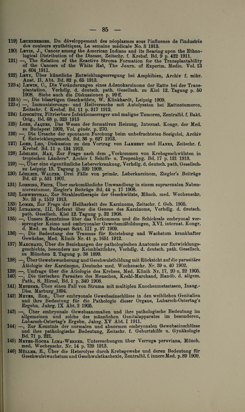 119) Leuenberger, Du developpement des neoplasmes sous l’influence de l’industrie des couleurs synthetiques, La semaine medicale No. 3 1913. 120) Levin, J., Cancer among the American Indians and its Bearing upon the Ethno- logical Distribution of the Disease, Zeitschr. f. Krebsf. Bd. 9 p. 422 1911. 121) —, The Relation of the Reactive Stroma Formation for the Transplantability of the Cancers of the White Rat, The Journ. of Experim. Medic. Vol. 13 p. 604.1911. 122) Levy, Über künstliche Entwicklungserregung bei Amphibien, Archiv f. mikr. Anat. II. Abt. Bd. 82 p. 65 1913. 123 a) Lewin, C., Die Veränderungen eines Adenokarzinoms der Ratte bei der Trans¬ plantation. Verhdlg. d. deutsch, path. Gesellsch. zu Kiel 12. Tagung p. 50 1908. Siehe auch die Diskussionen p. 99ff. 123 b) —, Die bösartigen Geschwülste, W. Klinkhardt, Leipzig 1909. 123 c) —, Immunisierungs- und Heilversuche mit Autolysaten bei Rattentumoren, Zeitschr. f. Krebsf. Bd. 11 p. 317 1912. 124) Lipschütz, Filtrierbare Infektionserreger und maligne Tumoren, Zentralbl. f. Bakt. Orig., Bd. 68 p. 323 1913 125) Loeb, Jaques, Das Wesen der formativen Reizung, Internat. Kongr. der Med. zu Budapest 1909, Vol. gener. p. 270. 126) —, Die Ursache der spontanen Furchung beim unbefruchteten Seeigelei, Archiv f. Entwicklungsmech. Bd. 36 p. 627 1913. 127) Loeb, Leo, ' Diskussion zu den Vortrag von Lambert und Hanes, Zeitschr. f. Krebsf. Bd. 11 p. 134 1912. 128) Löhlein, Max, Zur Frage nach dem „Vorkommen von Krebsgeschwülsten in tropischen Ländern“. Archiv f. Schiffs- u. Tropenhyg. Bd. 17 p. 121 1913. 129) —, Über eine eigentümliche Lebererkrankung, Verhdlg. d. deutsch, path. Gesellsch« zu Leipzig- 13. Tagung p. 320 1909. 130) Löhlein, Walter, Drei Fälle von primär. Leberkarzinom, Zieglers Beiträge Bd. 42 p. 531 1907. _ •• 131) Loening, Fritz, Uber sarkomähnliche Umwandlung in einem suprarenalen Neben¬ nierentumor, Ziegler’s Beiträge Bd. 44 p. 17 1908. 132) Loewenthal, Zur Strahlentherapie der Geschwülste, Münch, med. Wochenschr. Nr. 33 p. 1519 1913. 133) Lomer, Zur Frage der Heilbarkeit des Karzinoms, Zeitschr. f. Geb. 1905. 134) Lubarsch, III. Referat über die Genese des Karzinoms, Verhdlg. d. deutsch. path. Gesellsch. Kiel 12. Tagung p. 32 1908. 135) —, Unsere Kenntnisse über das Vorkommen und die Schicksale embryonal ver¬ sprengter Keime und embryonaler Gewebsmißbildungen, XVI. internat. Kongr. d. Med. zu Budapest Sekt. III p. 97 1909. 136) —, Die Bedeutung des Traumas für Entstehung und Wachstum krankhafter Gewächse, Med. Klinik Nr. 41 p. 1651 1912. 137) Marchand, Uber die Beziehungen der pathologischen Anatomie zur Entwicklungs¬ geschichte, besonders zur Keimblattlehre, Verhdlg. d. deutsch, path. Gesellsch. zu München 2. Tagung p. 38 1899. 138) —Über Gewebswucherung und Geschwulstbildung mit Rücksicht auf die parasitäre Ätiologie der Karzinome, Deutsche med. Wochenschr. Nr. 39 u. 40 1902. 139) —, Umfrage über die Ätiologie des Krebses, Med. Klinik Nr. 17, 20 u. 22 1905. 140) —, Die tierischen Parasiten des Menschen Krehl-Marchand, Handb. d. allgem. Path., S..Hirzel, Bd. 1 p. 340 1908. 141) Metzner, Über einen Fall von Struma mit multiplen Knochenmetastasen, Inaug.- Diss. Marburg. 1894. 142) Meyer, Rob., Über embryonale Gewebseinschlüsse in den weiblichen Genitalien und ihre Bedeutung für die Pathologie dieser Organe, Lubarsch-Ostertag’s Ergebn. Jahrg. IX Äbt. 2 1905. 143) —, Über embryonale Gewebsanomalien und ihre pathologische Bedeutung im allgemeinen und solche des männlichen Genitalapparates im besonderen, Lubarsch-Ostertag’s Ergebn. Jahrg. XV Abt. I 1911. 144) —, Zur Kenntnis der normalen und abnormen embryonalen Gewebseinschlüsse und ihre pathologische Bedeutung, Zeitschr. f. Geburtshilfe u. Gynäkologie Bd. 71 p. 221. 145) Meyer-Rocha Lima-Werner, Untersuchungen über Verruga peruviana, Münch. med. Wochenschr. Nr. 14 p. 739 1913. 146) Müller, E., Über die Heterolyse durch Krebsgewebe und deren Bedeutung für Geschwulstwachstum und Geschwulstkachexie, Zentralbl. f. innere Med. p.89 1909.