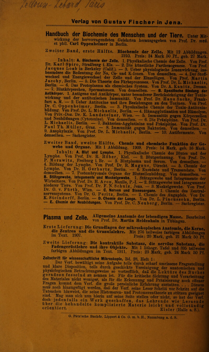 Handbuch der Biochemie des Menschen und der Tiere, unter Mit- Wirkung der hervorragendsten Gelehrten herausgegeben von Prof. Dr. med. et phil. Carl Oppenheimer in Berlin. Zweiter Band, erste Hälfte. Biochemie der Zelle. Mit 12 Abbildungen. 1910. Preis: 24 Mark 50 Pf., geb. 27 Mark. _ ^ In1h« A* Slochemie d.er Zelle. 1. Physikalische Chemie der Zelle. Von Prof. i)r. Karl Spiro, Straßburg i. Eis. — 2. Die künstliche Parthenogenese. Von Prof. Jacques Loeb in Berkeley (Calif.). — 3. Ueber physiologische Ionenwirkung, ins¬ besondere die Bedeutung der Na, Ca- und K-Ionen. Von demselben. — 4. Der Stoff¬ wechsel und Energiewechsel der Zelle und der Einzelligen. Von Prof. Martin Jacoby, Berlin. — 5. Die Theorie des Färbeprozesses. Von Prof. Dr.L. Michaelis, Berlin. 6. Das Protoplasma als chemisches System. Von Dr. A. Kanitz, Dessau. “ /. Blutkörperchen, Spermatozoen. Von demselben. — B. Spezifische Bindung der Antikörper. 1. Antigene und Antikörper, unter besonderer Berücksichtigung der Toxin¬ wirkung und der antitoxischen Immunität. Von Prof. Dr. Hans Sachs, Frank- 2. Ueber Antitoxine uud ihre Beziehungen zu den Toxinen. Von Prof. Pmj ‘ ^PTPe$keimer, Berlin. — 3. Physikalische Chemie der Toxin-Antitoxin- bildung. Von Prof. Dr. L. Michaelis, Berlin. — 4. Hämagglutination und Hämolyse. ^ °? vTriT‘iiZ‘ ^r' k- Landsteiner, Wien. — 5. Immunität gegen Körperzellen • !eubüdungen (Cytotoxine). Von demselben. — 6. Die Präzipitine. Von Prof. Dr. L. Michaelis, Berlin. 7. Bakterien-Agglutinine und Präzipitine. Von Prof. Dr. Paul I h. Müller, Graz. — 8. Immunität gegen Bakterien. Von demselben. — 9. Anaphylaxie. Von Prof. Dr. L. Michaelis, Berlin. —- 10. Antifermente. Von demselben. — Sachregister. Zweiter Band, zweite Hälfte. Chemie und chemische Funktion der Ge¬ webe und Organe. Mit 1 Abbildung. 1909. Preis: 14 Mark, geb. 16 Mark. Inhalt: A. Blut und Lymphe. 1. Physikalische Chemie des Blutes und der Lymphe. Von Prof. Dr. R. Höher, Kiel. — 2. Blutgerinnung. Von Prof. Dr. P.Morawitz, Freiburg i. Br. — 3. Blutplasma und Serum. Von demselben.— 4. Bildung der Lymphe. Von Prof. Dr. B. Magnus, Utrecht. — 5. Chemie der Lymphe. Von Dr. H. Gerhartz, Berlin. — 6. Exsudate und Transsudate. Von demselben. — 7. Postembryonale Organe der Blutzellenbildung. Von demselben. — B-SJ^ewebe, Integumente und Muskelgewebe. 1. Stützgewebe und Integumente der Wirbeltiere. Von Prof. Dr. H. Aron, Manila, P.-I. — 2. Stützgewebe und Integumente niederer Tiere. Von Prof. Dr. F. N. Schulz, Jena. — 3. Muskelgewebe. Von Prof. Di. O. v. hürth, Wien. — C. Nerven und Sinnesorgane. 1. Chemie des Zentral- nervensystems. Von Dr. G. Peritz, Berlin. — 2. Chemie des Augapfels. Von Dr. K. Stemdorff, Berlin. D. Chemie der Lunge. Von Dr. L. Pincussohn, Berlin. — E. Chemie der Neubildungen. Von Prof. Dr. C. Neuberg, Berlin. — Sachregister. Plasma und Zelle Allgemeine Anatomie der lebendigen Masse. Bearbeitet von Prof. Dr. Martin Heidenhain in Tübingen. Erste Lieferung: Die Grundlagen der mikroskopischen Anatomie, die Kerne, die Zentren und die Granulalehre. Mit 276 teilweise farbigen Abbildungen im Text. 1907. Preis: 20 Mark, geb. 21 Mark 50 Pf. Zweite Lieferung: Die kontraktile Substanz, die nervöse Substanz, die Fadengerustlehre und ihre Objekte. Mit 1 lithogr. Tafel und 395 teilweise farbigen Abbildungen im Text. 1911. Preis: 23 Mark, geb. 24 Mark 50 Pf Zeitschrift für wissenschaftliche Mikroskopie, Bd. 28, Heft 1: Per Yf.r^' bewältigt, seine Aufgabe teils durch scharf umrissene Fragestellung und klare Disposition, teils durch geschickte Vereinigung der anatomischen und physiologischen Betrachtungsweise so vortrefflich, daß die Lektüre des Buches geradezu fesseind zu nennen ist. Für die kritische Sichtung und Verarbeitung des Materiales nicht weniger, als für die Erkennung und Präzisierung noch offener h ragen kommt dem Verf. die große persönliche Erfahrung zustatten. . . . Diesem muß noch hmzugefügt werden, daß der Verf. seine Leser Schritt vor Schritt auf die 1 atsachen hinweist, die seine Histomeren- und Protomerentheorie zu stützen geeignet sind. Mag man sich nun hierin auf seine Seite stellen oder nicht, so hat der Verf. doch jedenfalls ein Werk geschaffen, das Lehrende wie Lernende über die behandelte komplizierte Materie leicht und vollständig orientiert Eisler (Halle a. S.).