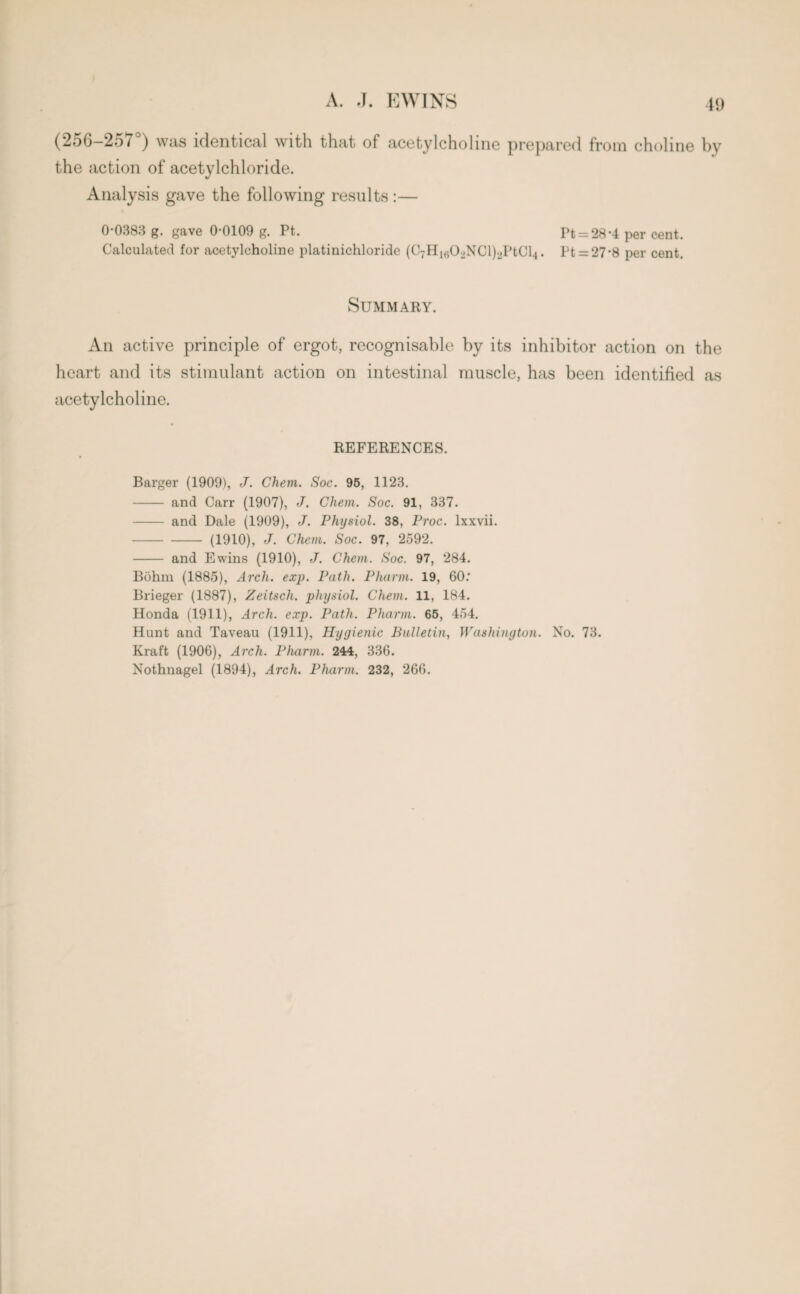 (256-257°) was identical with that of acetylcholine prepared from choline by the action of acetylchloride. Analysis gave the following results :— 0-0383 g. gave 0-0109 g. Pt. Pt = 28*4 per cent. Calculated for acetylcholine platinichloride (CyHmCDNCl^PtCl}. Pt = 27*8 per cent. Summary. An active principle of ergot, recognisable by its inhibitor action on the heart and its stimulant action on intestinal muscle, has been identified as acetylcholine. REFERENCES. Barger (1909), J. Chem. Soc. 95, 1123. - and Carr (1907), J. Chem. Soc. 91, 337. - and Dale (1909), J. Physiol. 38, Proc. lxxvii. -(1910), J. Chem. Soc. 97, 2592. - and Ewins (1910), J. Chem. Soc. 97, 284. Bohm (1885), Arch. exp. Path. Pharm. 19, 60: Brieger (1887), Zeitsch. physiol. Chem. 11, 184. Honda (1911), Arch. exp. Path. Pharm. 65, 454. Hunt and Taveau (1911), Hygienic Bulletin, Washington. No. 73. Kraft (1906), Arch. Pharm. 244, 336. Nothnagel (1894), Arch. Pharm. 232, 266.