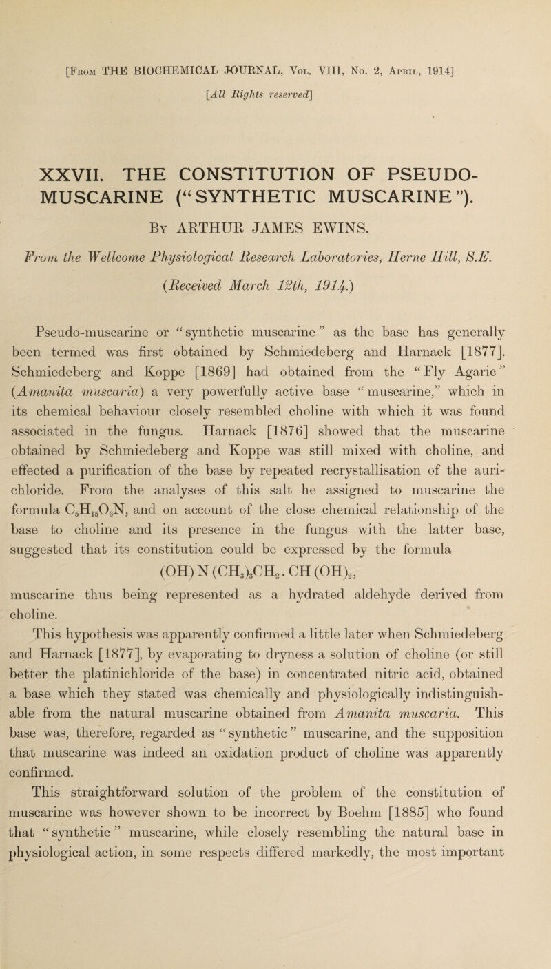 [From THE BIOCHEMICAL JOURNAL, Vol. VIII, No. 2, April, 1914] [All Rights reserved] XXVII. THE CONSTITUTION OF PSEUDO¬ MUSCARINE (“SYNTHETIC MUSCARINE”). By ARTHUR JAMES EWINS. From the Wellcome Physiological Research Laboratories, Herne Hill, S.E. (.Received March 12th, 1911/,.) Pseudo-muscarine or “ synthetic muscarine ” as the base has generally been termed was first obtained by Schmiedeberg and Harnack [1877]. Schmiedeberg and Koppe [1869] had obtained from the “Fly Agaric” (.Amanita muscaria) a very powerfully active base “ muscarine,” which in its chemical behaviour closely resembled choline with which it was found associated in the fungus. Harnack [1876] showed that the muscarine obtained by Schmiedeberg and Koppe was still mixed with choline, and effected a purification of the base by repeated recrystallisation of the auri- chloride. From the analyses of this salt he assigned to muscarine the formula C5H1503N, and on account of the close chemical relationship of the base to choline and its presence in the fungus with the latter base, suggested that its constitution could be expressed by the formula (OH) N (CH3)3CH2. CH (OH)2, muscarine thus being represented as a hydrated aldehyde derived from choline. This hypothesis was apparently confirmed a little later when Schmiedeberg and Harnack [1877], by evaporating to dryness a solution of choline (or still better the platinichloride of the base) in concentrated nitric acid, obtained a base which they stated was chemically and physiologically indistinguish¬ able from the natural muscarine obtained from Amanita muscaria. This base was, therefore, regarded as “ synthetic ” muscarine, and the supposition that muscarine was indeed an oxidation product of choline was apparently confirmed. This straightforward solution of the problem of the constitution of muscarine was however shown to be incorrect by Boehm [1885] who found that “ synthetic ” muscarine, while closely resembling the natural base in physiological action, in some respects differed markedly, the most important