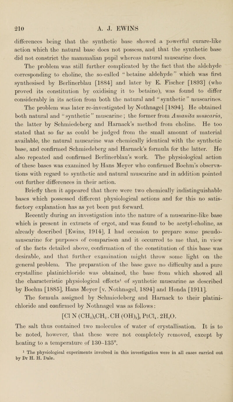 differences being that the synthetic base showed a powerful curare-like action which the natural base does not possess, and that the synthetic base did not constrict the mammalian pupil whereas natural muscarine does. The problem was still further complicated by the fact that the aldehyde corresponding to choline, the so-called “ betaine aldehyde ” which was first synthesised by Berlinerblau [1884] and later by E. Fischer [1893] (who proved its constitution by oxidising it to betaine), was found to differ considerably in its action from both the natural and “ synthetic ” muscarines. The problem was later re-investigated by Nothnagel [1894]. He obtained both natural and “ synthetic ” muscarine ; the former from Amanita muscaria, the latter by Schmiedeberg and Harnack’s method from choline. He too stated that so far as could be judged from the small amount of material available, the natural muscarine was chemically identical with the synthetic base, and confirmed Schmiedeberg and Harnack’s formula for the latter. He also repeated and confirmed Berlinerblau’s work. The physiological action of these bases was examined by Hans Meyer who confirmed Boehm’s observa¬ tions with regard to synthetic and natural muscarine and in addition pointed out further differences in their action. Briefly then it appeared that there were two chemically indistinguishable bases which possessed different physiological actions and for this no satis¬ factory explanation has as yet been put forward. Recently during an investigation into the nature of a muscarine-like base which is present in extracts of ergot, and was found to be acetyl-choline, as already described [Ewins, 1914], I had occasion to prepare some pseudo¬ muscarine for purposes of comparison and it occurred to me that, in view of the facts detailed above, confirmation of the constitution of this base was desirable, and that further examination might throw some light on the general problem. The preparation of the base gave no difficulty and a pure crystalline platinichloride was obtained, the base from which showed all the characteristic physiological effects1 of synthetic muscarine as described by Boehm [1885], Hans Meyer [v. Nothnagel, 1894] and Honda [1911]. The formula assigned by Schmiedeberg and Harnack to their platini¬ chloride and confirmed by Nothnagel was as follows: [Cl N (CH3)3CH2. CH (OH)2]2 PtCl4.2H20. The salt thus contained two molecules of water of crystallisation. It is to be noted, however, that these were not completely removed, except by heating to a temperature of 130-135°. 1 The physiological experiments involved in this investigation were in all cases carried out by Dr H. H. Dale.